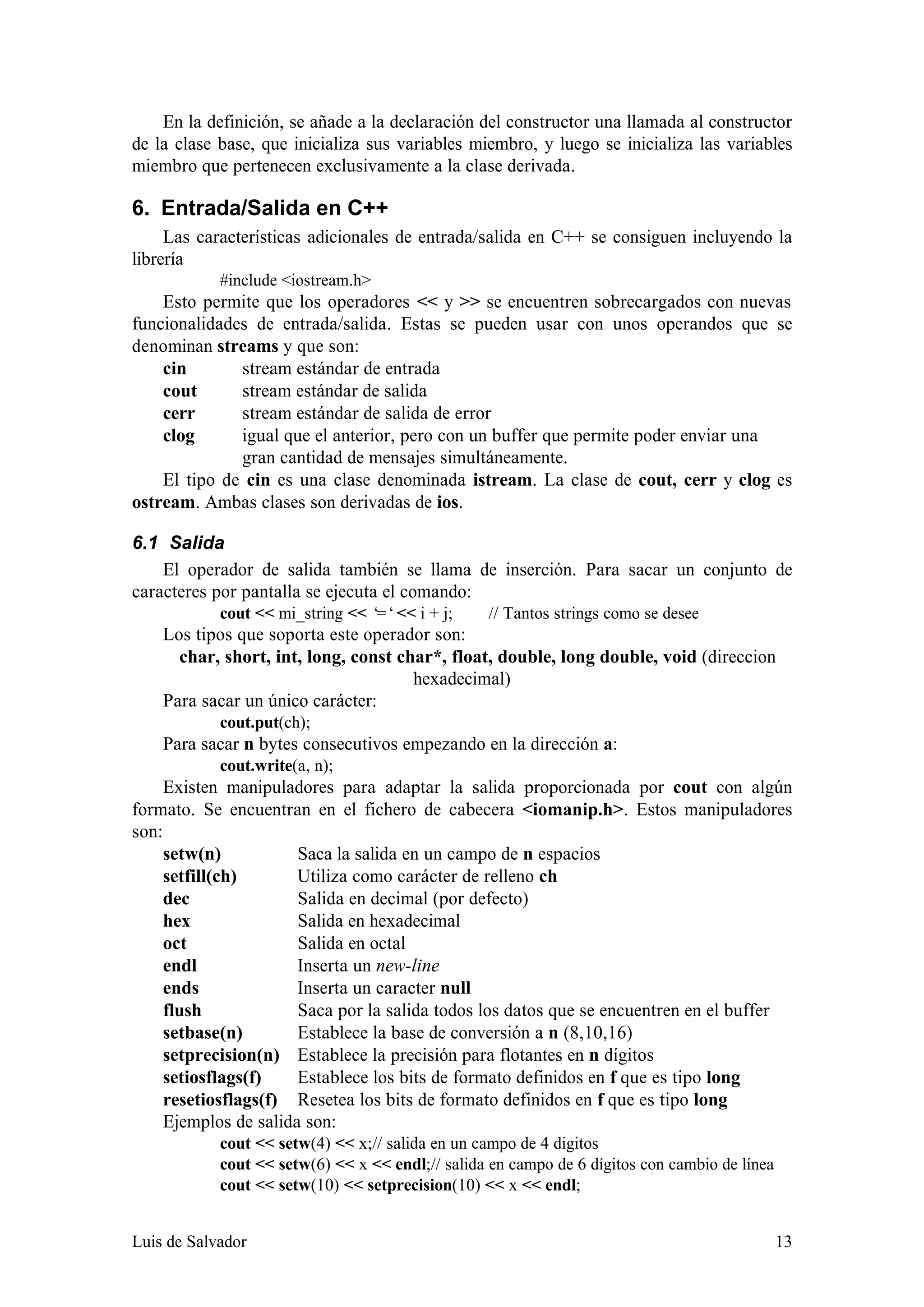En la definición, se añade a la declaración del constructor una llamada al constructor
de la clase base, que inicializa sus variables miembro, y luego se inicializa las variables
miembro que pertenecen exclusivamente a la clase derivada.

6. Entrada/Salida en C++
     Las características adicionales de entrada/salida en C++ se consiguen incluyendo la
librería
            #include <iostream.h>
    Esto permite que los operadores << y >> se encuentren sobrecargados con nuevas
funcionalidades de entrada/salida. Estas se pueden usar con unos operandos que se
denominan streams y que son:
    cin       stream estándar de entrada
    cout      stream estándar de salida
    cerr      stream estándar de salida de error
    clog      igual que el anterior, pero con un buffer que permite poder enviar una
              gran cantidad de mensajes simultáneamente.
    El tipo de cin es una clase denominada istream. La clase de cout, cerr y clog es
ostream. Ambas clases son derivadas de ios.

6.1 Salida
    El operador de salida también se llama de inserción. Para sacar un conjunto de
caracteres por pantalla se ejecuta el comando:
            cout << mi_string << ‘ << i + j;
                                  =‘              // Tantos strings como se desee
    Los tipos que soporta este operador son:
      char, short, int, long, const char*, float, double, long double, void (direccion
                                      hexadecimal)
    Para sacar un único carácter:
            cout.put(ch);
    Para sacar n bytes consecutivos empezando en la dirección a:
            cout.write(a, n);
     Existen manipuladores para adaptar la salida proporcionada por cout con algún
formato. Se encuentran en el fichero de cabecera <iomanip.h>. Estos manipuladores
son:
     setw(n)           Saca la salida en un campo de n espacios
     setfill(ch)       Utiliza como carácter de relleno ch
     dec               Salida en decimal (por defecto)
     hex               Salida en hexadecimal
     oct               Salida en octal
     endl              Inserta un new-line
     ends              Inserta un caracter null
     flush             Saca por la salida todos los datos que se encuentren en el buffer
     setbase(n)        Establece la base de conversión a n (8,10,16)
     setprecision(n) Establece la precisión para flotantes en n dígitos
     setiosflags(f)    Establece los bits de formato definidos en f que es tipo long
     resetiosflags(f) Resetea los bits de formato definidos en f que es tipo long
     Ejemplos de salida son:
            cout << setw(4) << x;// salida en un campo de 4 digitos
            cout << setw(6) << x << endl;// salida en campo de 6 dígitos con cambio de línea
            cout << setw(10) << setprecision(10) << x << endl;


Luis de Salvador                                                                               13
 