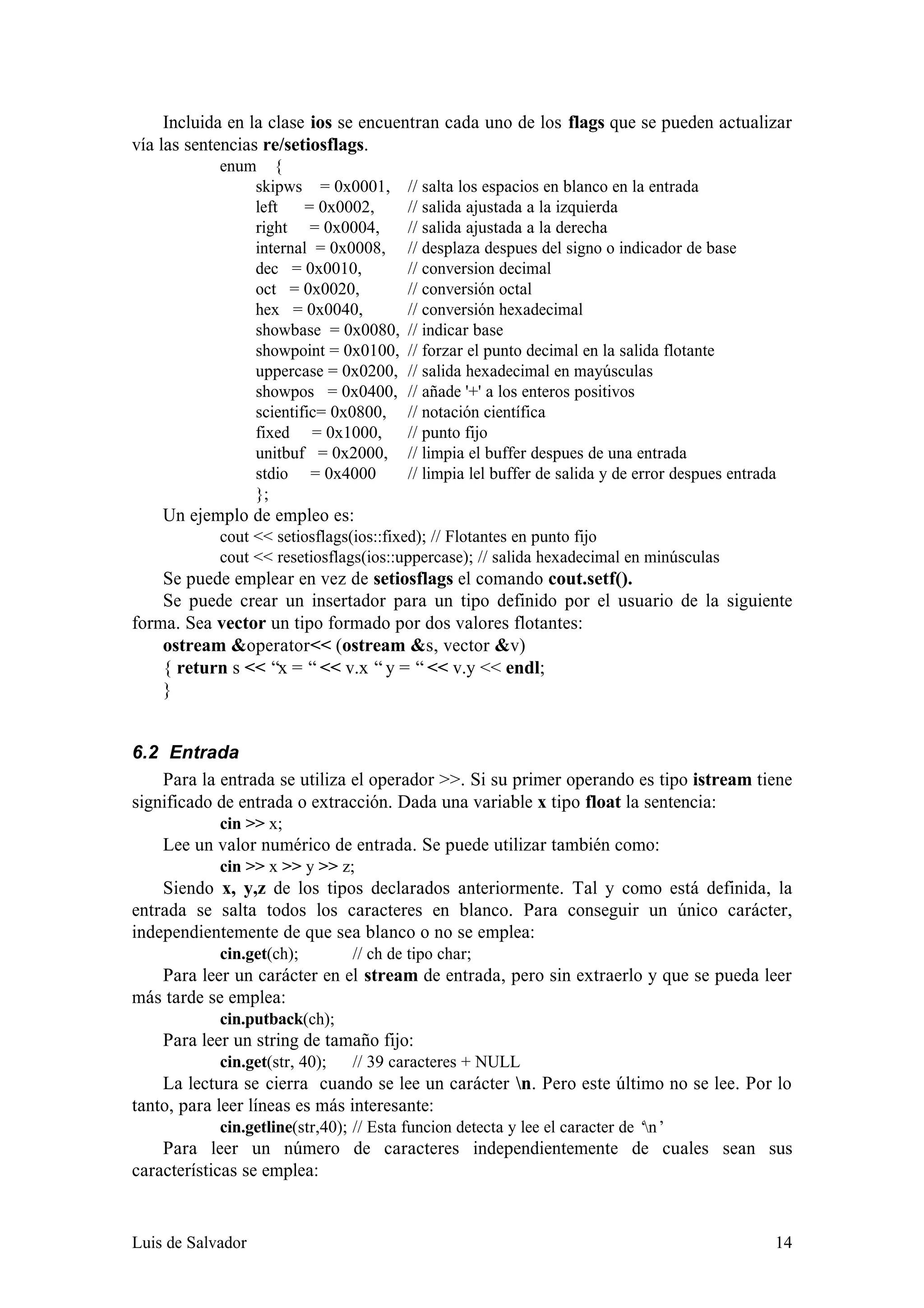 Incluida en la clase ios se encuentran cada uno de los flags que se pueden actualizar
vía las sentencias re/setiosflags.
            enum {
                skipws = 0x0001,         // salta los espacios en blanco en la entrada
                left    = 0x0002,        // salida ajustada a la izquierda
                right = 0x0004,          // salida ajustada a la derecha
                internal = 0x0008,       // desplaza despues del signo o indicador de base
                dec = 0x0010,            // conversion decimal
                oct = 0x0020,            // conversión octal
                hex = 0x0040,            // conversión hexadecimal
                showbase = 0x0080,       // indicar base
                showpoint = 0x0100,      // forzar el punto decimal en la salida flotante
                uppercase = 0x0200,      // salida hexadecimal en mayúsculas
                showpos = 0x0400,        // añade '+' a los enteros positivos
                scientific= 0x0800,      // notación científica
                fixed = 0x1000,          // punto fijo
                unitbuf = 0x2000,        // limpia el buffer despues de una entrada
                stdio = 0x4000           // limpia lel buffer de salida y de error despues entrada
                };
    Un ejemplo de empleo es:
            cout << setiosflags(ios::fixed); // Flotantes en punto fijo
            cout << resetiosflags(ios::uppercase); // salida hexadecimal en minúsculas
    Se puede emplear en vez de setiosflags el comando cout.setf().
    Se puede crear un insertador para un tipo definido por el usuario de la siguiente
forma. Sea vector un tipo formado por dos valores flotantes:
    ostream &operator<< (ostream &s, vector &v)
    { return s << “x = “ << v.x “ y = “ << v.y << endl;
    }


6.2 Entrada
    Para la entrada se utiliza el operador >>. Si su primer operando es tipo istream tiene
significado de entrada o extracción. Dada una variable x tipo float la sentencia:
            cin >> x;
    Lee un valor numérico de entrada. Se puede utilizar también como:
            cin >> x >> y >> z;
    Siendo x, y,z de los tipos declarados anteriormente. Tal y como está definida, la
entrada se salta todos los caracteres en blanco. Para conseguir un único carácter,
independientemente de que sea blanco o no se emplea:
            cin.get(ch);        // ch de tipo char;
   Para leer un carácter en el stream de entrada, pero sin extraerlo y que se pueda leer
más tarde se emplea:
            cin.putback(ch);
    Para leer un string de tamaño fijo:
            cin.get(str, 40);   // 39 caracteres + NULL
    La lectura se cierra cuando se lee un carácter n. Pero este último no se lee. Por lo
tanto, para leer líneas es más interesante:
            cin.getline(str,40); // Esta funcion detecta y lee el caracter de ‘n’
    Para leer un número de caracteres independientemente de cuales sean sus
características se emplea:


Luis de Salvador                                                                                 14
 