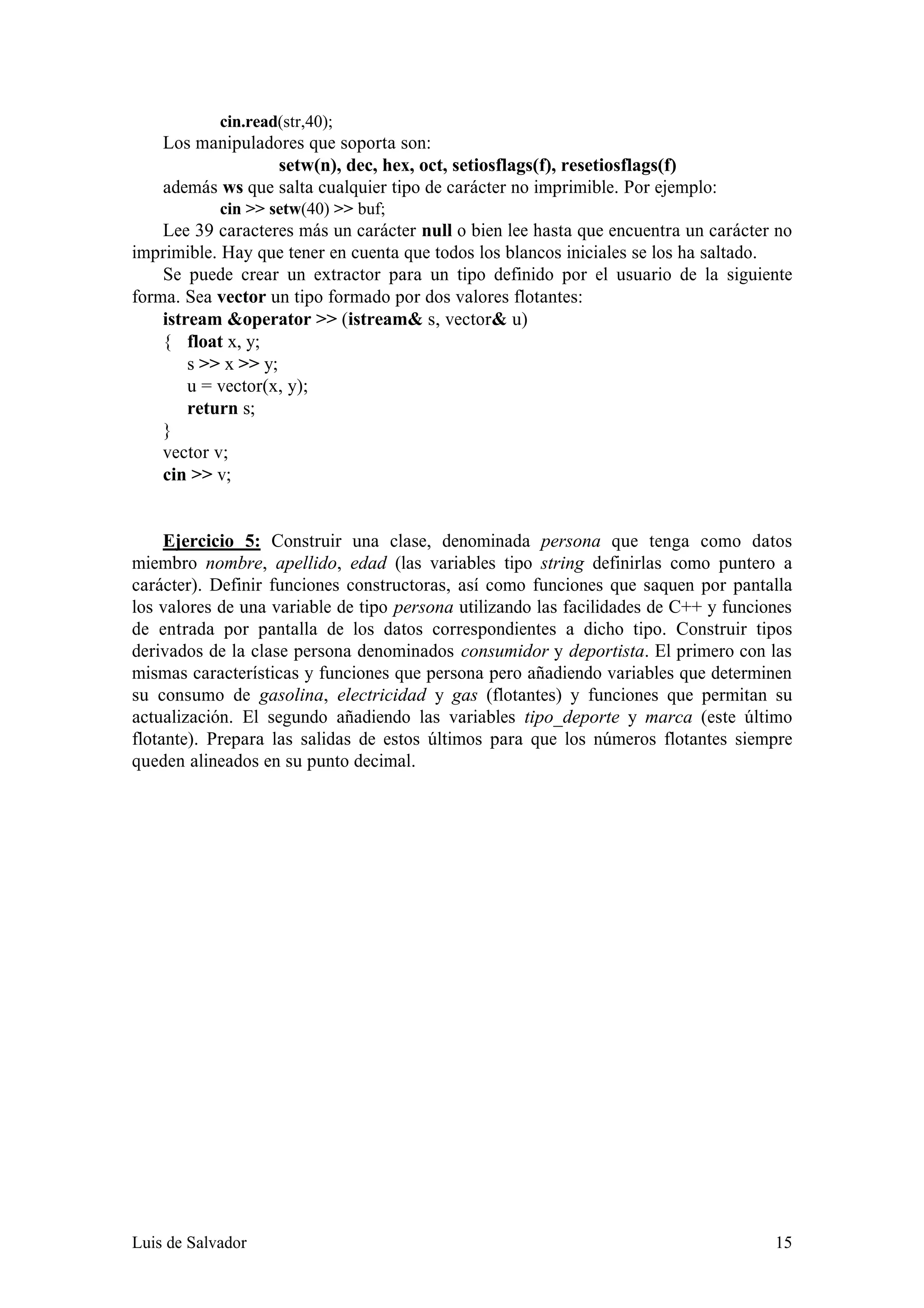 cin.read(str,40);
    Los manipuladores que soporta son:
                  setw(n), dec, hex, oct, setiosflags(f), resetiosflags(f)
    además ws que salta cualquier tipo de carácter no imprimible. Por ejemplo:
            cin >> setw(40) >> buf;
    Lee 39 caracteres más un carácter null o bien lee hasta que encuentra un carácter no
imprimible. Hay que tener en cuenta que todos los blancos iniciales se los ha saltado.
    Se puede crear un extractor para un tipo definido por el usuario de la siguiente
forma. Sea vector un tipo formado por dos valores flotantes:
    istream &operator >> (istream& s, vector& u)
    { float x, y;
        s >> x >> y;
        u = vector(x, y);
        return s;
    }
    vector v;
    cin >> v;


     Ejercicio 5: Construir una clase, denominada persona que tenga como datos
miembro nombre, apellido, edad (las variables tipo string definirlas como puntero a
carácter). Definir funciones constructoras, así como funciones que saquen por pantalla
los valores de una variable de tipo persona utilizando las facilidades de C++ y funciones
de entrada por pantalla de los datos correspondientes a dicho tipo. Construir tipos
derivados de la clase persona denominados consumidor y deportista. El primero con las
mismas características y funciones que persona pero añadiendo variables que determinen
su consumo de gasolina, electricidad y gas (flotantes) y funciones que permitan su
actualización. El segundo añadiendo las variables tipo_deporte y marca (este último
flotante). Prepara las salidas de estos últimos para que los números flotantes siempre
queden alineados en su punto decimal.




Luis de Salvador                                                                      15
 