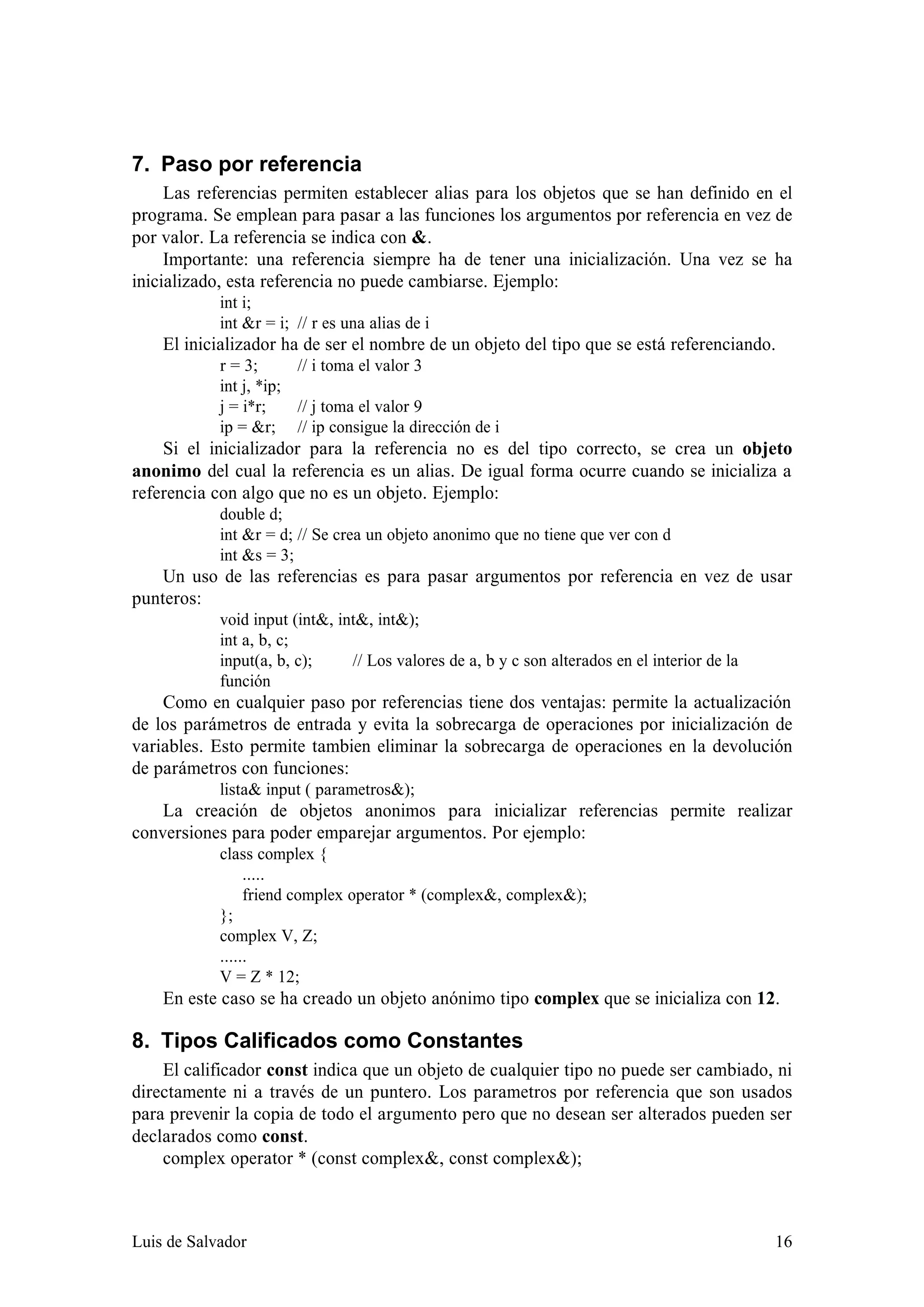 7. Paso por referencia
     Las referencias permiten establecer alias para los objetos que se han definido en el
programa. Se emplean para pasar a las funciones los argumentos por referencia en vez de
por valor. La referencia se indica con &.
     Importante: una referencia siempre ha de tener una inicialización. Una vez se ha
inicializado, esta referencia no puede cambiarse. Ejemplo:
            int i;
            int &r = i; // r es una alias de i
    El inicializador ha de ser el nombre de un objeto del tipo que se está referenciando.
            r = 3;      // i toma el valor 3
            int j, *ip;
            j = i*r;    // j toma el valor 9
            ip = &r; // ip consigue la dirección de i
    Si el inicializador para la referencia no es del tipo correcto, se crea un objeto
anonimo del cual la referencia es un alias. De igual forma ocurre cuando se inicializa a
referencia con algo que no es un objeto. Ejemplo:
            double d;
            int &r = d; // Se crea un objeto anonimo que no tiene que ver con d
            int &s = 3;
    Un uso de las referencias es para pasar argumentos por referencia en vez de usar
punteros:
            void input (int&, int&, int&);
            int a, b, c;
            input(a, b, c);     // Los valores de a, b y c son alterados en el interior de la
            función
    Como en cualquier paso por referencias tiene dos ventajas: permite la actualización
de los parámetros de entrada y evita la sobrecarga de operaciones por inicialización de
variables. Esto permite tambien eliminar la sobrecarga de operaciones en la devolución
de parámetros con funciones:
            lista& input ( parametros&);
    La creación de objetos anonimos para inicializar referencias permite realizar
conversiones para poder emparejar argumentos. Por ejemplo:
            class complex {
                 .....
                 friend complex operator * (complex&, complex&);
            };
            complex V, Z;
            ......
            V = Z * 12;
    En este caso se ha creado un objeto anónimo tipo complex que se inicializa con 12.

8. Tipos Calificados como Constantes
    El calificador const indica que un objeto de cualquier tipo no puede ser cambiado, ni
directamente ni a través de un puntero. Los parametros por referencia que son usados
para prevenir la copia de todo el argumento pero que no desean ser alterados pueden ser
declarados como const.
    complex operator * (const complex&, const complex&);



Luis de Salvador                                                                                16
 