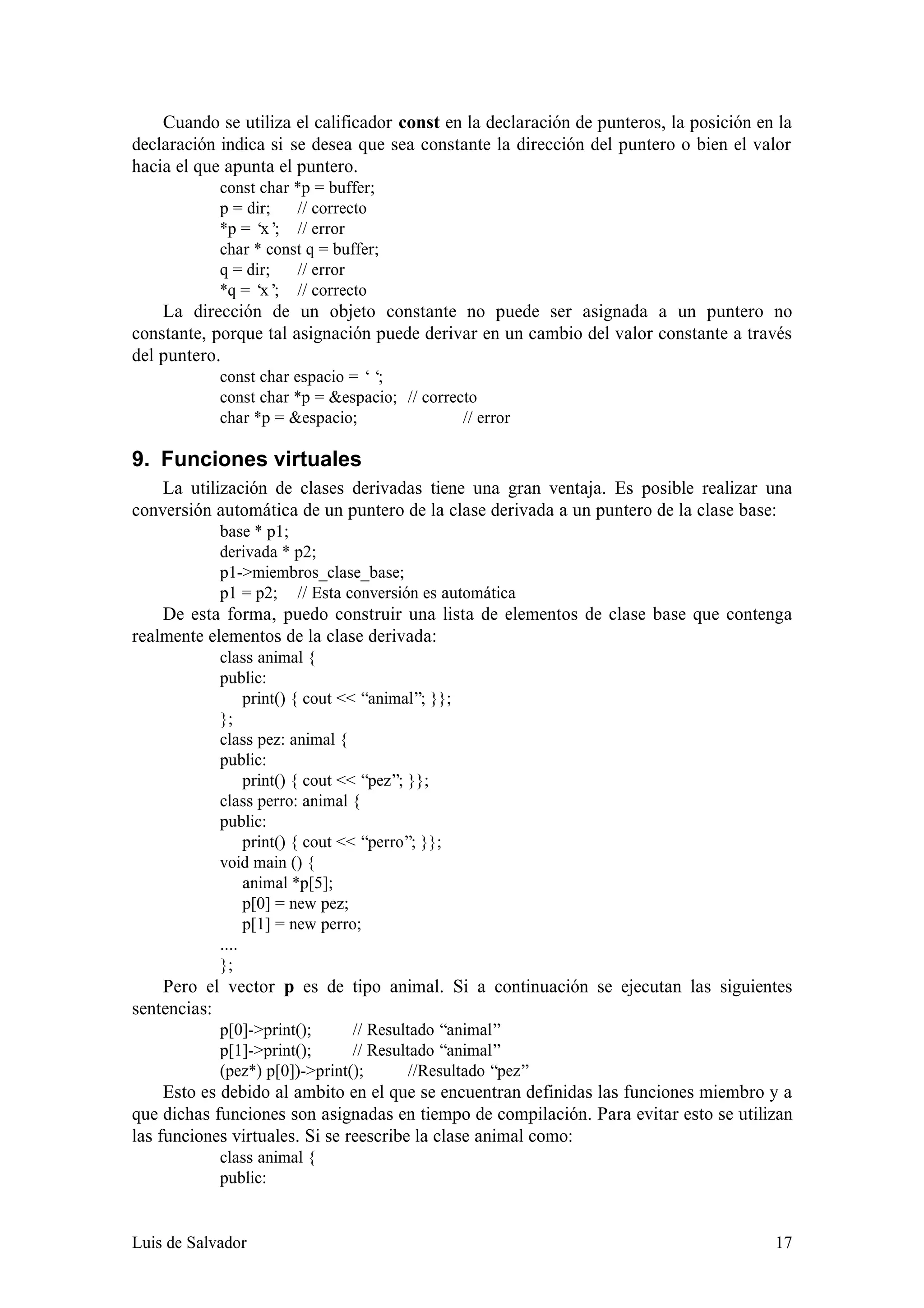 Cuando se utiliza el calificador const en la declaración de punteros, la posición en la
declaración indica si se desea que sea constante la dirección del puntero o bien el valor
hacia el que apunta el puntero.
            const char *p = buffer;
            p = dir;   // correcto
            *p = ‘ ; // error
                  x’
            char * const q = buffer;
            q = dir;   // error
            *q = ‘ ; // correcto
                  x’
    La dirección de un objeto constante no puede ser asignada a un puntero no
constante, porque tal asignación puede derivar en un cambio del valor constante a través
del puntero.
            const char espacio = ‘‘;
            const char *p = &espacio; // correcto
            char *p = &espacio;                // error

9. Funciones virtuales
    La utilización de clases derivadas tiene una gran ventaja. Es posible realizar una
conversión automática de un puntero de la clase derivada a un puntero de la clase base:
            base * p1;
            derivada * p2;
            p1->miembros_clase_base;
            p1 = p2; // Esta conversión es automática
    De esta forma, puedo construir una lista de elementos de clase base que contenga
realmente elementos de la clase derivada:
            class animal {
            public:
                 print() { cout << “animal”; }};
            };
            class pez: animal {
            public:
                 print() { cout << “pez”; }};
            class perro: animal {
            public:
                 print() { cout << “perro”; }};
            void main () {
                 animal *p[5];
                 p[0] = new pez;
                 p[1] = new perro;
            ....
            };
    Pero el vector p es de tipo animal. Si a continuación se ejecutan las siguientes
sentencias:
            p[0]->print();      // Resultado “animal”
            p[1]->print();      // Resultado “animal”
            (pez*) p[0])->print();       //Resultado “pez”
     Esto es debido al ambito en el que se encuentran definidas las funciones miembro y a
que dichas funciones son asignadas en tiempo de compilación. Para evitar esto se utilizan
las funciones virtuales. Si se reescribe la clase animal como:
            class animal {
            public:


Luis de Salvador                                                                        17
 