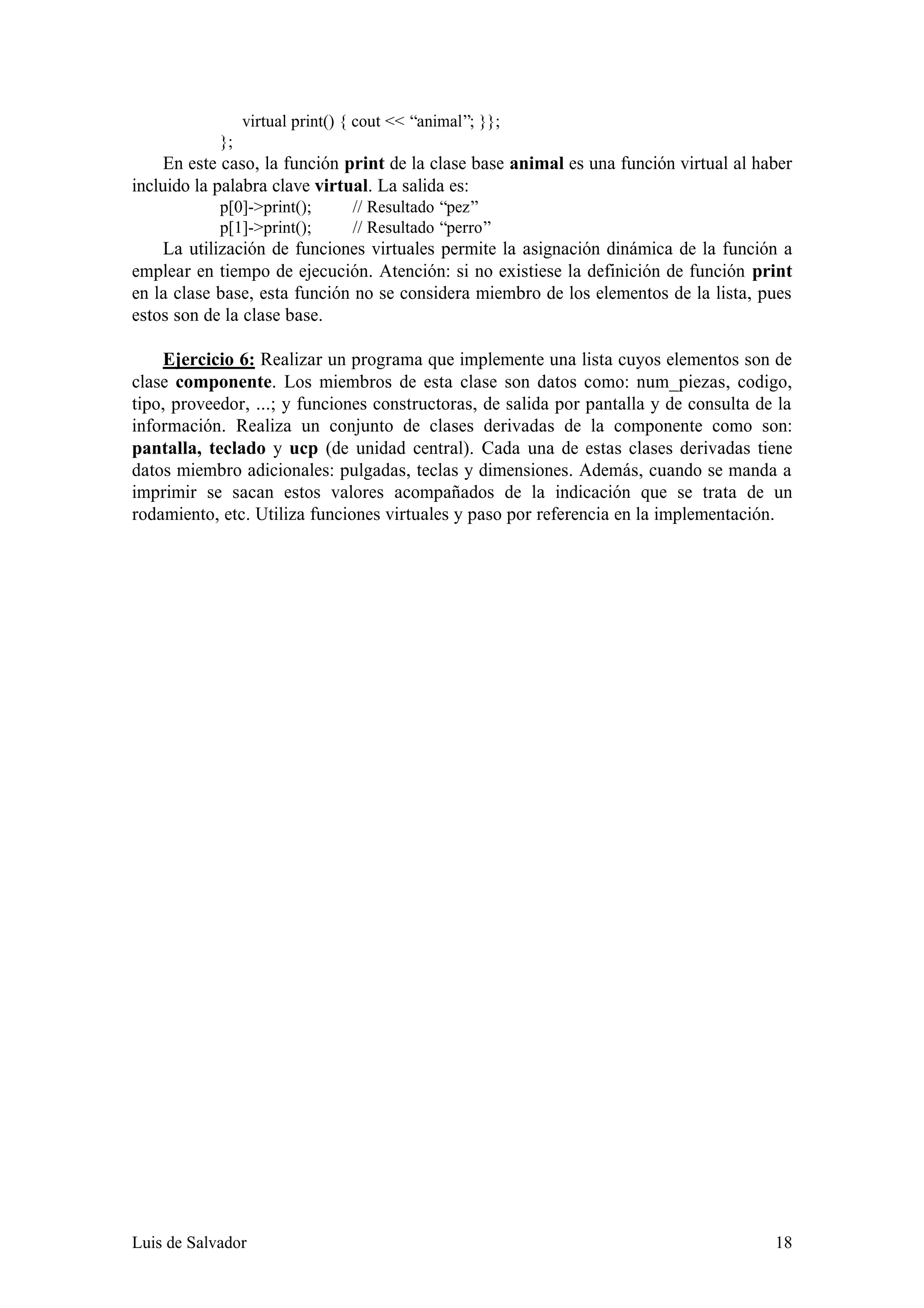 virtual print() { cout << “animal”; }};
            };
     En este caso, la función print de la clase base animal es una función virtual al haber
incluido la palabra clave virtual. La salida es:
            p[0]->print();       // Resultado “pez”
            p[1]->print();       // Resultado “perro”
    La utilización de funciones virtuales permite la asignación dinámica de la función a
emplear en tiempo de ejecución. Atención: si no existiese la definición de función print
en la clase base, esta función no se considera miembro de los elementos de la lista, pues
estos son de la clase base.

    Ejercicio 6: Realizar un programa que implemente una lista cuyos elementos son de
clase componente. Los miembros de esta clase son datos como: num_piezas, codigo,
tipo, proveedor, ...; y funciones constructoras, de salida por pantalla y de consulta de la
información. Realiza un conjunto de clases derivadas de la componente como son:
pantalla, teclado y ucp (de unidad central). Cada una de estas clases derivadas tiene
datos miembro adicionales: pulgadas, teclas y dimensiones. Además, cuando se manda a
imprimir se sacan estos valores acompañados de la indicación que se trata de un
rodamiento, etc. Utiliza funciones virtuales y paso por referencia en la implementación.




Luis de Salvador                                                                        18
 