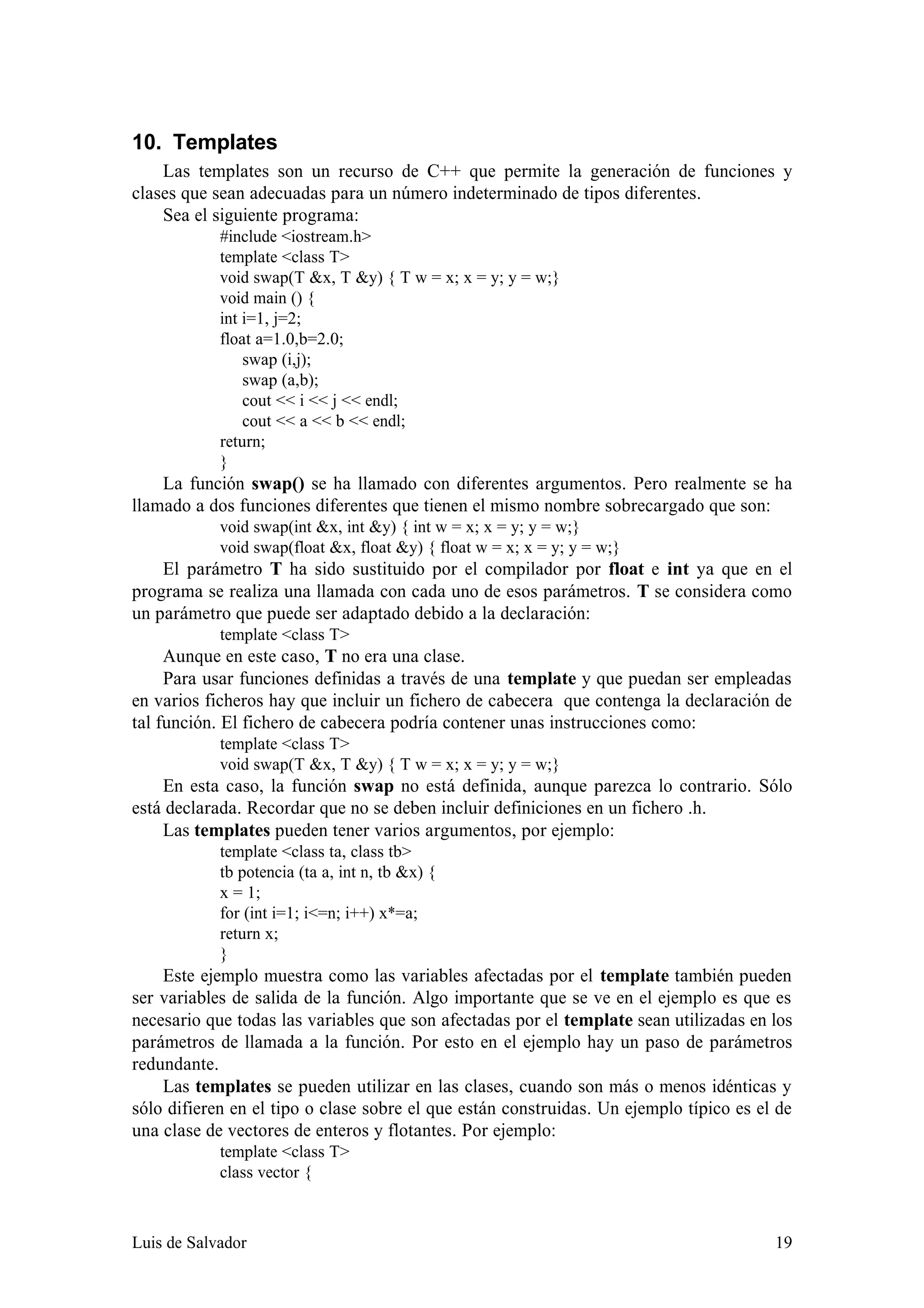 10. Templates
    Las templates son un recurso de C++ que permite la generación de funciones y
clases que sean adecuadas para un número indeterminado de tipos diferentes.
    Sea el siguiente programa:
            #include <iostream.h>
            template <class T>
            void swap(T &x, T &y) { T w = x; x = y; y = w;}
            void main () {
            int i=1, j=2;
            float a=1.0,b=2.0;
                swap (i,j);
                swap (a,b);
                cout << i << j << endl;
                cout << a << b << endl;
            return;
            }
    La función swap() se ha llamado con diferentes argumentos. Pero realmente se ha
llamado a dos funciones diferentes que tienen el mismo nombre sobrecargado que son:
            void swap(int &x, int &y) { int w = x; x = y; y = w;}
            void swap(float &x, float &y) { float w = x; x = y; y = w;}
    El parámetro T ha sido sustituido por el compilador por float e int ya que en el
programa se realiza una llamada con cada uno de esos parámetros. T se considera como
un parámetro que puede ser adaptado debido a la declaración:
            template <class T>
     Aunque en este caso, T no era una clase.
     Para usar funciones definidas a través de una template y que puedan ser empleadas
en varios ficheros hay que incluir un fichero de cabecera que contenga la declaración de
tal función. El fichero de cabecera podría contener unas instrucciones como:
            template <class T>
            void swap(T &x, T &y) { T w = x; x = y; y = w;}
    En esta caso, la función swap no está definida, aunque parezca lo contrario. Sólo
está declarada. Recordar que no se deben incluir definiciones en un fichero .h.
    Las templates pueden tener varios argumentos, por ejemplo:
            template <class ta, class tb>
            tb potencia (ta a, int n, tb &x) {
            x = 1;
            for (int i=1; i<=n; i++) x*=a;
            return x;
            }
    Este ejemplo muestra como las variables afectadas por el template también pueden
ser variables de salida de la función. Algo importante que se ve en el ejemplo es que es
necesario que todas las variables que son afectadas por el template sean utilizadas en los
parámetros de llamada a la función. Por esto en el ejemplo hay un paso de parámetros
redundante.
    Las templates se pueden utilizar en las clases, cuando son más o menos idénticas y
sólo difieren en el tipo o clase sobre el que están construidas. Un ejemplo típico es el de
una clase de vectores de enteros y flotantes. Por ejemplo:
            template <class T>
            class vector {



Luis de Salvador                                                                        19
 