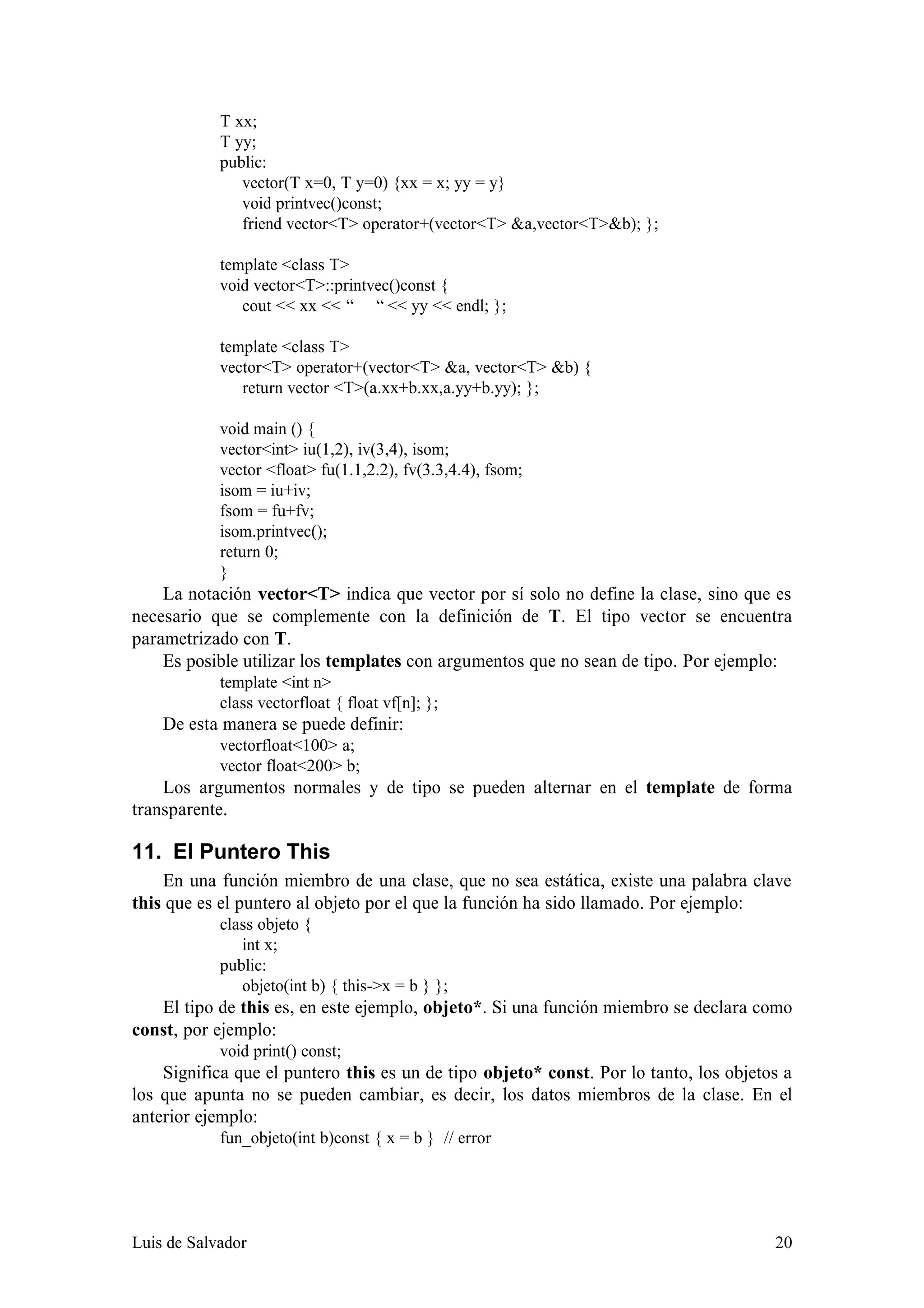 T xx;
            T yy;
            public:
               vector(T x=0, T y=0) {xx = x; yy = y}
               void printvec()const;
               friend vector<T> operator+(vector<T> &a,vector<T>&b); };

            template <class T>
            void vector<T>::printvec()const {
               cout << xx << “ “ << yy << endl; };

            template <class T>
            vector<T> operator+(vector<T> &a, vector<T> &b) {
               return vector <T>(a.xx+b.xx,a.yy+b.yy); };

            void main () {
            vector<int> iu(1,2), iv(3,4), isom;
            vector <float> fu(1.1,2.2), fv(3.3,4.4), fsom;
            isom = iu+iv;
            fsom = fu+fv;
            isom.printvec();
            return 0;
            }
    La notación vector<T> indica que vector por sí solo no define la clase, sino que es
necesario que se complemente con la definición de T. El tipo vector se encuentra
parametrizado con T.
    Es posible utilizar los templates con argumentos que no sean de tipo. Por ejemplo:
            template <int n>
            class vectorfloat { float vf[n]; };
    De esta manera se puede definir:
            vectorfloat<100> a;
            vector float<200> b;
    Los argumentos normales y de tipo se pueden alternar en el template de forma
transparente.

11. El Puntero This
    En una función miembro de una clase, que no sea estática, existe una palabra clave
this que es el puntero al objeto por el que la función ha sido llamado. Por ejemplo:
            class objeto {
               int x;
            public:
               objeto(int b) { this->x = b } };
   El tipo de this es, en este ejemplo, objeto*. Si una función miembro se declara como
const, por ejemplo:
            void print() const;
    Significa que el puntero this es un de tipo objeto* const. Por lo tanto, los objetos a
los que apunta no se pueden cambiar, es decir, los datos miembros de la clase. En el
anterior ejemplo:
            fun_objeto(int b)const { x = b } // error




Luis de Salvador                                                                       20
 