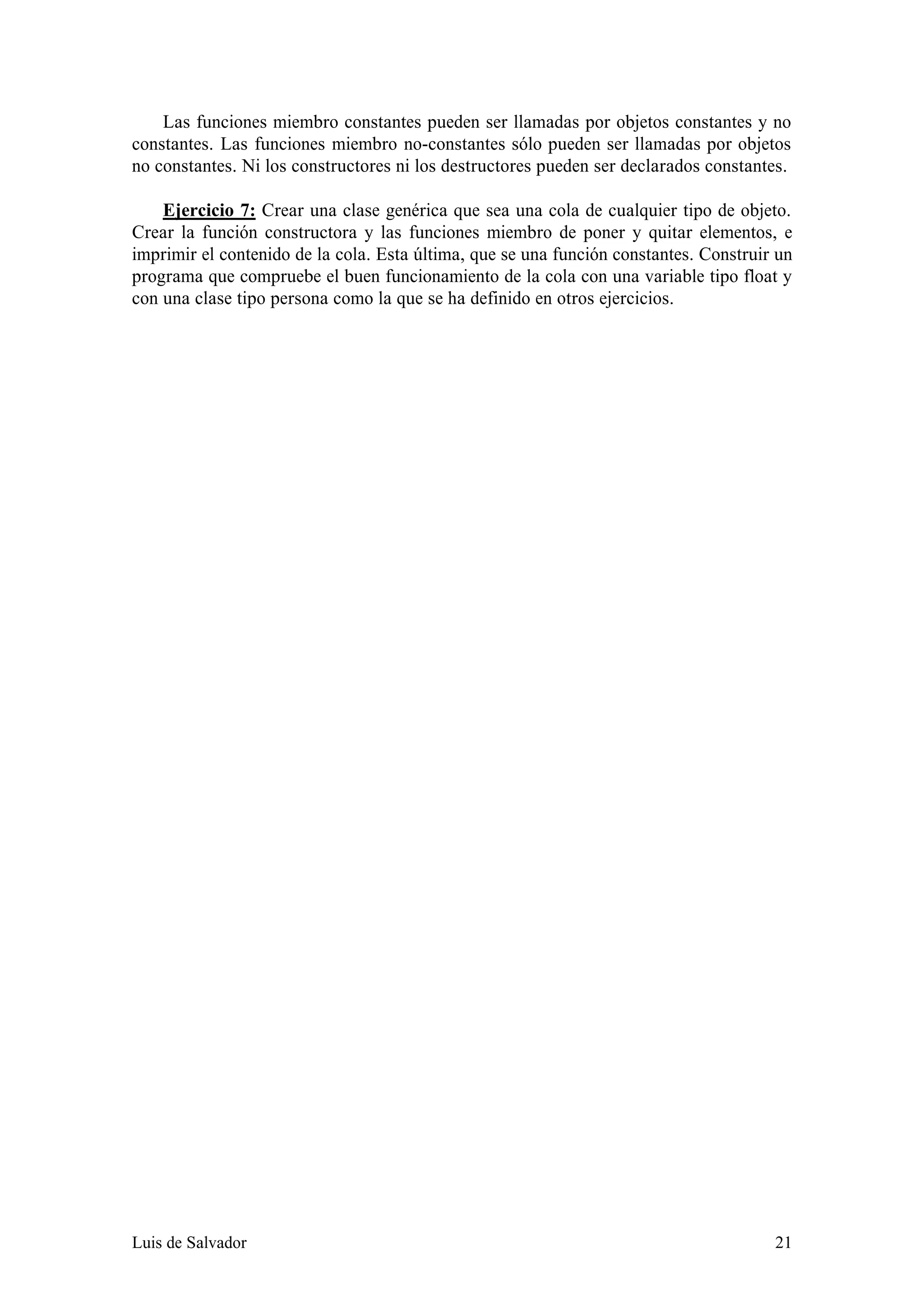 Las funciones miembro constantes pueden ser llamadas por objetos constantes y no
constantes. Las funciones miembro no-constantes sólo pueden ser llamadas por objetos
no constantes. Ni los constructores ni los destructores pueden ser declarados constantes.

    Ejercicio 7: Crear una clase genérica que sea una cola de cualquier tipo de objeto.
Crear la función constructora y las funciones miembro de poner y quitar elementos, e
imprimir el contenido de la cola. Esta última, que se una función constantes. Construir un
programa que compruebe el buen funcionamiento de la cola con una variable tipo float y
con una clase tipo persona como la que se ha definido en otros ejercicios.




Luis de Salvador                                                                       21
 