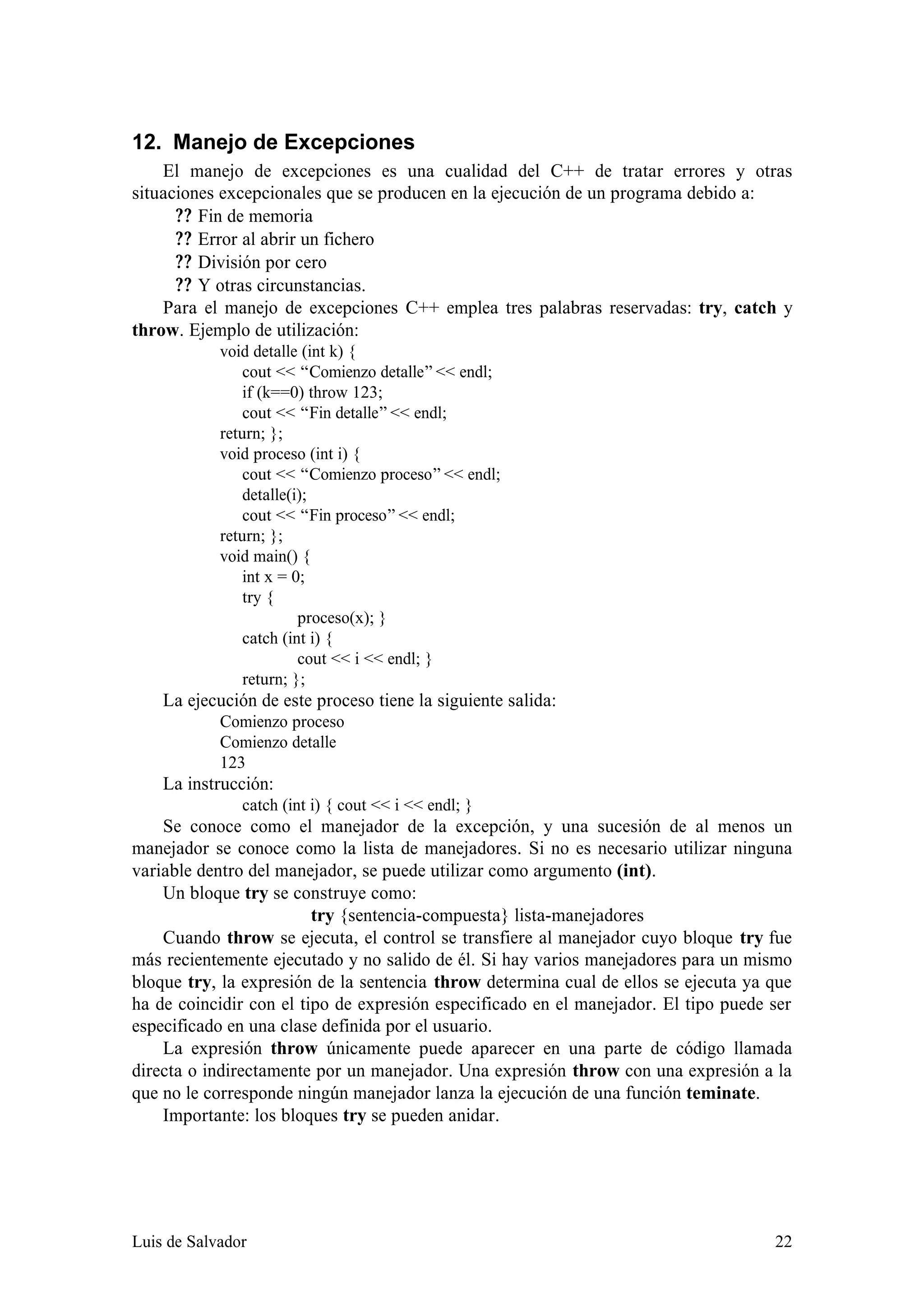12. Manejo de Excepciones
    El manejo de excepciones es una cualidad del C++ de tratar errores y otras
situaciones excepcionales que se producen en la ejecución de un programa debido a:
      ? ? Fin de memoria
      ? ? Error al abrir un fichero
      ? ? División por cero
      ? ? Y otras circunstancias.
    Para el manejo de excepciones C++ emplea tres palabras reservadas: try, catch y
throw. Ejemplo de utilización:
            void detalle (int k) {
                cout << “Comienzo detalle” << endl;
                if (k==0) throw 123;
                cout << “Fin detalle” << endl;
            return; };
            void proceso (int i) {
                cout << “Comienzo proceso” << endl;
                detalle(i);
                cout << “Fin proceso” << endl;
            return; };
            void main() {
                int x = 0;
                try {
                         proceso(x); }
                catch (int i) {
                         cout << i << endl; }
                return; };
    La ejecución de este proceso tiene la siguiente salida:
            Comienzo proceso
            Comienzo detalle
            123
    La instrucción:
               catch (int i) { cout << i << endl; }
    Se conoce como el manejador de la excepción, y una sucesión de al menos un
manejador se conoce como la lista de manejadores. Si no es necesario utilizar ninguna
variable dentro del manejador, se puede utilizar como argumento (int).
    Un bloque try se construye como:
                         try {sentencia-compuesta} lista-manejadores
    Cuando throw se ejecuta, el control se transfiere al manejador cuyo bloque try fue
más recientemente ejecutado y no salido de él. Si hay varios manejadores para un mismo
bloque try, la expresión de la sentencia throw determina cual de ellos se ejecuta ya que
ha de coincidir con el tipo de expresión especificado en el manejador. El tipo puede ser
especificado en una clase definida por el usuario.
    La expresión throw únicamente puede aparecer en una parte de código llamada
directa o indirectamente por un manejador. Una expresión throw con una expresión a la
que no le corresponde ningún manejador lanza la ejecución de una función teminate.
    Importante: los bloques try se pueden anidar.




Luis de Salvador                                                                     22
 