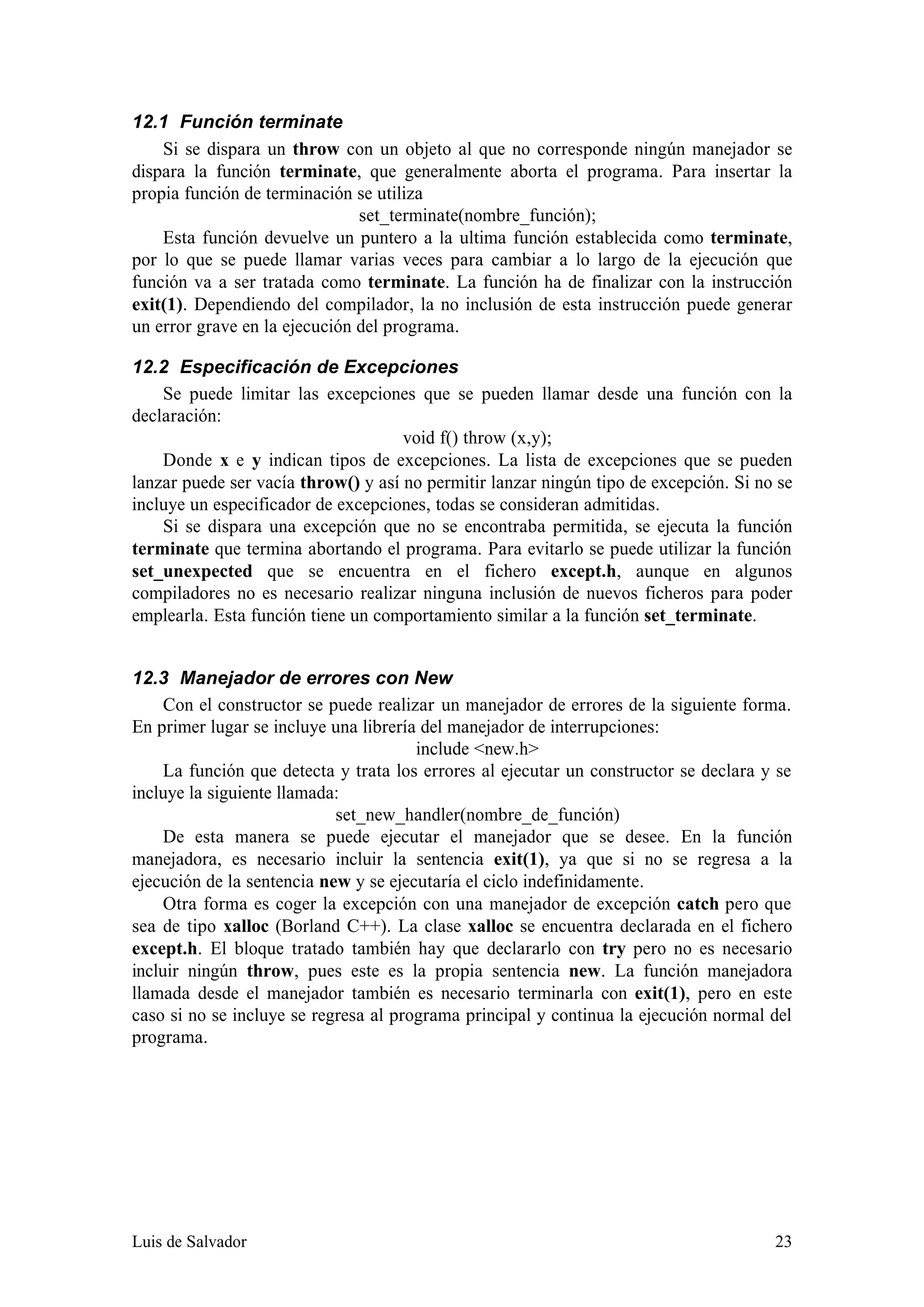12.1 Función terminate
    Si se dispara un throw con un objeto al que no corresponde ningún manejador se
dispara la función terminate, que generalmente aborta el programa. Para insertar la
propia función de terminación se utiliza
                               set_terminate(nombre_función);
    Esta función devuelve un puntero a la ultima función establecida como terminate,
por lo que se puede llamar varias veces para cambiar a lo largo de la ejecución que
función va a ser tratada como terminate. La función ha de finalizar con la instrucción
exit(1). Dependiendo del compilador, la no inclusión de esta instrucción puede generar
un error grave en la ejecución del programa.

12.2 Especificación de Excepciones
    Se puede limitar las excepciones que se pueden llamar desde una función con la
declaración:
                                     void f() throw (x,y);
    Donde x e y indican tipos de excepciones. La lista de excepciones que se pueden
lanzar puede ser vacía throw() y así no permitir lanzar ningún tipo de excepción. Si no se
incluye un especificador de excepciones, todas se consideran admitidas.
    Si se dispara una excepción que no se encontraba permitida, se ejecuta la función
terminate que termina abortando el programa. Para evitarlo se puede utilizar la función
set_unexpected que se encuentra en el fichero except.h, aunque en algunos
compiladores no es necesario realizar ninguna inclusión de nuevos ficheros para poder
emplearla. Esta función tiene un comportamiento similar a la función set_terminate.


12.3 Manejador de errores con New
     Con el constructor se puede realizar un manejador de errores de la siguiente forma.
En primer lugar se incluye una librería del manejador de interrupciones:
                                       include <new.h>
     La función que detecta y trata los errores al ejecutar un constructor se declara y se
incluye la siguiente llamada:
                            set_new_handler(nombre_de_función)
     De esta manera se puede ejecutar el manejador que se desee. En la función
manejadora, es necesario incluir la sentencia exit(1), ya que si no se regresa a la
ejecución de la sentencia new y se ejecutaría el ciclo indefinidamente.
     Otra forma es coger la excepción con una manejador de excepción catch pero que
sea de tipo xalloc (Borland C++). La clase xalloc se encuentra declarada en el fichero
except.h. El bloque tratado también hay que declararlo con try pero no es necesario
incluir ningún throw, pues este es la propia sentencia new. La función manejadora
llamada desde el manejador también es necesario terminarla con exit(1), pero en este
caso si no se incluye se regresa al programa principal y continua la ejecución normal del
programa.




Luis de Salvador                                                                       23
 
