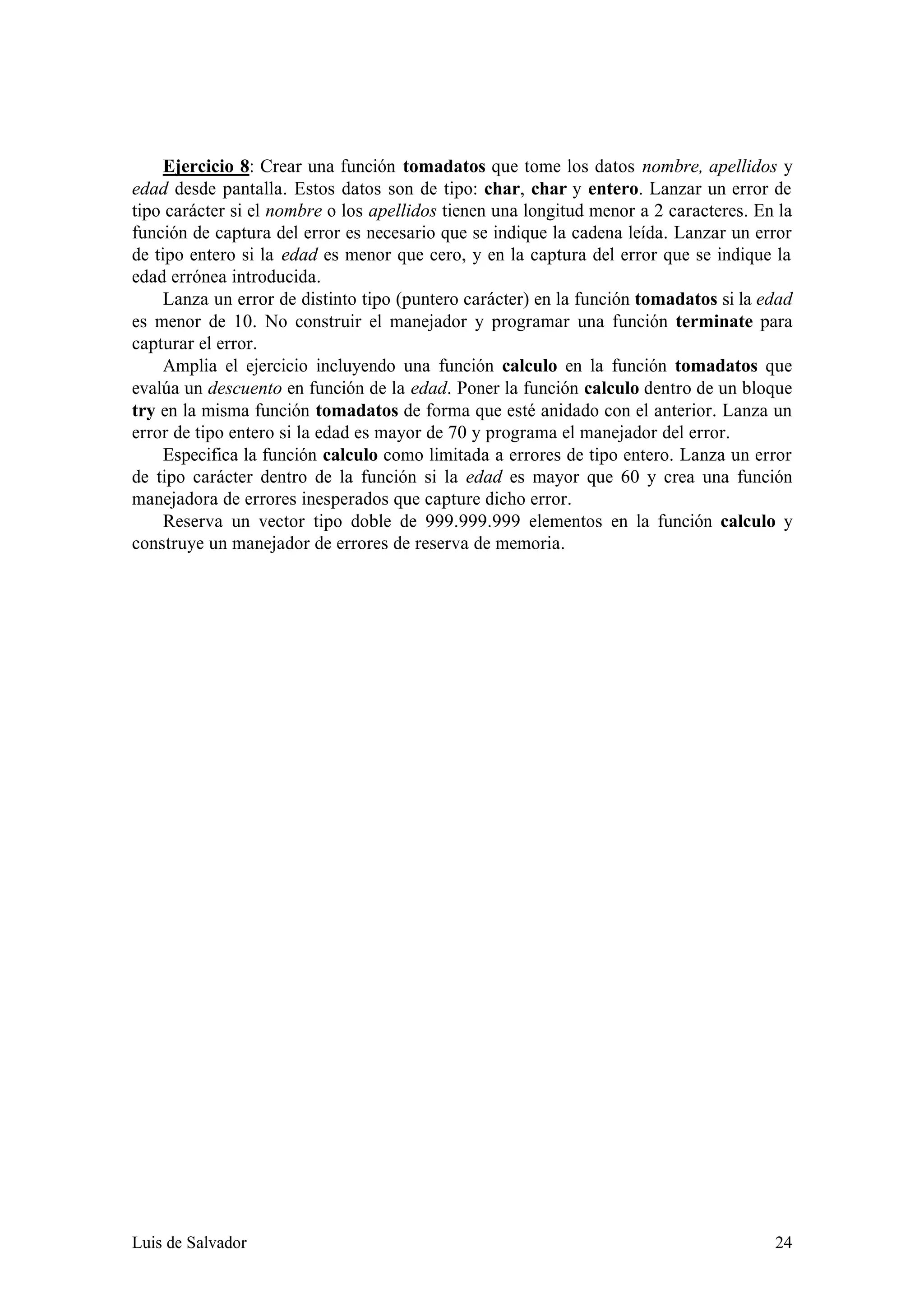 Ejercicio 8: Crear una función tomadatos que tome los datos nombre, apellidos y
edad desde pantalla. Estos datos son de tipo: char, char y entero. Lanzar un error de
tipo carácter si el nombre o los apellidos tienen una longitud menor a 2 caracteres. En la
función de captura del error es necesario que se indique la cadena leída. Lanzar un error
de tipo entero si la edad es menor que cero, y en la captura del error que se indique la
edad errónea introducida.
     Lanza un error de distinto tipo (puntero carácter) en la función tomadatos si la edad
es menor de 10. No construir el manejador y programar una función terminate para
capturar el error.
     Amplia el ejercicio incluyendo una función calculo en la función tomadatos que
evalúa un descuento en función de la edad. Poner la función calculo dentro de un bloque
try en la misma función tomadatos de forma que esté anidado con el anterior. Lanza un
error de tipo entero si la edad es mayor de 70 y programa el manejador del error.
     Especifica la función calculo como limitada a errores de tipo entero. Lanza un error
de tipo carácter dentro de la función si la edad es mayor que 60 y crea una función
manejadora de errores inesperados que capture dicho error.
     Reserva un vector tipo doble de 999.999.999 elementos en la función calculo y
construye un manejador de errores de reserva de memoria.




Luis de Salvador                                                                       24
 