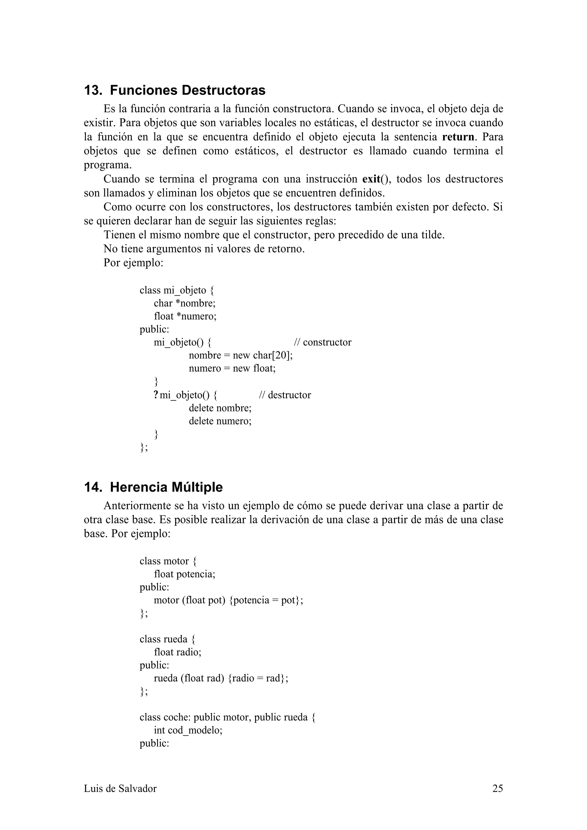 13. Funciones Destructoras
    Es la función contraria a la función constructora. Cuando se invoca, el objeto deja de
existir. Para objetos que son variables locales no estáticas, el destructor se invoca cuando
la función en la que se encuentra definido el objeto ejecuta la sentencia return. Para
objetos que se definen como estáticos, el destructor es llamado cuando termina el
programa.
    Cuando se termina el programa con una instrucción exit(), todos los destructores
son llamados y eliminan los objetos que se encuentren definidos.
    Como ocurre con los constructores, los destructores también existen por defecto. Si
se quieren declarar han de seguir las siguientes reglas:
    Tienen el mismo nombre que el constructor, pero precedido de una tilde.
    No tiene argumentos ni valores de retorno.
    Por ejemplo:

            class mi_objeto {
               char *nombre;
               float *numero;
            public:
               mi_objeto() {                   // constructor
                       nombre = new char[20];
                       numero = new float;
               }
               ? mi_objeto() {        // destructor
                       delete nombre;
                       delete numero;
               }
            };


14. Herencia Múltiple
    Anteriormente se ha visto un ejemplo de cómo se puede derivar una clase a partir de
otra clase base. Es posible realizar la derivación de una clase a partir de más de una clase
base. Por ejemplo:

            class motor {
               float potencia;
            public:
               motor (float pot) {potencia = pot};
            };

            class rueda {
               float radio;
            public:
               rueda (float rad) {radio = rad};
            };

            class coche: public motor, public rueda {
               int cod_modelo;
            public:



Luis de Salvador                                                                         25
 