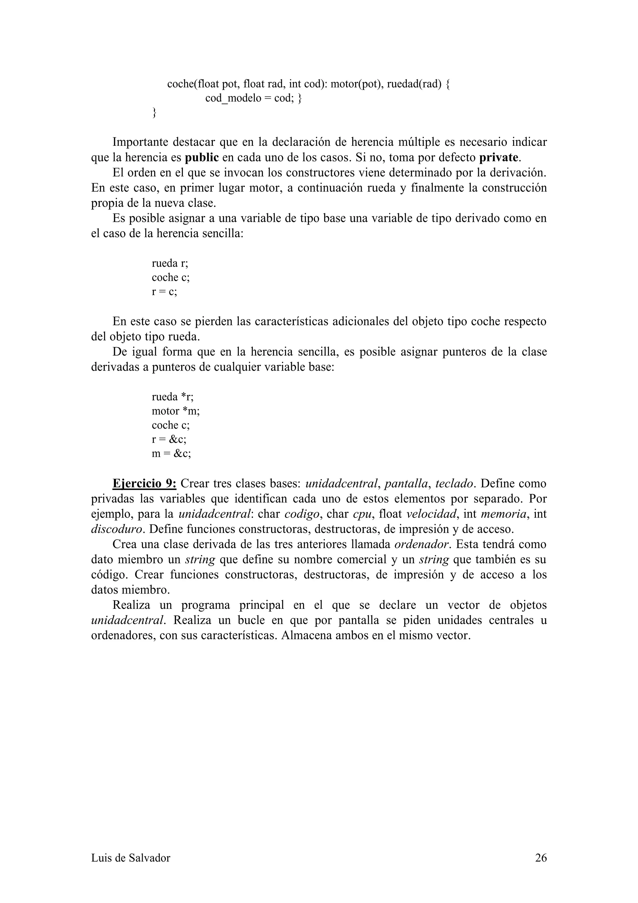 coche(float pot, float rad, int cod): motor(pot), ruedad(rad) {
                        cod_modelo = cod; }
            }

     Importante destacar que en la declaración de herencia múltiple es necesario indicar
que la herencia es public en cada uno de los casos. Si no, toma por defecto private.
     El orden en el que se invocan los constructores viene determinado por la derivación.
En este caso, en primer lugar motor, a continuación rueda y finalmente la construcción
propia de la nueva clase.
     Es posible asignar a una variable de tipo base una variable de tipo derivado como en
el caso de la herencia sencilla:

            rueda r;
            coche c;
            r = c;

    En este caso se pierden las características adicionales del objeto tipo coche respecto
del objeto tipo rueda.
    De igual forma que en la herencia sencilla, es posible asignar punteros de la clase
derivadas a punteros de cualquier variable base:

            rueda *r;
            motor *m;
            coche c;
            r = &c;
            m = &c;

    Ejercicio 9: Crear tres clases bases: unidadcentral, pantalla, teclado. Define como
privadas las variables que identifican cada uno de estos elementos por separado. Por
ejemplo, para la unidadcentral: char codigo, char cpu, float velocidad, int memoria, int
discoduro. Define funciones constructoras, destructoras, de impresión y de acceso.
    Crea una clase derivada de las tres anteriores llamada ordenador. Esta tendrá como
dato miembro un string que define su nombre comercial y un string que también es su
código. Crear funciones constructoras, destructoras, de impresión y de acceso a los
datos miembro.
    Realiza un programa principal en el que se declare un vector de objetos
unidadcentral. Realiza un bucle en que por pantalla se piden unidades centrales u
ordenadores, con sus características. Almacena ambos en el mismo vector.




Luis de Salvador                                                                       26
 