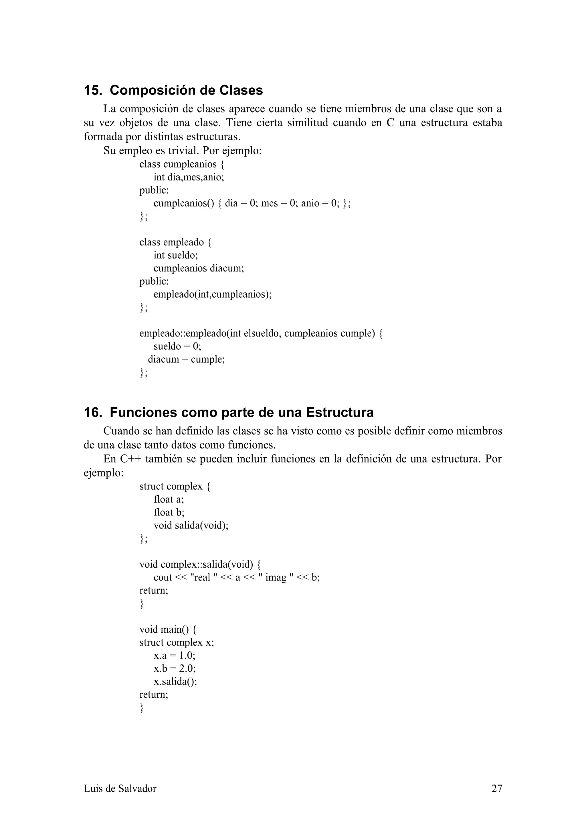 15. Composición de Clases
    La composición de clases aparece cuando se tiene miembros de una clase que son a
su vez objetos de una clase. Tiene cierta similitud cuando en C una estructura estaba
formada por distintas estructuras.
    Su empleo es trivial. Por ejemplo:
            class cumpleanios {
               int dia,mes,anio;
            public:
               cumpleanios() { dia = 0; mes = 0; anio = 0; };
            };

            class empleado {
               int sueldo;
               cumpleanios diacum;
            public:
               empleado(int,cumpleanios);
            };

            empleado::empleado(int elsueldo, cumpleanios cumple) {
                sueldo = 0;
               diacum = cumple;
            };


16. Funciones como parte de una Estructura
    Cuando se han definido las clases se ha visto como es posible definir como miembros
de una clase tanto datos como funciones.
    En C++ también se pueden incluir funciones en la definición de una estructura. Por
ejemplo:
            struct complex {
                float a;
                float b;
                void salida(void);
            };

            void complex::salida(void) {
                cout << "real " << a << " imag " << b;
            return;
            }

            void main() {
            struct complex x;
                x.a = 1.0;
                x.b = 2.0;
                x.salida();
            return;
            }




Luis de Salvador                                                                    27
 