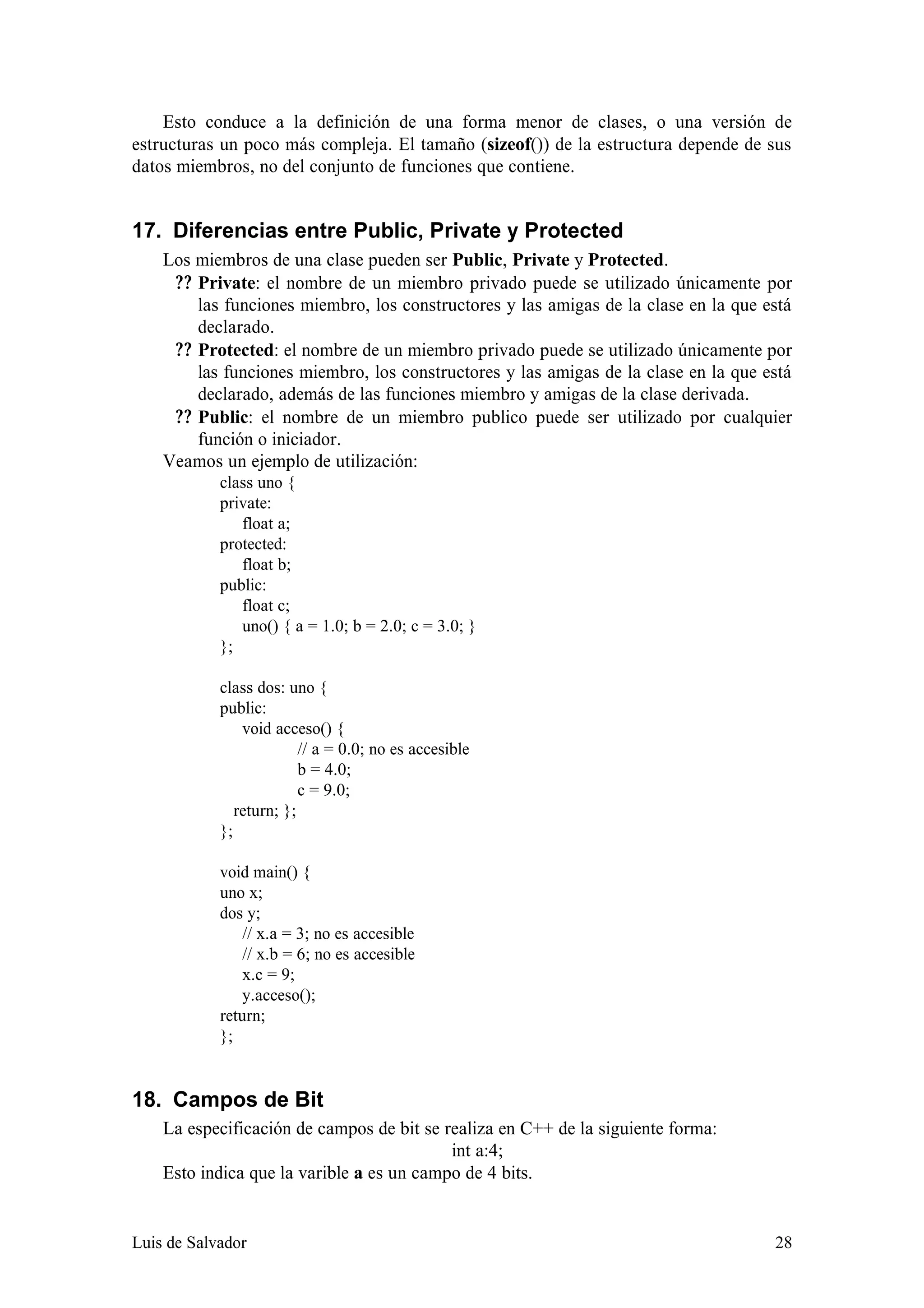 Esto conduce a la definición de una forma menor de clases, o una versión de
estructuras un poco más compleja. El tamaño (sizeof()) de la estructura depende de sus
datos miembros, no del conjunto de funciones que contiene.


17. Diferencias entre Public, Private y Protected
    Los miembros de una clase pueden ser Public, Private y Protected.
     ? ? Private: el nombre de un miembro privado puede se utilizado únicamente por
         las funciones miembro, los constructores y las amigas de la clase en la que está
         declarado.
     ? ? Protected: el nombre de un miembro privado puede se utilizado únicamente por
         las funciones miembro, los constructores y las amigas de la clase en la que está
         declarado, además de las funciones miembro y amigas de la clase derivada.
     ? ? Public: el nombre de un miembro publico puede ser utilizado por cualquier
         función o iniciador.
    Veamos un ejemplo de utilización:
            class uno {
            private:
               float a;
            protected:
               float b;
            public:
               float c;
               uno() { a = 1.0; b = 2.0; c = 3.0; }
            };

            class dos: uno {
            public:
                void acceso() {
                          // a = 0.0; no es accesible
                          b = 4.0;
                          c = 9.0;
               return; };
            };

            void main() {
            uno x;
            dos y;
                // x.a = 3; no es accesible
                // x.b = 6; no es accesible
                x.c = 9;
                y.acceso();
            return;
            };


18. Campos de Bit
    La especificación de campos de bit se realiza en C++ de la siguiente forma:
                                           int a:4;
    Esto indica que la varible a es un campo de 4 bits.


Luis de Salvador                                                                      28
 