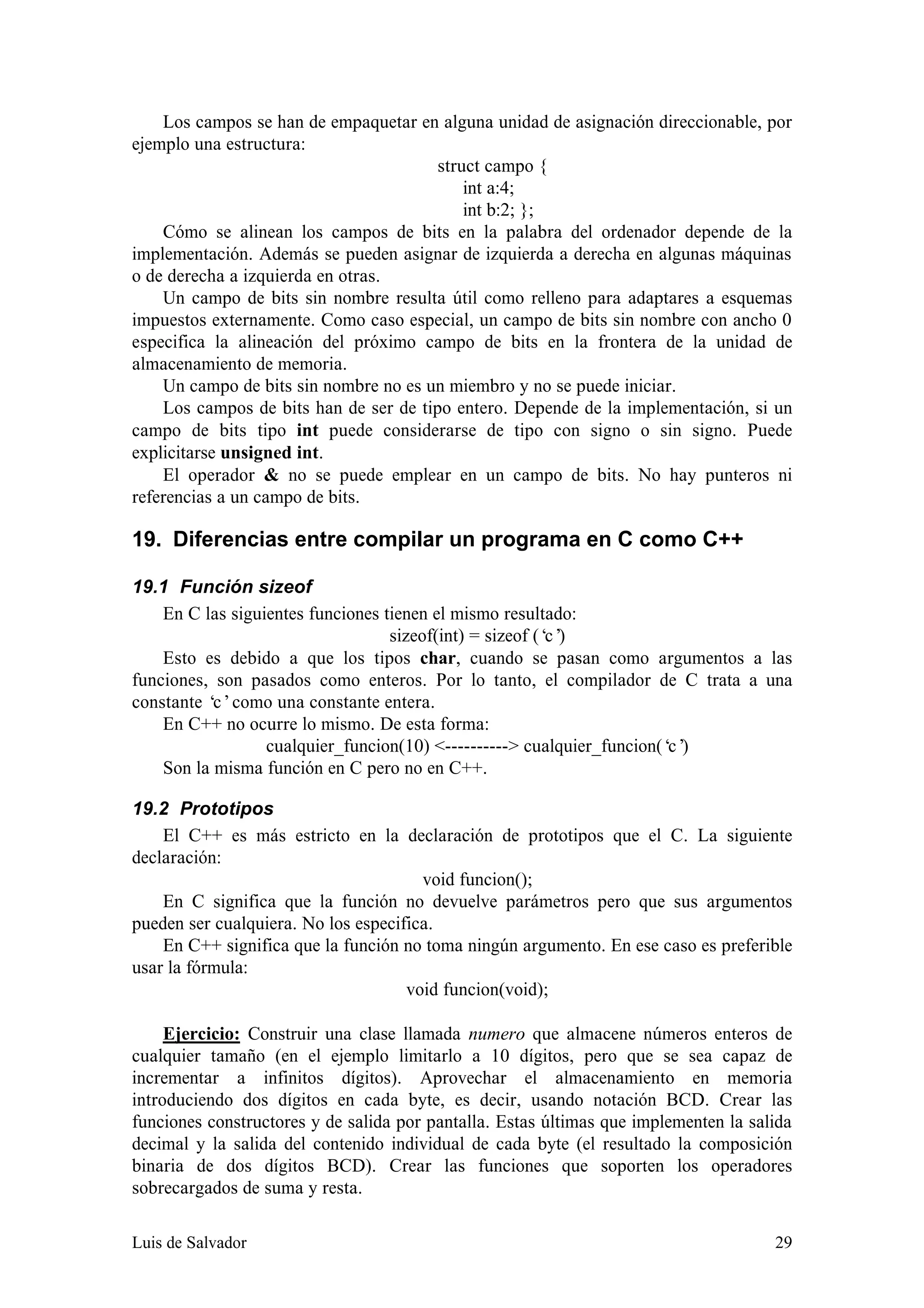 Los campos se han de empaquetar en alguna unidad de asignación direccionable, por
ejemplo una estructura:
                                        struct campo {
                                            int a:4;
                                            int b:2; };
    Cómo se alinean los campos de bits en la palabra del ordenador depende de la
implementación. Además se pueden asignar de izquierda a derecha en algunas máquinas
o de derecha a izquierda en otras.
    Un campo de bits sin nombre resulta útil como relleno para adaptares a esquemas
impuestos externamente. Como caso especial, un campo de bits sin nombre con ancho 0
especifica la alineación del próximo campo de bits en la frontera de la unidad de
almacenamiento de memoria.
    Un campo de bits sin nombre no es un miembro y no se puede iniciar.
    Los campos de bits han de ser de tipo entero. Depende de la implementación, si un
campo de bits tipo int puede considerarse de tipo con signo o sin signo. Puede
explicitarse unsigned int.
    El operador & no se puede emplear en un campo de bits. No hay punteros ni
referencias a un campo de bits.

19. Diferencias entre compilar un programa en C como C++

19.1 Función sizeof
    En C las siguientes funciones tienen el mismo resultado:
                                   sizeof(int) = sizeof (‘ )
                                                          c’
    Esto es debido a que los tipos char, cuando se pasan como argumentos a las
funciones, son pasados como enteros. Por lo tanto, el compilador de C trata a una
constante ‘ como una constante entera.
           c’
    En C++ no ocurre lo mismo. De esta forma:
                  cualquier_funcion(10) <----------> cualquier_funcion(‘ )
                                                                        c’
    Son la misma función en C pero no en C++.

19.2 Prototipos
    El C++ es más estricto en la declaración de prototipos que el C. La siguiente
declaración:
                                       void funcion();
    En C significa que la función no devuelve parámetros pero que sus argumentos
pueden ser cualquiera. No los especifica.
    En C++ significa que la función no toma ningún argumento. En ese caso es preferible
usar la fórmula:
                                     void funcion(void);

     Ejercicio: Construir una clase llamada numero que almacene números enteros de
cualquier tamaño (en el ejemplo limitarlo a 10 dígitos, pero que se sea capaz de
incrementar a infinitos dígitos). Aprovechar el almacenamiento en memoria
introduciendo dos dígitos en cada byte, es decir, usando notación BCD. Crear las
funciones constructores y de salida por pantalla. Estas últimas que implementen la salida
decimal y la salida del contenido individual de cada byte (el resultado la composición
binaria de dos dígitos BCD). Crear las funciones que soporten los operadores
sobrecargados de suma y resta.

Luis de Salvador                                                                      29
 