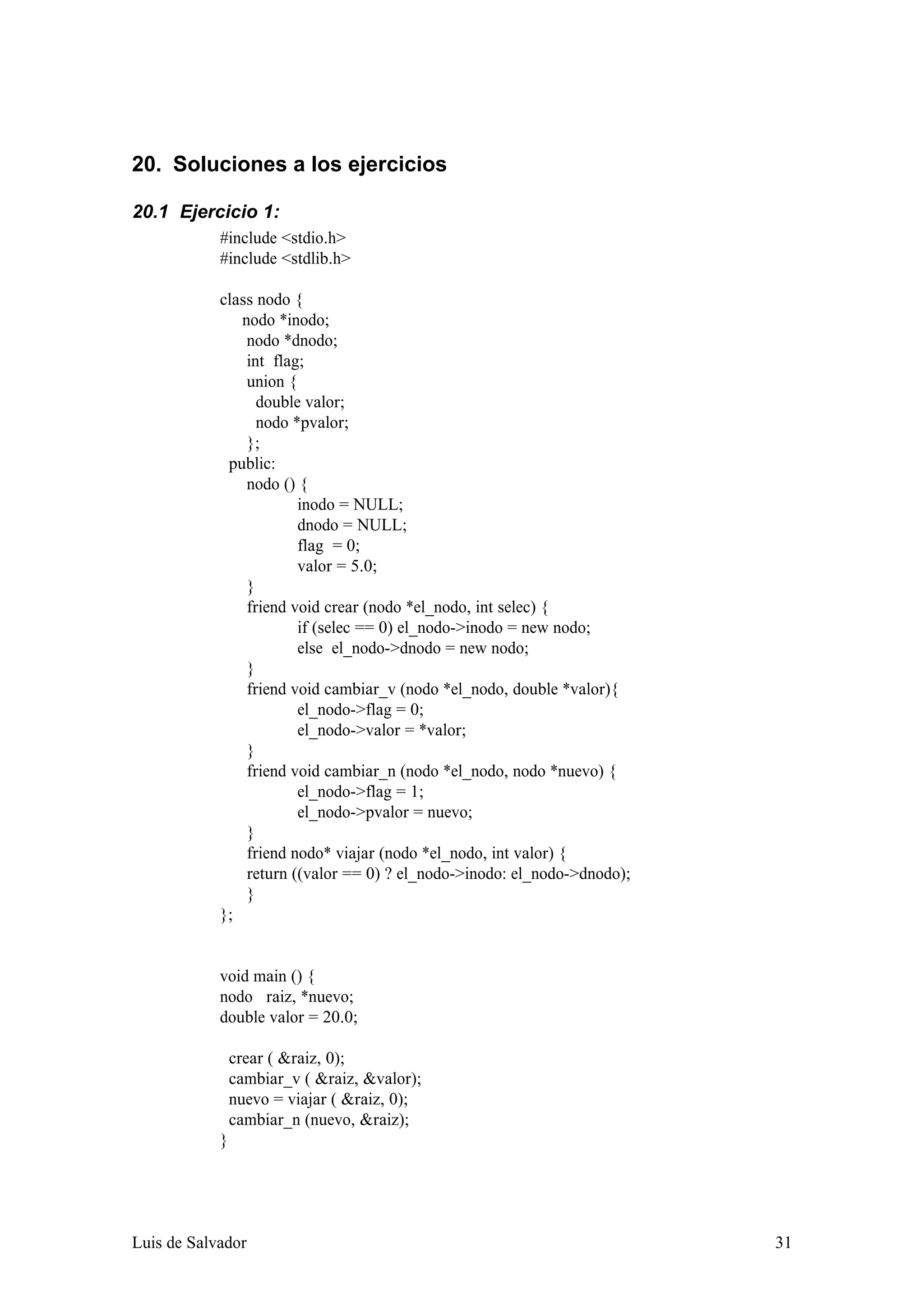 20. Soluciones a los ejercicios

20.1 Ejercicio 1:
            #include <stdio.h>
            #include <stdlib.h>

            class nodo {
               nodo *inodo;
                nodo *dnodo;
                int flag;
                union {
                  double valor;
                  nodo *pvalor;
                };
             public:
                nodo () {
                        inodo = NULL;
                        dnodo = NULL;
                        flag = 0;
                        valor = 5.0;
                }
                friend void crear (nodo *el_nodo, int selec) {
                        if (selec == 0) el_nodo->inodo = new nodo;
                        else el_nodo->dnodo = new nodo;
                }
                friend void cambiar_v (nodo *el_nodo, double *valor){
                        el_nodo->flag = 0;
                        el_nodo->valor = *valor;
                }
                friend void cambiar_n (nodo *el_nodo, nodo *nuevo) {
                        el_nodo->flag = 1;
                        el_nodo->pvalor = nuevo;
                }
                friend nodo* viajar (nodo *el_nodo, int valor) {
                return ((valor == 0) ? el_nodo->inodo: el_nodo->dnodo);
                }
            };


            void main () {
            nodo raiz, *nuevo;
            double valor = 20.0;

                crear ( &raiz, 0);
                cambiar_v ( &raiz, &valor);
                nuevo = viajar ( &raiz, 0);
                cambiar_n (nuevo, &raiz);
            }




Luis de Salvador                                                          31
 