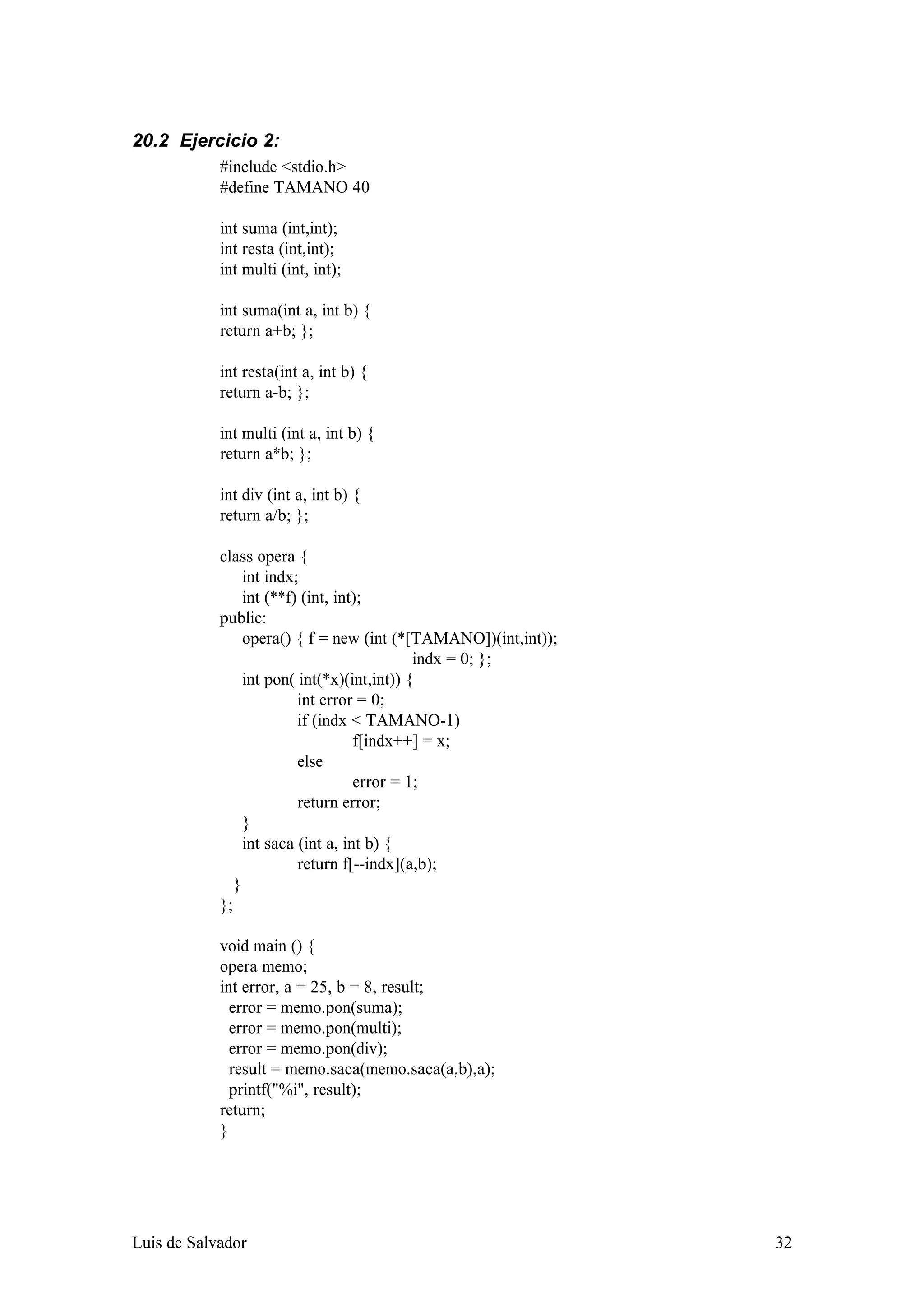 20.2 Ejercicio 2:
            #include <stdio.h>
            #define TAMANO 40

            int suma (int,int);
            int resta (int,int);
            int multi (int, int);

            int suma(int a, int b) {
            return a+b; };

            int resta(int a, int b) {
            return a-b; };

            int multi (int a, int b) {
            return a*b; };

            int div (int a, int b) {
            return a/b; };

            class opera {
                 int indx;
                 int (**f) (int, int);
            public:
                 opera() { f = new (int (*[TAMANO])(int,int));
                                             indx = 0; };
                 int pon( int(*x)(int,int)) {
                          int error = 0;
                          if (indx < TAMANO-1)
                                    f[indx++] = x;
                          else
                                    error = 1;
                          return error;
                 }
                 int saca (int a, int b) {
                          return f[--indx](a,b);
               }
            };

            void main () {
            opera memo;
            int error, a = 25, b = 8, result;
              error = memo.pon(suma);
              error = memo.pon(multi);
              error = memo.pon(div);
              result = memo.saca(memo.saca(a,b),a);
              printf("%i", result);
            return;
            }




Luis de Salvador                                                 32
 