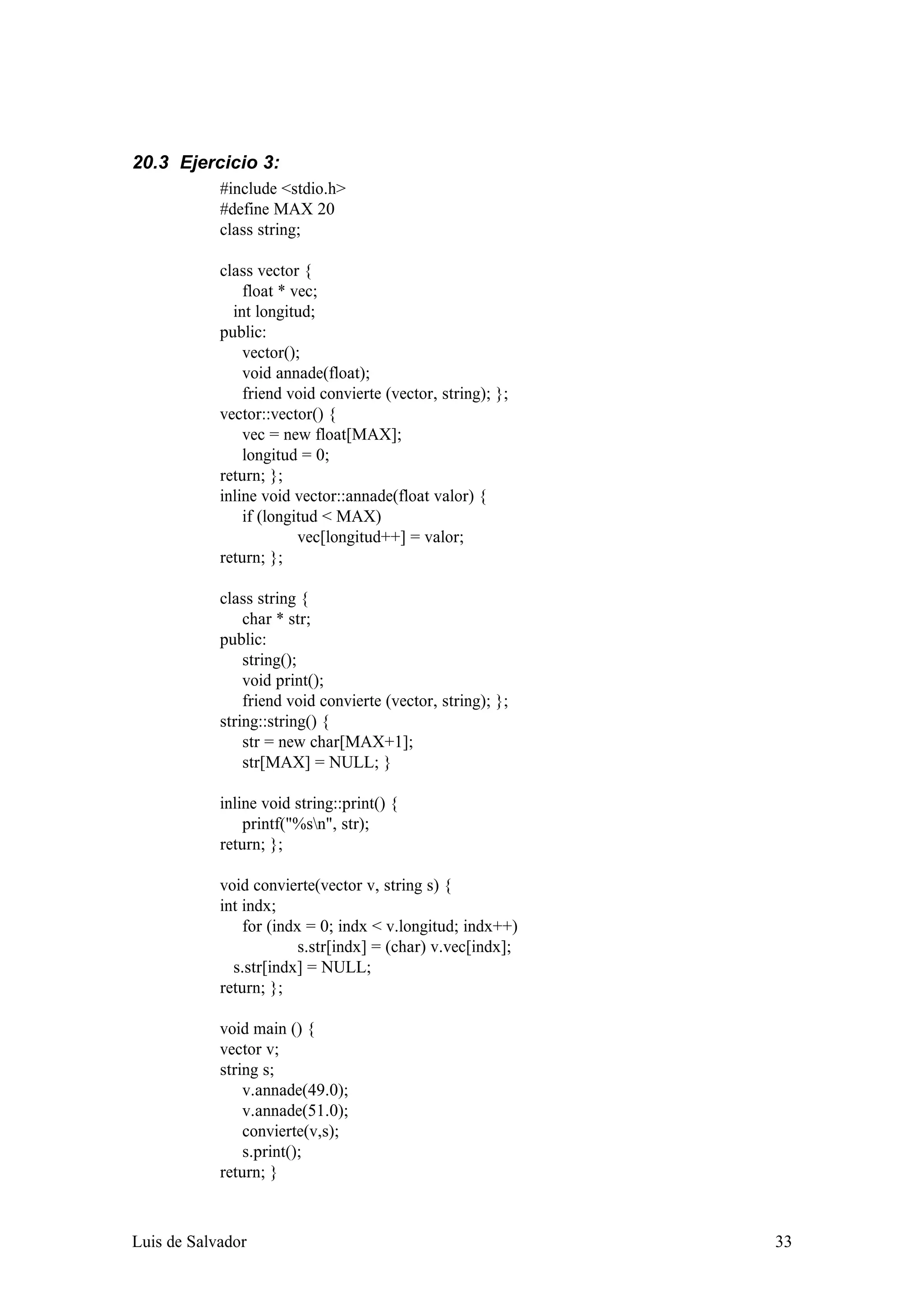 20.3 Ejercicio 3:
            #include <stdio.h>
            #define MAX 20
            class string;

            class vector {
                float * vec;
              int longitud;
            public:
                vector();
                void annade(float);
                friend void convierte (vector, string); };
            vector::vector() {
                vec = new float[MAX];
                longitud = 0;
            return; };
            inline void vector::annade(float valor) {
                if (longitud < MAX)
                         vec[longitud++] = valor;
            return; };

            class string {
                char * str;
            public:
                string();
                void print();
                friend void convierte (vector, string); };
            string::string() {
                str = new char[MAX+1];
                str[MAX] = NULL; }

            inline void string::print() {
                printf("%sn", str);
            return; };

            void convierte(vector v, string s) {
            int indx;
                for (indx = 0; indx < v.longitud; indx++)
                         s.str[indx] = (char) v.vec[indx];
              s.str[indx] = NULL;
            return; };

            void main () {
            vector v;
            string s;
                v.annade(49.0);
                v.annade(51.0);
                convierte(v,s);
                s.print();
            return; }



Luis de Salvador                                             33
 