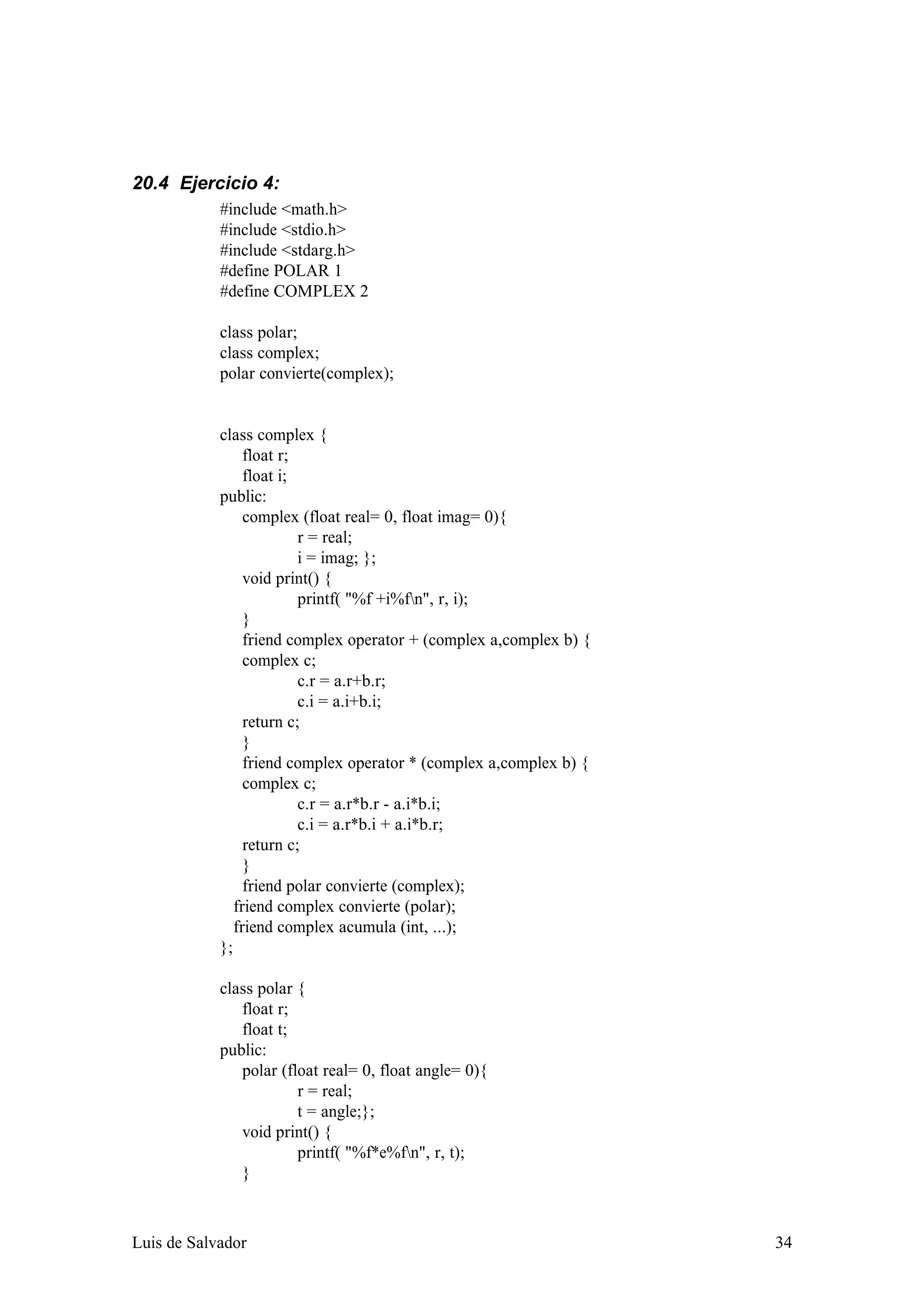 20.4 Ejercicio 4:
            #include <math.h>
            #include <stdio.h>
            #include <stdarg.h>
            #define POLAR 1
            #define COMPLEX 2

            class polar;
            class complex;
            polar convierte(complex);


            class complex {
                 float r;
                 float i;
            public:
                 complex (float real= 0, float imag= 0){
                          r = real;
                          i = imag; };
                 void print() {
                          printf( "%f +i%fn", r, i);
                 }
                 friend complex operator + (complex a,complex b) {
                 complex c;
                          c.r = a.r+b.r;
                          c.i = a.i+b.i;
                 return c;
                 }
                 friend complex operator * (complex a,complex b) {
                 complex c;
                          c.r = a.r*b.r - a.i*b.i;
                          c.i = a.r*b.i + a.i*b.r;
                 return c;
                 }
                 friend polar convierte (complex);
               friend complex convierte (polar);
               friend complex acumula (int, ...);
            };

            class polar {
               float r;
               float t;
            public:
               polar (float real= 0, float angle= 0){
                        r = real;
                        t = angle;};
               void print() {
                        printf( "%f*e%fn", r, t);
               }



Luis de Salvador                                                     34
 