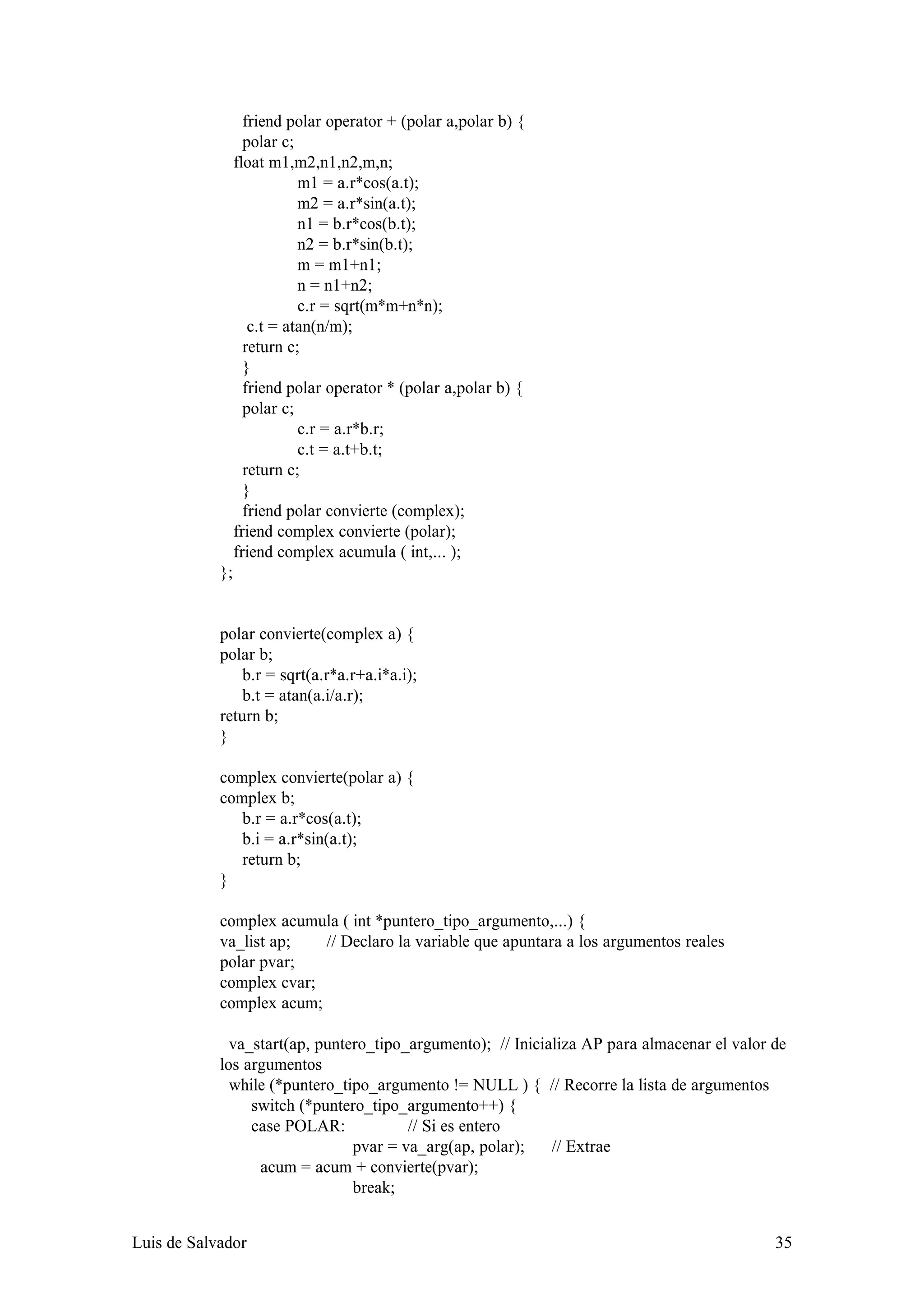 friend polar operator + (polar a,polar b) {
                   polar c;
                 float m1,m2,n1,n2,m,n;
                            m1 = a.r*cos(a.t);
                            m2 = a.r*sin(a.t);
                            n1 = b.r*cos(b.t);
                            n2 = b.r*sin(b.t);
                            m = m1+n1;
                            n = n1+n2;
                            c.r = sqrt(m*m+n*n);
                    c.t = atan(n/m);
                   return c;
                   }
                   friend polar operator * (polar a,polar b) {
                   polar c;
                            c.r = a.r*b.r;
                            c.t = a.t+b.t;
                   return c;
                   }
                   friend polar convierte (complex);
                 friend complex convierte (polar);
                 friend complex acumula ( int,... );
            };


            polar convierte(complex a) {
            polar b;
                b.r = sqrt(a.r*a.r+a.i*a.i);
                b.t = atan(a.i/a.r);
            return b;
            }

            complex convierte(polar a) {
            complex b;
               b.r = a.r*cos(a.t);
               b.i = a.r*sin(a.t);
               return b;
            }

            complex acumula ( int *puntero_tipo_argumento,...) {
            va_list ap;   // Declaro la variable que apuntara a los argumentos reales
            polar pvar;
            complex cvar;
            complex acum;

              va_start(ap, puntero_tipo_argumento); // Inicializa AP para almacenar el valor de
            los argumentos
              while (*puntero_tipo_argumento != NULL ) { // Recorre la lista de argumentos
                 switch (*puntero_tipo_argumento++) {
                 case POLAR:            // Si es entero
                                pvar = va_arg(ap, polar);    // Extrae
                  acum = acum + convierte(pvar);
                                break;


Luis de Salvador                                                                             35
 