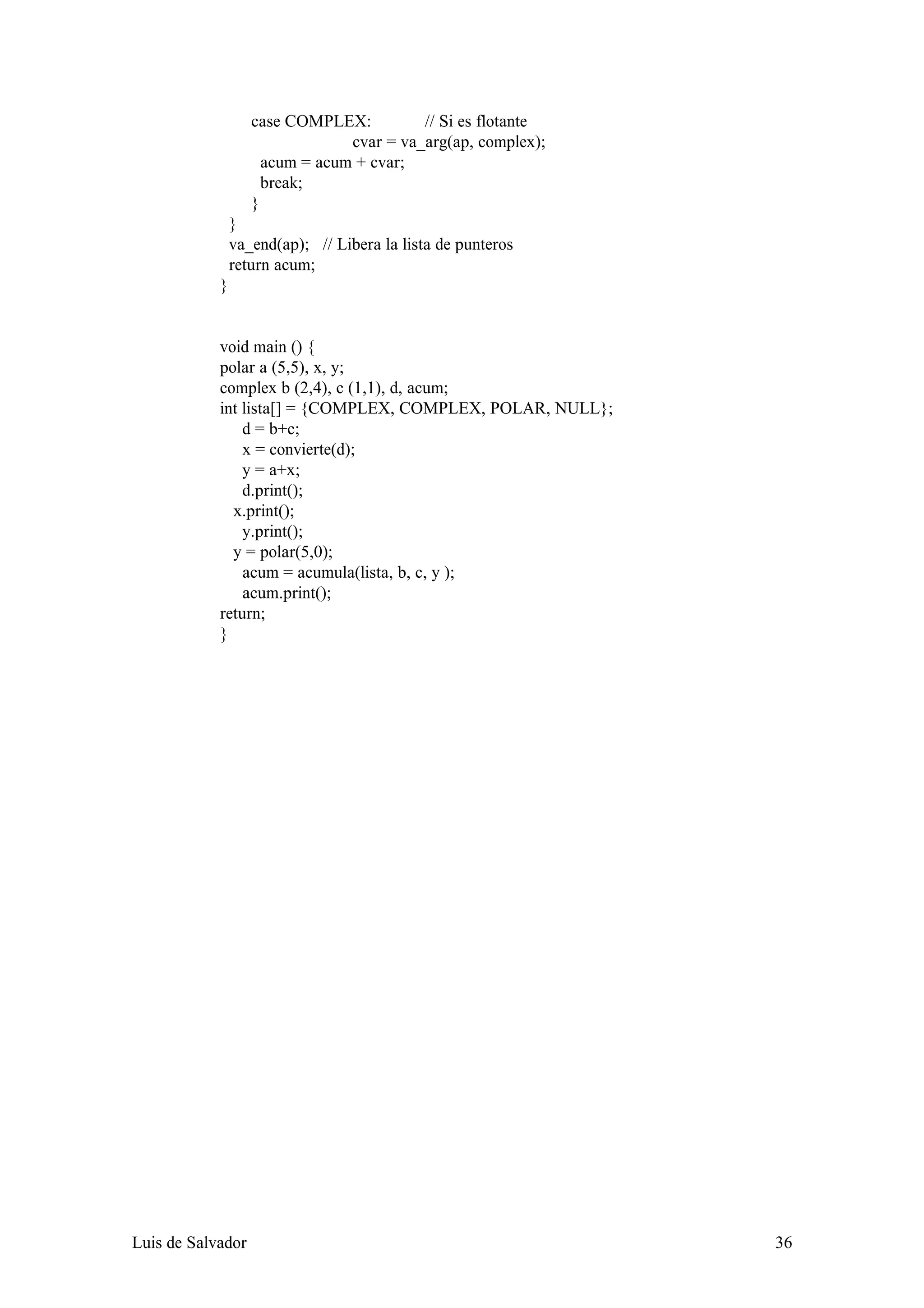 case COMPLEX:          // Si es flotante
                                cvar = va_arg(ap, complex);
                     acum = acum + cvar;
                     break;
                   }
                }
                va_end(ap); // Libera la lista de punteros
                return acum;
            }


            void main () {
            polar a (5,5), x, y;
            complex b (2,4), c (1,1), d, acum;
            int lista[] = {COMPLEX, COMPLEX, POLAR, NULL};
                d = b+c;
                x = convierte(d);
                y = a+x;
                d.print();
              x.print();
                y.print();
              y = polar(5,0);
                acum = acumula(lista, b, c, y );
                acum.print();
            return;
            }




Luis de Salvador                                              36
 