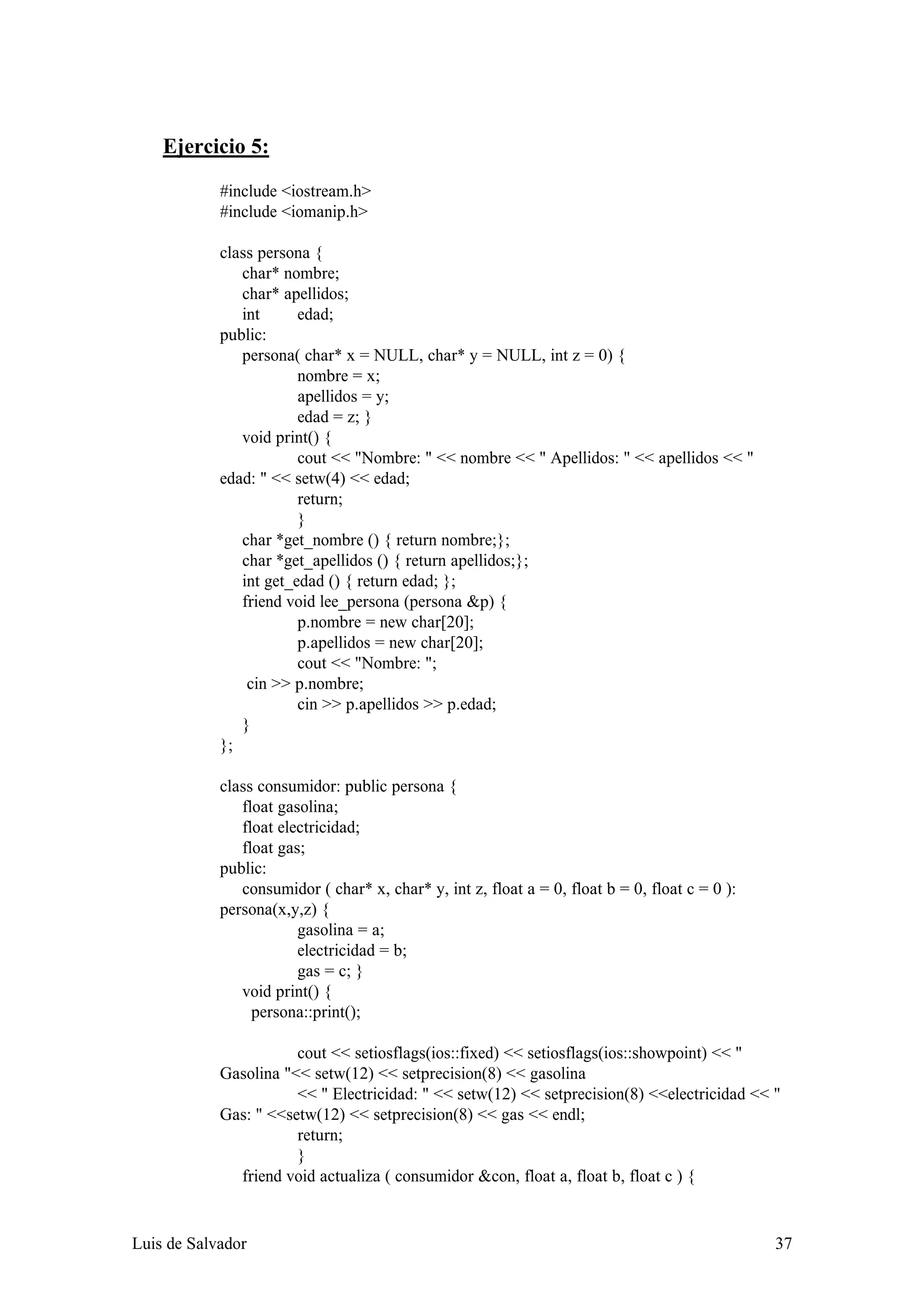 Ejercicio 5:

            #include <iostream.h>
            #include <iomanip.h>

            class persona {
               char* nombre;
               char* apellidos;
               int      edad;
            public:
               persona( char* x = NULL, char* y = NULL, int z = 0) {
                        nombre = x;
                        apellidos = y;
                        edad = z; }
               void print() {
                        cout << "Nombre: " << nombre << " Apellidos: " << apellidos << "
            edad: " << setw(4) << edad;
                        return;
                        }
               char *get_nombre () { return nombre;};
               char *get_apellidos () { return apellidos;};
               int get_edad () { return edad; };
               friend void lee_persona (persona &p) {
                        p.nombre = new char[20];
                        p.apellidos = new char[20];
                        cout << "Nombre: ";
                cin >> p.nombre;
                        cin >> p.apellidos >> p.edad;
               }
            };

            class consumidor: public persona {
               float gasolina;
               float electricidad;
               float gas;
            public:
               consumidor ( char* x, char* y, int z, float a = 0, float b = 0, float c = 0 ):
            persona(x,y,z) {
                        gasolina = a;
                        electricidad = b;
                        gas = c; }
               void print() {
                 persona::print();

                       cout << setiosflags(ios::fixed) << setiosflags(ios::showpoint) << "
            Gasolina "<< setw(12) << setprecision(8) << gasolina
                       << " Electricidad: " << setw(12) << setprecision(8) <<electricidad << "
            Gas: " <<setw(12) << setprecision(8) << gas << endl;
                       return;
                       }
              friend void actualiza ( consumidor &con, float a, float b, float c ) {


Luis de Salvador                                                                                37
 