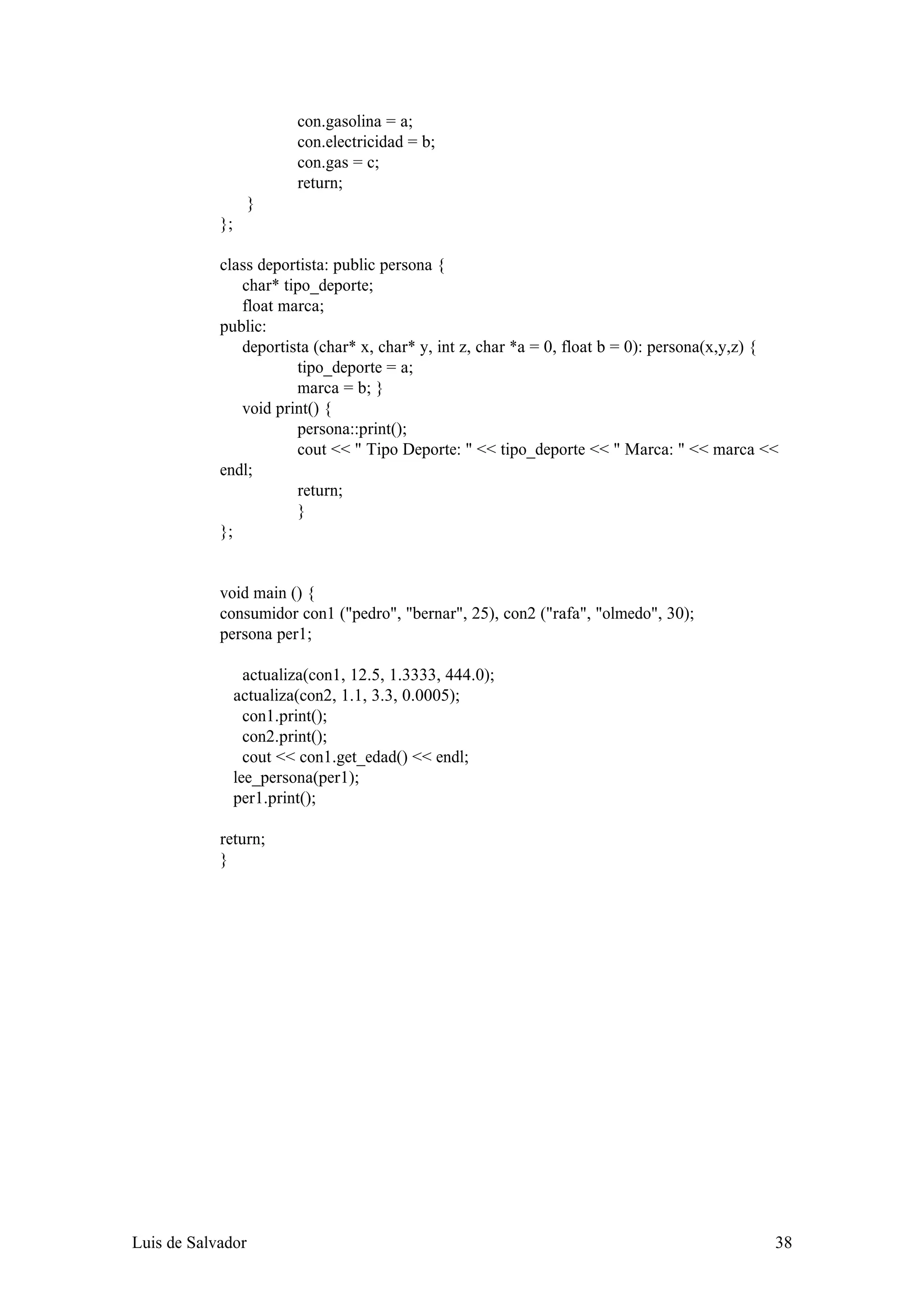 con.gasolina = a;
                          con.electricidad = b;
                          con.gas = c;
                          return;
                   }
            };

            class deportista: public persona {
               char* tipo_deporte;
               float marca;
            public:
               deportista (char* x, char* y, int z, char *a = 0, float b = 0): persona(x,y,z) {
                       tipo_deporte = a;
                       marca = b; }
               void print() {
                       persona::print();
                       cout << " Tipo Deporte: " << tipo_deporte << " Marca: " << marca <<
            endl;
                       return;
                       }
            };


            void main () {
            consumidor con1 ("pedro", "bernar", 25), con2 ("rafa", "olmedo", 30);
            persona per1;

                   actualiza(con1, 12.5, 1.3333, 444.0);
                 actualiza(con2, 1.1, 3.3, 0.0005);
                   con1.print();
                   con2.print();
                   cout << con1.get_edad() << endl;
                 lee_persona(per1);
                 per1.print();

            return;
            }




Luis de Salvador                                                                              38
 