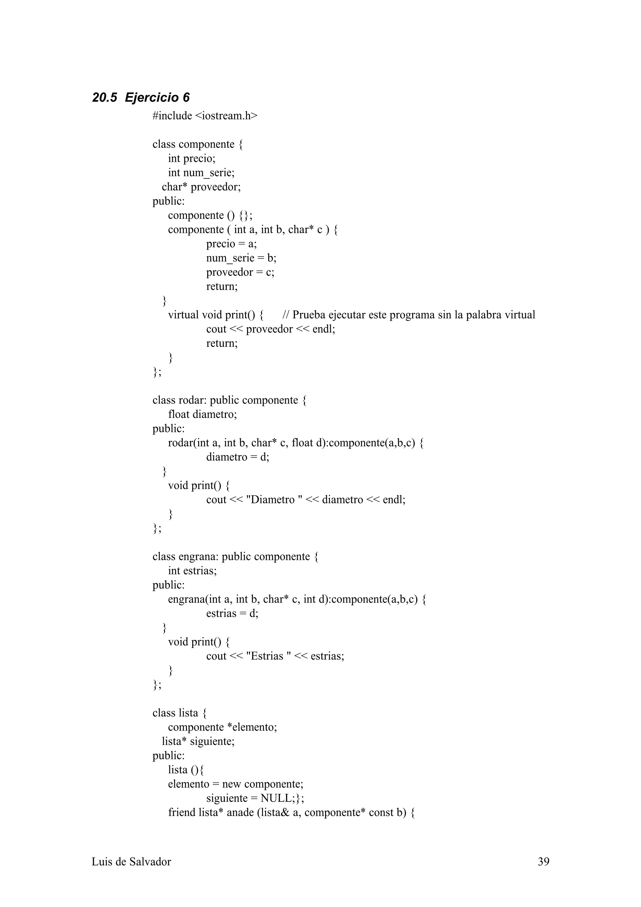 20.5 Ejercicio 6
            #include <iostream.h>

            class componente {
                 int precio;
                 int num_serie;
               char* proveedor;
            public:
                 componente () {};
                 componente ( int a, int b, char* c ) {
                          precio = a;
                          num_serie = b;
                          proveedor = c;
                          return;
               }
                 virtual void print() {   // Prueba ejecutar este programa sin la palabra virtual
                          cout << proveedor << endl;
                          return;
                 }
            };

            class rodar: public componente {
                 float diametro;
            public:
                 rodar(int a, int b, char* c, float d):componente(a,b,c) {
                          diametro = d;
               }
                 void print() {
                          cout << "Diametro " << diametro << endl;
                 }
            };

            class engrana: public componente {
                 int estrias;
            public:
                 engrana(int a, int b, char* c, int d):componente(a,b,c) {
                           estrias = d;
               }
                 void print() {
                           cout << "Estrias " << estrias;
                 }
            };

            class lista {
                componente *elemento;
              lista* siguiente;
            public:
                lista (){
                elemento = new componente;
                          siguiente = NULL;};
                friend lista* anade (lista& a, componente* const b) {



Luis de Salvador                                                                                    39
 