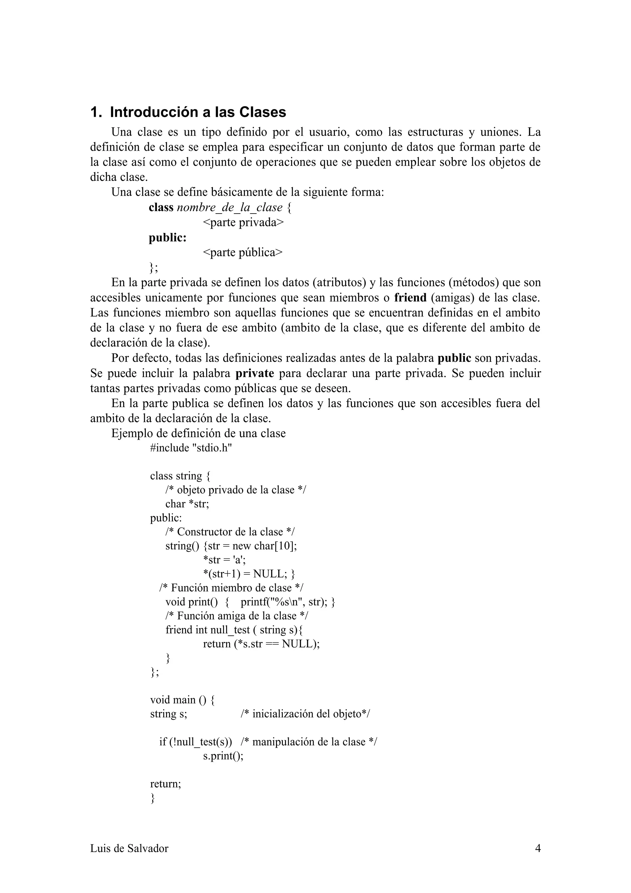 1. Introducción a las Clases
     Una clase es un tipo definido por el usuario, como las estructuras y uniones. La
definición de clase se emplea para especificar un conjunto de datos que forman parte de
la clase así como el conjunto de operaciones que se pueden emplear sobre los objetos de
dicha clase.
     Una clase se define básicamente de la siguiente forma:
             class nombre_de_la_clase {
                       <parte privada>
             public:
                       <parte pública>
             };
     En la parte privada se definen los datos (atributos) y las funciones (métodos) que son
accesibles unicamente por funciones que sean miembros o friend (amigas) de las clase.
Las funciones miembro son aquellas funciones que se encuentran definidas en el ambito
de la clase y no fuera de ese ambito (ambito de la clase, que es diferente del ambito de
declaración de la clase).
     Por defecto, todas las definiciones realizadas antes de la palabra public son privadas.
Se puede incluir la palabra private para declarar una parte privada. Se pueden incluir
tantas partes privadas como públicas que se deseen.
     En la parte publica se definen los datos y las funciones que son accesibles fuera del
ambito de la declaración de la clase.
     Ejemplo de definición de una clase
            #include "stdio.h"

            class string {
                 /* objeto privado de la clase */
                 char *str;
            public:
                 /* Constructor de la clase */
                 string() {str = new char[10];
                          *str = 'a';
                          *(str+1) = NULL; }
               /* Función miembro de clase */
                 void print() { printf("%sn", str); }
                 /* Función amiga de la clase */
                 friend int null_test ( string s){
                          return (*s.str == NULL);
                 }
            };

            void main () {
            string s;            /* inicialización del objeto*/

              if (!null_test(s)) /* manipulación de la clase */
                         s.print();

            return;
            }



Luis de Salvador                                                                          4
 