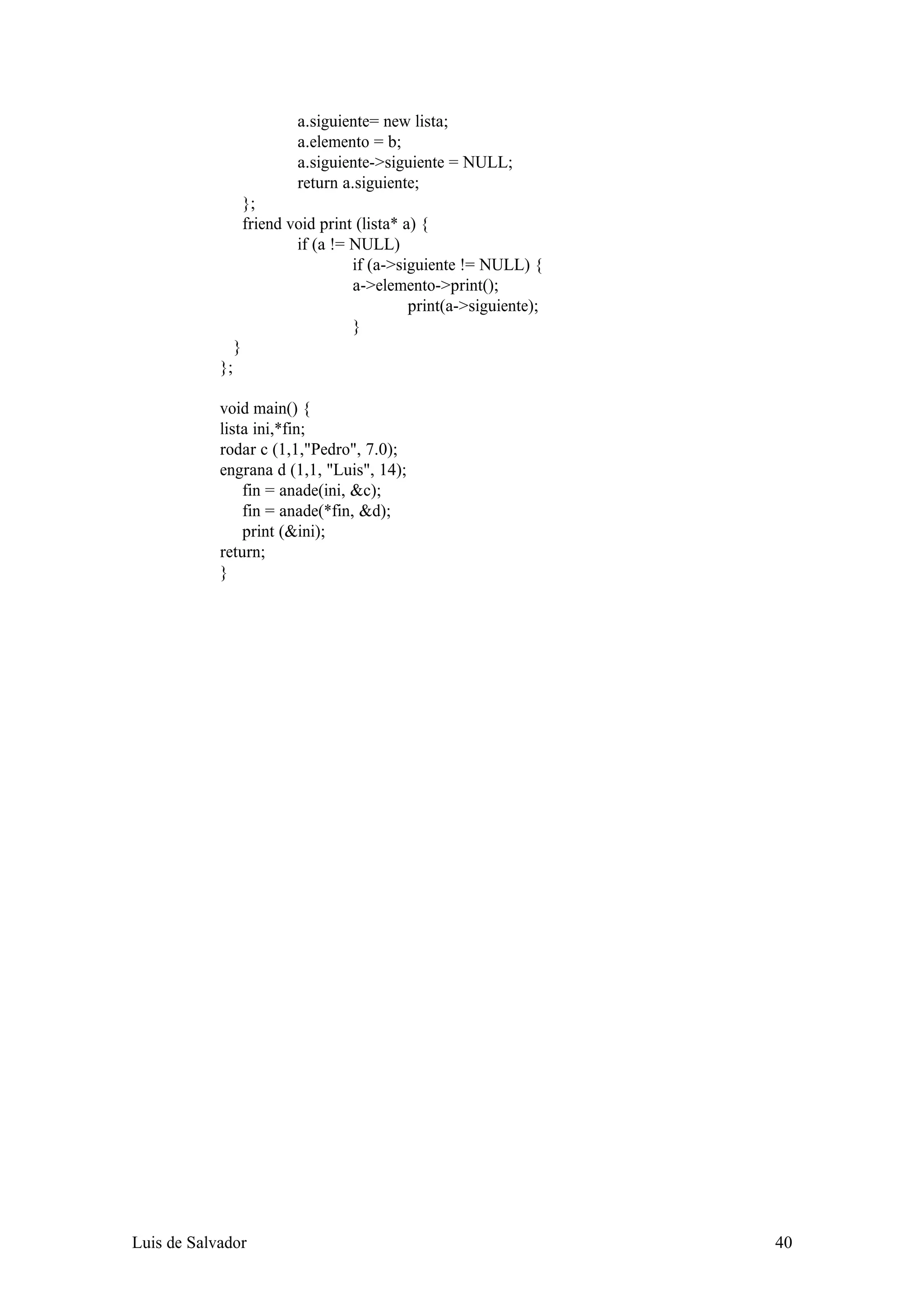 a.siguiente= new lista;
                             a.elemento = b;
                             a.siguiente->siguiente = NULL;
                             return a.siguiente;
                     };
                     friend void print (lista* a) {
                             if (a != NULL)
                                      if (a->siguiente != NULL) {
                                      a->elemento->print();
                                                print(a->siguiente);
                                      }
                 }
            };

            void main() {
            lista ini,*fin;
            rodar c (1,1,"Pedro", 7.0);
            engrana d (1,1, "Luis", 14);
                fin = anade(ini, &c);
                fin = anade(*fin, &d);
                print (&ini);
            return;
            }




Luis de Salvador                                                       40
 
