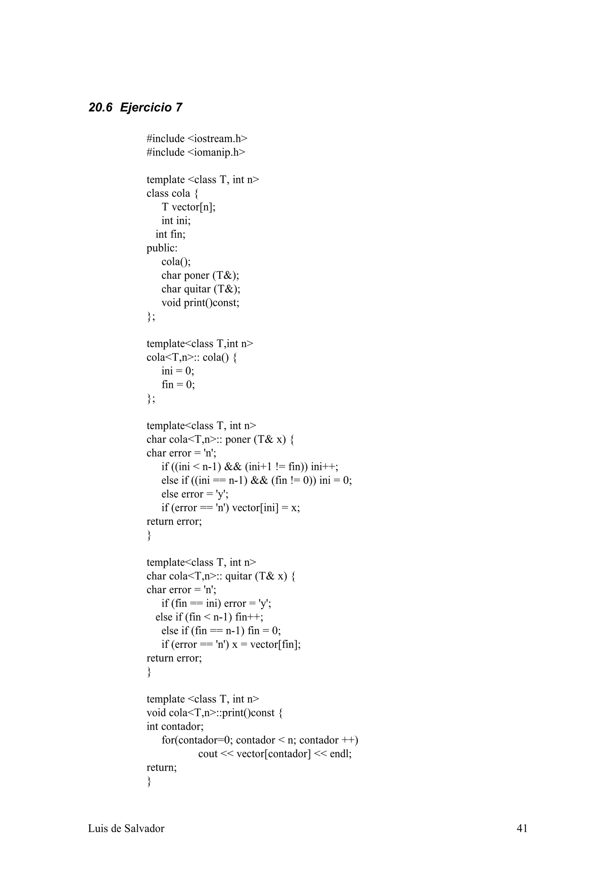 20.6 Ejercicio 7

            #include <iostream.h>
            #include <iomanip.h>

            template <class T, int n>
            class cola {
                 T vector[n];
                 int ini;
               int fin;
            public:
                 cola();
                 char poner (T&);
                 char quitar (T&);
                 void print()const;
            };

            template<class T,int n>
            cola<T,n>:: cola() {
               ini = 0;
               fin = 0;
            };

            template<class T, int n>
            char cola<T,n>:: poner (T& x) {
            char error = 'n';
                if ((ini < n-1) && (ini+1 != fin)) ini++;
                else if ((ini == n-1) && (fin != 0)) ini = 0;
                else error = 'y';
                if (error == 'n') vector[ini] = x;
            return error;
            }

            template<class T, int n>
            char cola<T,n>:: quitar (T& x) {
            char error = 'n';
                if (fin == ini) error = 'y';
              else if (fin < n-1) fin++;
                else if (fin == n-1) fin = 0;
                if (error == 'n') x = vector[fin];
            return error;
            }

            template <class T, int n>
            void cola<T,n>::print()const {
            int contador;
                for(contador=0; contador < n; contador ++)
                        cout << vector[contador] << endl;
            return;
            }



Luis de Salvador                                                41
 
