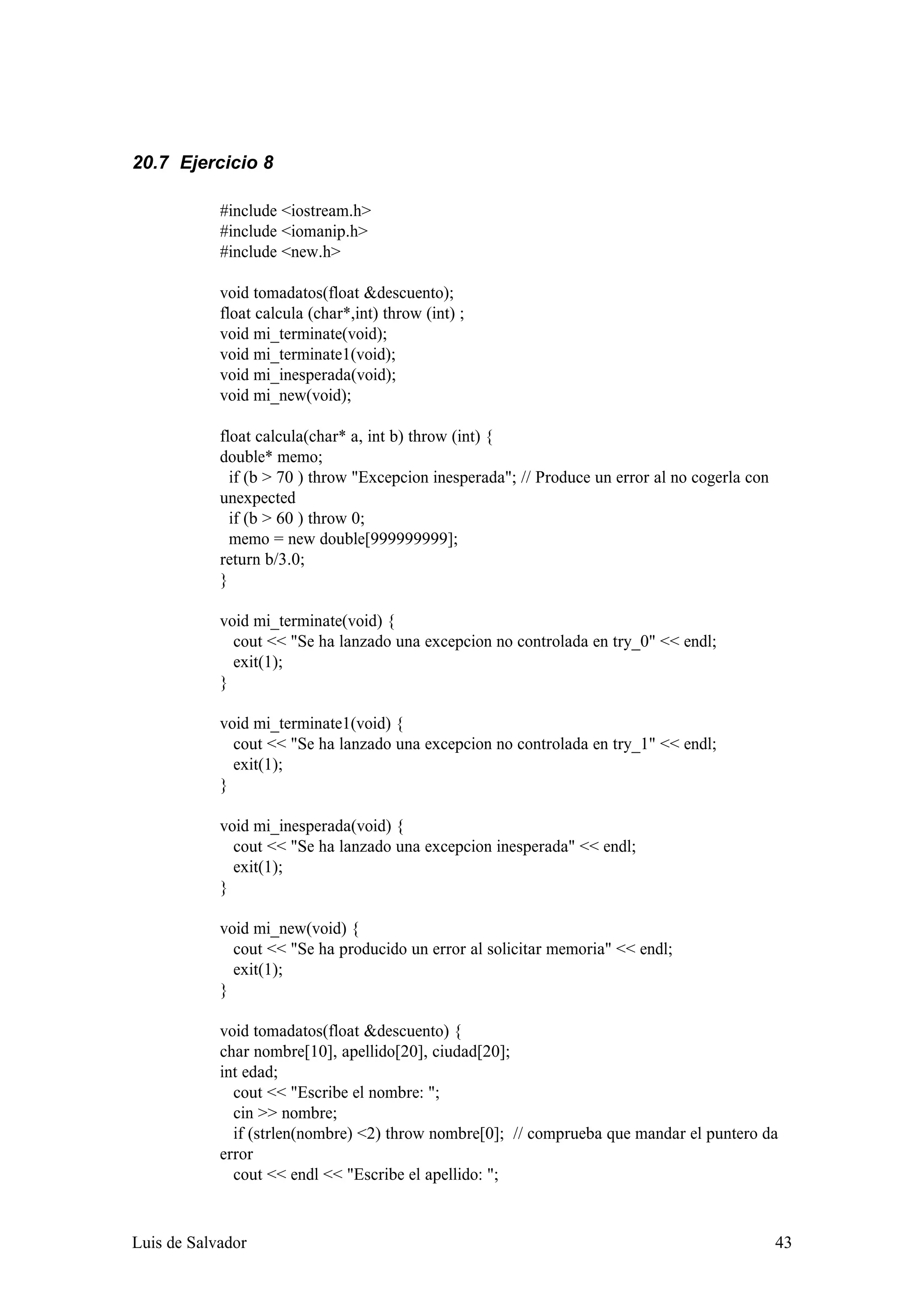 20.7 Ejercicio 8

            #include <iostream.h>
            #include <iomanip.h>
            #include <new.h>

            void tomadatos(float &descuento);
            float calcula (char*,int) throw (int) ;
            void mi_terminate(void);
            void mi_terminate1(void);
            void mi_inesperada(void);
            void mi_new(void);

            float calcula(char* a, int b) throw (int) {
            double* memo;
              if (b > 70 ) throw "Excepcion inesperada"; // Produce un error al no cogerla con
            unexpected
              if (b > 60 ) throw 0;
              memo = new double[999999999];
            return b/3.0;
            }

            void mi_terminate(void) {
              cout << "Se ha lanzado una excepcion no controlada en try_0" << endl;
              exit(1);
            }

            void mi_terminate1(void) {
              cout << "Se ha lanzado una excepcion no controlada en try_1" << endl;
              exit(1);
            }

            void mi_inesperada(void) {
              cout << "Se ha lanzado una excepcion inesperada" << endl;
              exit(1);
            }

            void mi_new(void) {
              cout << "Se ha producido un error al solicitar memoria" << endl;
              exit(1);
            }

            void tomadatos(float &descuento) {
            char nombre[10], apellido[20], ciudad[20];
            int edad;
              cout << "Escribe el nombre: ";
              cin >> nombre;
              if (strlen(nombre) <2) throw nombre[0]; // comprueba que mandar el puntero da
            error
              cout << endl << "Escribe el apellido: ";


Luis de Salvador                                                                                 43
 
