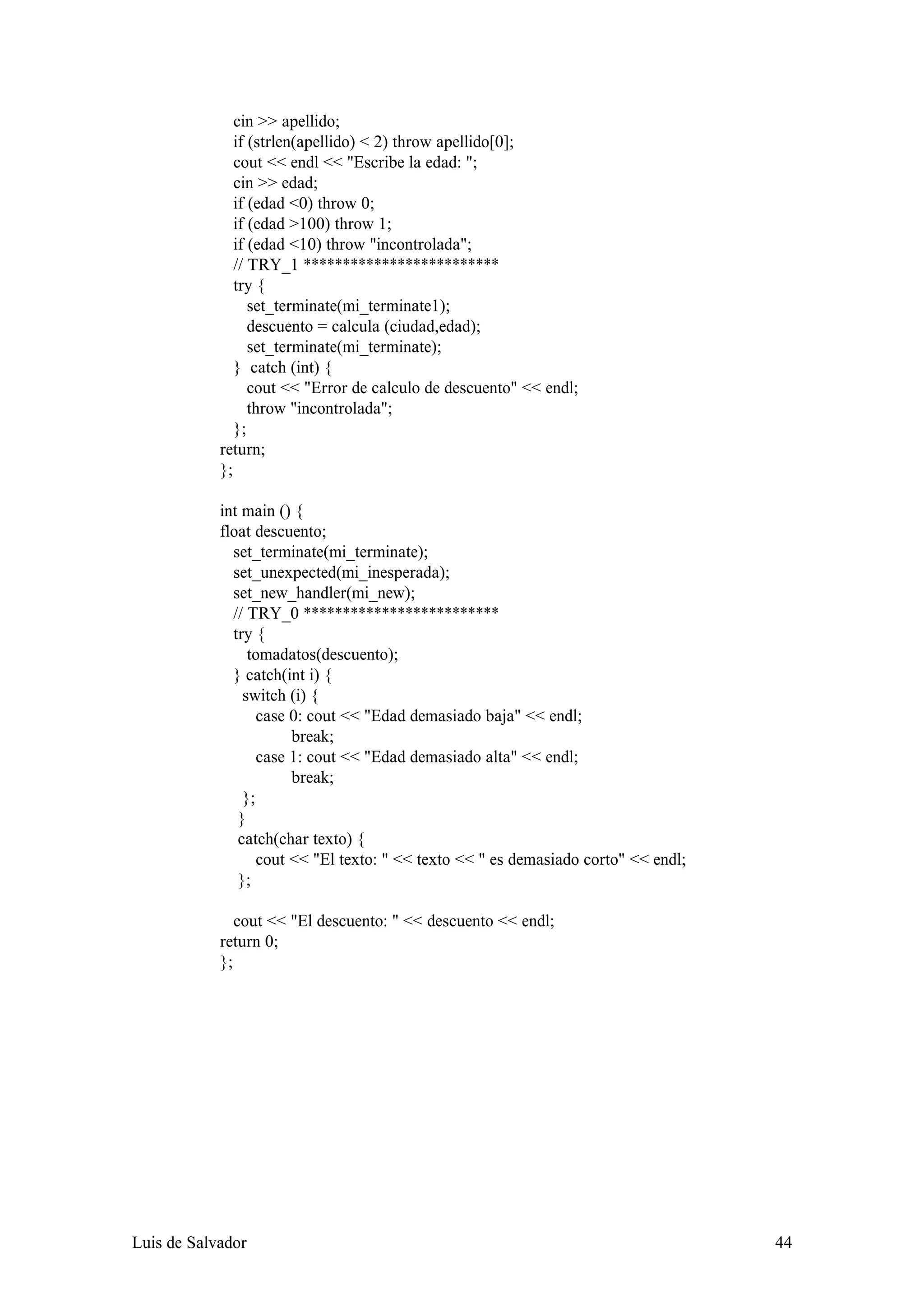 cin >> apellido;
               if (strlen(apellido) < 2) throw apellido[0];
               cout << endl << "Escribe la edad: ";
               cin >> edad;
               if (edad <0) throw 0;
               if (edad >100) throw 1;
               if (edad <10) throw "incontrolada";
               // TRY_1 *************************
               try {
                  set_terminate(mi_terminate1);
                  descuento = calcula (ciudad,edad);
                  set_terminate(mi_terminate);
               } catch (int) {
                  cout << "Error de calculo de descuento" << endl;
                  throw "incontrolada";
               };
            return;
            };

            int main () {
            float descuento;
              set_terminate(mi_terminate);
              set_unexpected(mi_inesperada);
              set_new_handler(mi_new);
              // TRY_0 *************************
              try {
                 tomadatos(descuento);
              } catch(int i) {
                switch (i) {
                   case 0: cout << "Edad demasiado baja" << endl;
                        break;
                   case 1: cout << "Edad demasiado alta" << endl;
                        break;
                };
               }
               catch(char texto) {
                   cout << "El texto: " << texto << " es demasiado corto" << endl;
               };

               cout << "El descuento: " << descuento << endl;
            return 0;
            };




Luis de Salvador                                                                     44
 