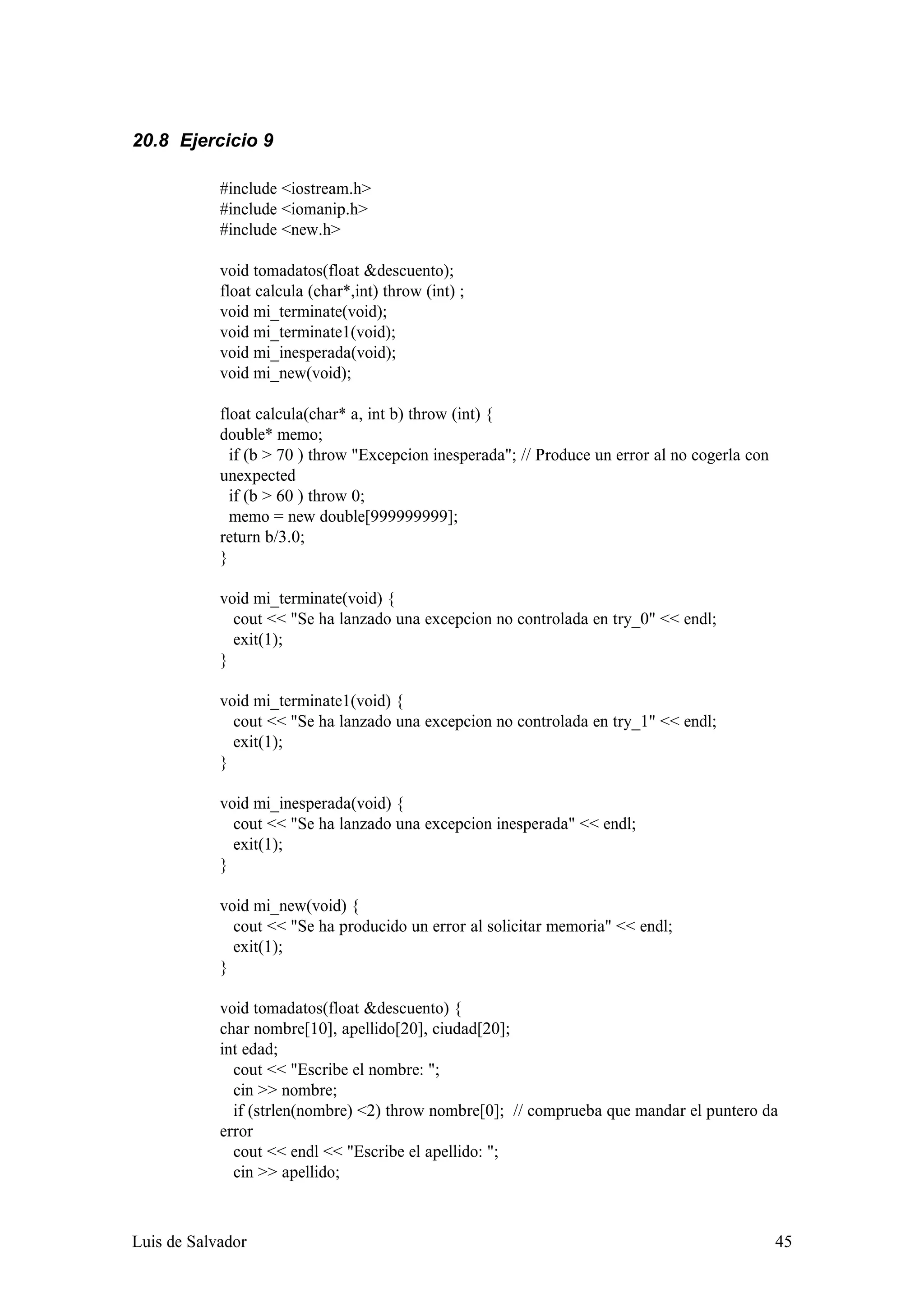 20.8 Ejercicio 9

            #include <iostream.h>
            #include <iomanip.h>
            #include <new.h>

            void tomadatos(float &descuento);
            float calcula (char*,int) throw (int) ;
            void mi_terminate(void);
            void mi_terminate1(void);
            void mi_inesperada(void);
            void mi_new(void);

            float calcula(char* a, int b) throw (int) {
            double* memo;
              if (b > 70 ) throw "Excepcion inesperada"; // Produce un error al no cogerla con
            unexpected
              if (b > 60 ) throw 0;
              memo = new double[999999999];
            return b/3.0;
            }

            void mi_terminate(void) {
              cout << "Se ha lanzado una excepcion no controlada en try_0" << endl;
              exit(1);
            }

            void mi_terminate1(void) {
              cout << "Se ha lanzado una excepcion no controlada en try_1" << endl;
              exit(1);
            }

            void mi_inesperada(void) {
              cout << "Se ha lanzado una excepcion inesperada" << endl;
              exit(1);
            }

            void mi_new(void) {
              cout << "Se ha producido un error al solicitar memoria" << endl;
              exit(1);
            }

            void tomadatos(float &descuento) {
            char nombre[10], apellido[20], ciudad[20];
            int edad;
              cout << "Escribe el nombre: ";
              cin >> nombre;
              if (strlen(nombre) <2) throw nombre[0]; // comprueba que mandar el puntero da
            error
              cout << endl << "Escribe el apellido: ";
              cin >> apellido;



Luis de Salvador                                                                                 45
 