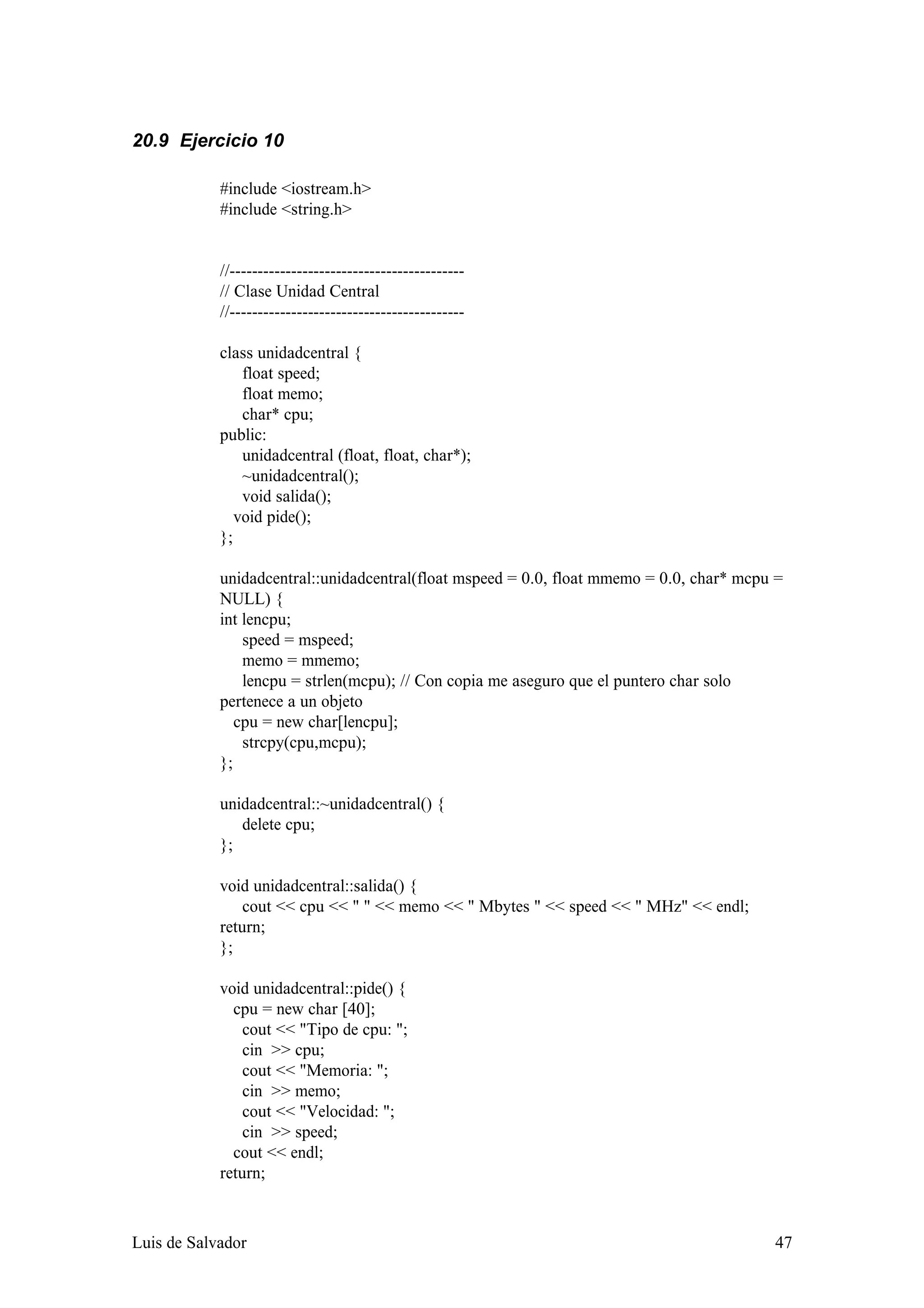 20.9 Ejercicio 10

            #include <iostream.h>
            #include <string.h>


            //------------------------------------------
            // Clase Unidad Central
            //------------------------------------------

            class unidadcentral {
                float speed;
                float memo;
                char* cpu;
            public:
                unidadcentral (float, float, char*);
                ~unidadcentral();
                void salida();
               void pide();
            };

            unidadcentral::unidadcentral(float mspeed = 0.0, float mmemo = 0.0, char* mcpu =
            NULL) {
            int lencpu;
                speed = mspeed;
                memo = mmemo;
                lencpu = strlen(mcpu); // Con copia me aseguro que el puntero char solo
            pertenece a un objeto
               cpu = new char[lencpu];
                strcpy(cpu,mcpu);
            };

            unidadcentral::~unidadcentral() {
               delete cpu;
            };

            void unidadcentral::salida() {
                cout << cpu << " " << memo << " Mbytes " << speed << " MHz" << endl;
            return;
            };

            void unidadcentral::pide() {
              cpu = new char [40];
                cout << "Tipo de cpu: ";
                cin >> cpu;
                cout << "Memoria: ";
                cin >> memo;
                cout << "Velocidad: ";
                cin >> speed;
              cout << endl;
            return;



Luis de Salvador                                                                          47
 