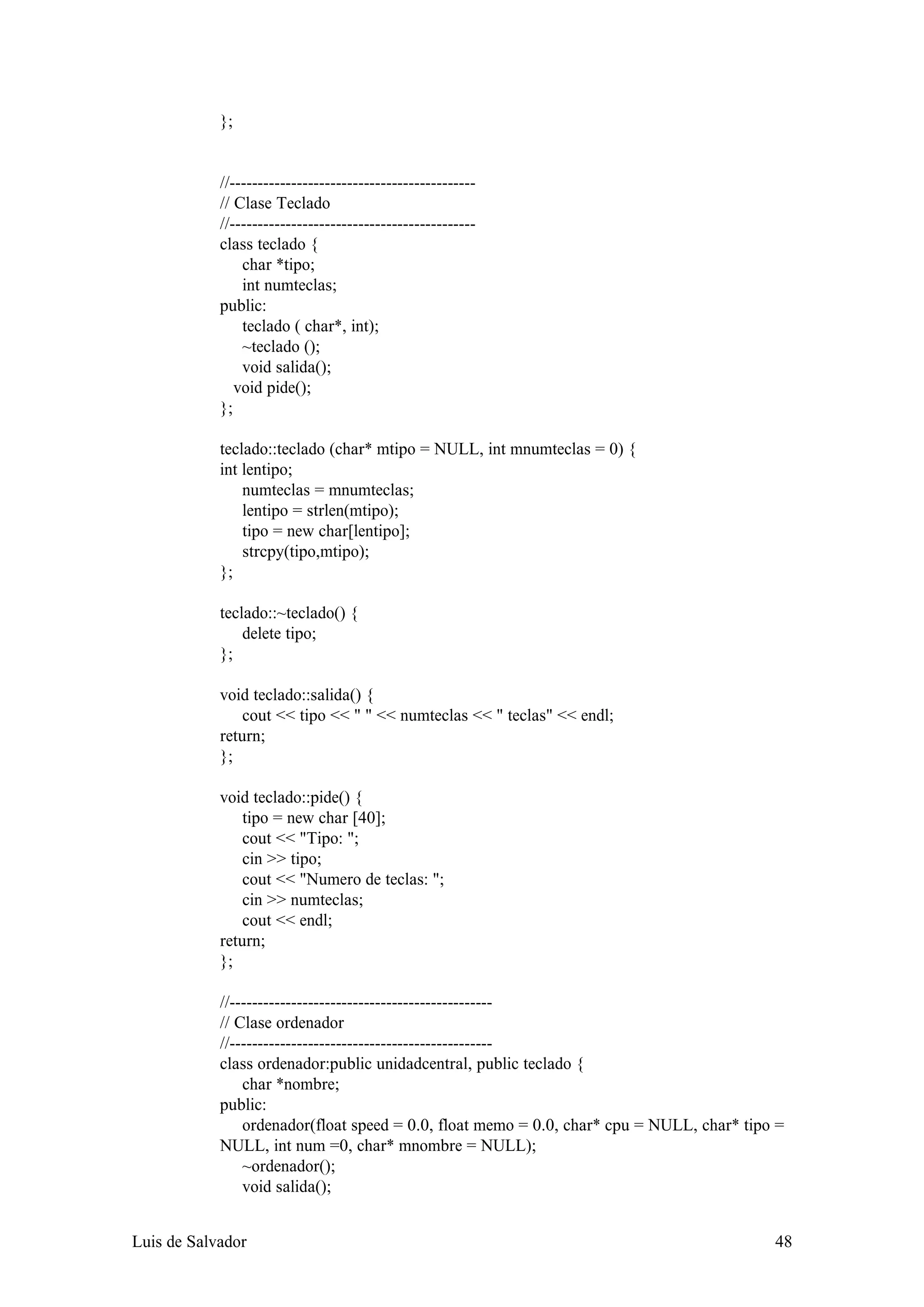 };


            //--------------------------------------------
            // Clase Teclado
            //--------------------------------------------
            class teclado {
                char *tipo;
                int numteclas;
            public:
                teclado ( char*, int);
                ~teclado ();
                void salida();
               void pide();
            };

            teclado::teclado (char* mtipo = NULL, int mnumteclas = 0) {
            int lentipo;
                numteclas = mnumteclas;
                lentipo = strlen(mtipo);
                tipo = new char[lentipo];
                strcpy(tipo,mtipo);
            };

            teclado::~teclado() {
                delete tipo;
            };

            void teclado::salida() {
                cout << tipo << " " << numteclas << " teclas" << endl;
            return;
            };

            void teclado::pide() {
                tipo = new char [40];
                cout << "Tipo: ";
                cin >> tipo;
                cout << "Numero de teclas: ";
                cin >> numteclas;
                cout << endl;
            return;
            };

            //-----------------------------------------------
            // Clase ordenador
            //-----------------------------------------------
            class ordenador:public unidadcentral, public teclado {
                char *nombre;
            public:
                ordenador(float speed = 0.0, float memo = 0.0, char* cpu = NULL, char* tipo =
            NULL, int num =0, char* mnombre = NULL);
                ~ordenador();
                void salida();


Luis de Salvador                                                                           48
 
