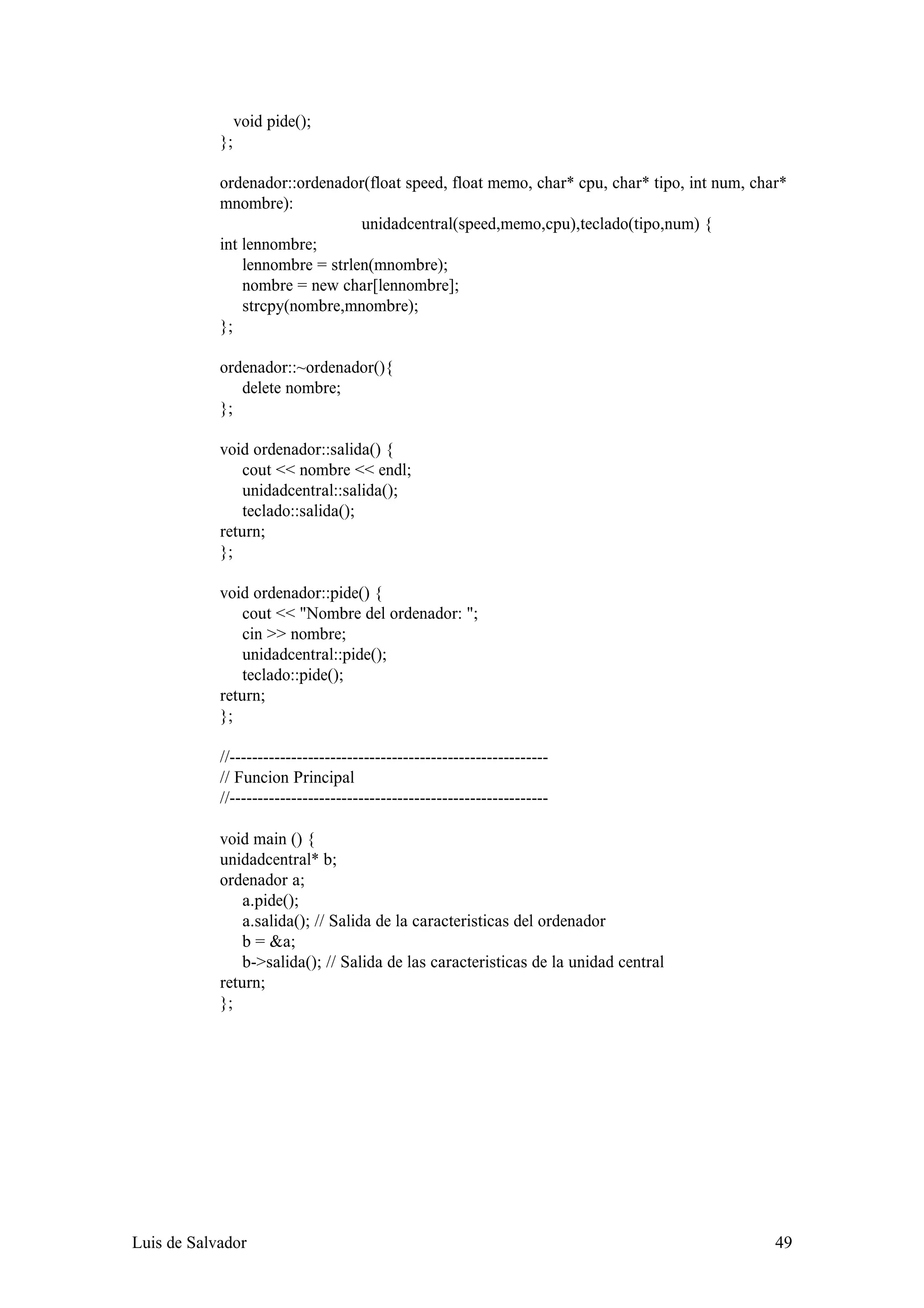 void pide();
            };

            ordenador::ordenador(float speed, float memo, char* cpu, char* tipo, int num, char*
            mnombre):
                                 unidadcentral(speed,memo,cpu),teclado(tipo,num) {
            int lennombre;
                lennombre = strlen(mnombre);
                nombre = new char[lennombre];
                strcpy(nombre,mnombre);
            };

            ordenador::~ordenador(){
               delete nombre;
            };

            void ordenador::salida() {
                cout << nombre << endl;
                unidadcentral::salida();
                teclado::salida();
            return;
            };

            void ordenador::pide() {
                cout << "Nombre del ordenador: ";
                cin >> nombre;
                unidadcentral::pide();
                teclado::pide();
            return;
            };

            //---------------------------------------------------------
            // Funcion Principal
            //---------------------------------------------------------

            void main () {
            unidadcentral* b;
            ordenador a;
                a.pide();
                a.salida(); // Salida de la caracteristicas del ordenador
                b = &a;
                b->salida(); // Salida de las caracteristicas de la unidad central
            return;
            };




Luis de Salvador                                                                             49
 