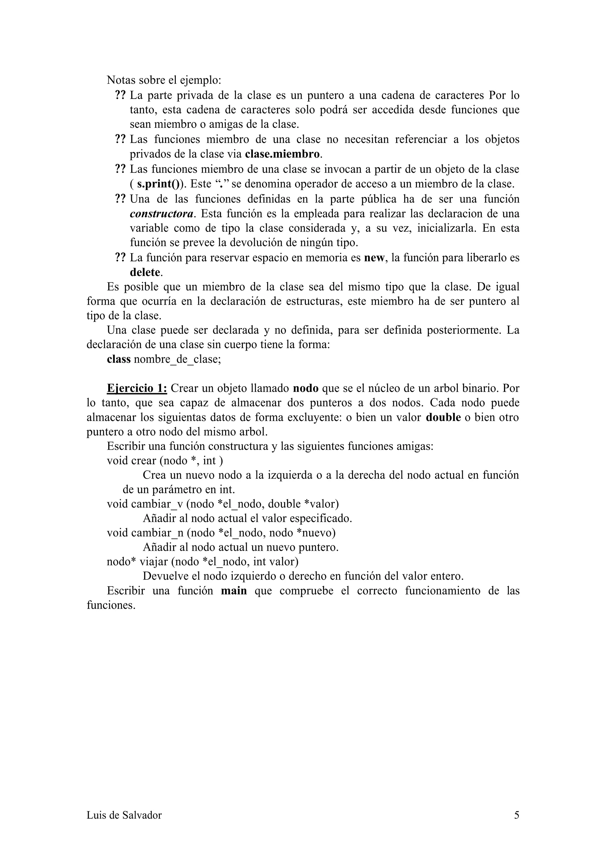 Notas sobre el ejemplo:
       ? ? La parte privada de la clase es un puntero a una cadena de caracteres Por lo
           tanto, esta cadena de caracteres solo podrá ser accedida desde funciones que
           sean miembro o amigas de la clase.
       ? ? Las funciones miembro de una clase no necesitan referenciar a los objetos
           privados de la clase via clase.miembro.
       ? ? Las funciones miembro de una clase se invocan a partir de un objeto de la clase
           ( s.print()). Este “.” se denomina operador de acceso a un miembro de la clase.
       ? ? Una de las funciones definidas en la parte pública ha de ser una función
           constructora. Esta función es la empleada para realizar las declaracion de una
           variable como de tipo la clase considerada y, a su vez, inicializarla. En esta
           función se prevee la devolución de ningún tipo.
       ? ? La función para reservar espacio en memoria es new, la función para liberarlo es
           delete.
     Es posible que un miembro de la clase sea del mismo tipo que la clase. De igual
forma que ocurría en la declaración de estructuras, este miembro ha de ser puntero al
tipo de la clase.
     Una clase puede ser declarada y no definida, para ser definida posteriormente. La
declaración de una clase sin cuerpo tiene la forma:
     class nombre_de_clase;

    Ejercicio 1: Crear un objeto llamado nodo que se el núcleo de un arbol binario. Por
lo tanto, que sea capaz de almacenar dos punteros a dos nodos. Cada nodo puede
almacenar los siguientas datos de forma excluyente: o bien un valor double o bien otro
puntero a otro nodo del mismo arbol.
    Escribir una función constructura y las siguientes funciones amigas:
    void crear (nodo *, int )
           Crea un nuevo nodo a la izquierda o a la derecha del nodo actual en función
       de un parámetro en int.
    void cambiar_v (nodo *el_nodo, double *valor)
           Añadir al nodo actual el valor especificado.
    void cambiar_n (nodo *el_nodo, nodo *nuevo)
           Añadir al nodo actual un nuevo puntero.
    nodo* viajar (nodo *el_nodo, int valor)
           Devuelve el nodo izquierdo o derecho en función del valor entero.
    Escribir una función main que compruebe el correcto funcionamiento de las
funciones.




Luis de Salvador                                                                         5
 