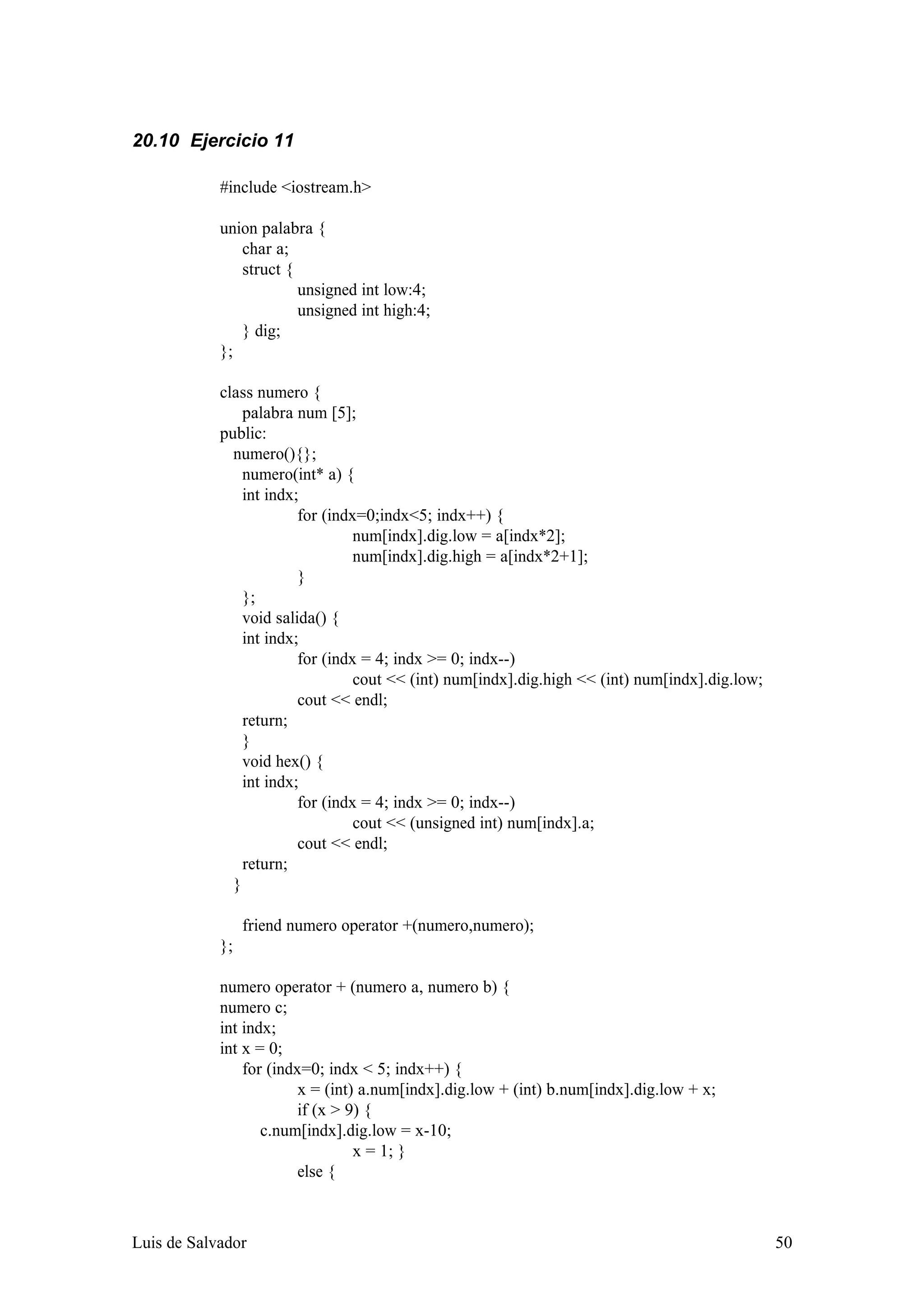 20.10 Ejercicio 11

            #include <iostream.h>

            union palabra {
               char a;
               struct {
                        unsigned int low:4;
                        unsigned int high:4;
               } dig;
            };

            class numero {
                palabra num [5];
            public:
              numero(){};
                numero(int* a) {
                int indx;
                         for (indx=0;indx<5; indx++) {
                                  num[indx].dig.low = a[indx*2];
                                  num[indx].dig.high = a[indx*2+1];
                         }
                };
                void salida() {
                int indx;
                         for (indx = 4; indx >= 0; indx--)
                                  cout << (int) num[indx].dig.high << (int) num[indx].dig.low;
                         cout << endl;
                return;
                }
                void hex() {
                int indx;
                         for (indx = 4; indx >= 0; indx--)
                                  cout << (unsigned int) num[indx].a;
                         cout << endl;
                return;
              }

                 friend numero operator +(numero,numero);
            };

            numero operator + (numero a, numero b) {
            numero c;
            int indx;
            int x = 0;
                for (indx=0; indx < 5; indx++) {
                         x = (int) a.num[indx].dig.low + (int) b.num[indx].dig.low + x;
                         if (x > 9) {
                   c.num[indx].dig.low = x-10;
                                  x = 1; }
                         else {



Luis de Salvador                                                                                 50
 