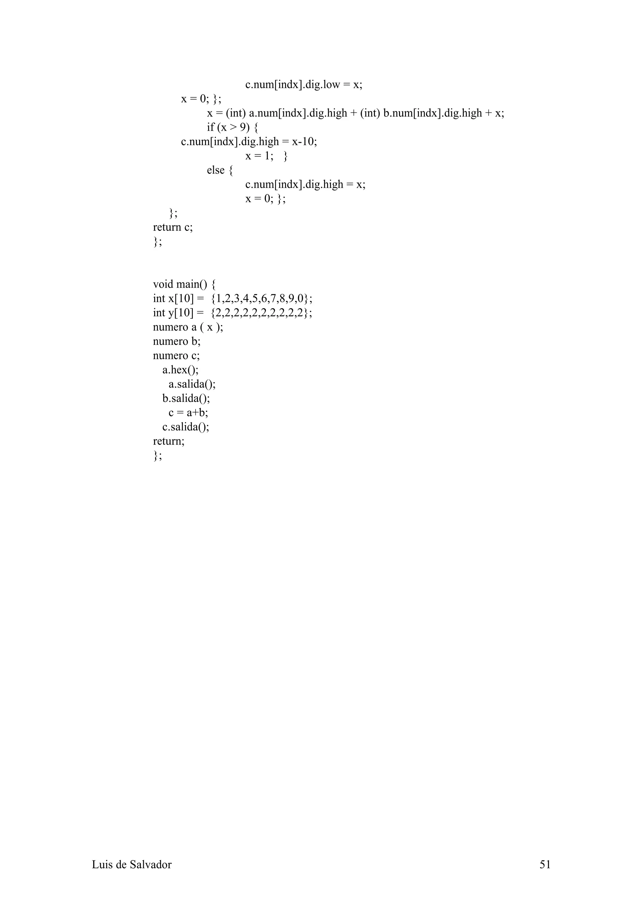 c.num[indx].dig.low = x;
                   x = 0; };
                        x = (int) a.num[indx].dig.high + (int) b.num[indx].dig.high + x;
                        if (x > 9) {
                   c.num[indx].dig.high = x-10;
                                 x = 1; }
                        else {
                                 c.num[indx].dig.high = x;
                                 x = 0; };
                };
            return c;
            };


            void main() {
            int x[10] = {1,2,3,4,5,6,7,8,9,0};
            int y[10] = {2,2,2,2,2,2,2,2,2,2};
            numero a ( x );
            numero b;
            numero c;
               a.hex();
                a.salida();
               b.salida();
                c = a+b;
               c.salida();
            return;
            };




Luis de Salvador                                                                           51
 