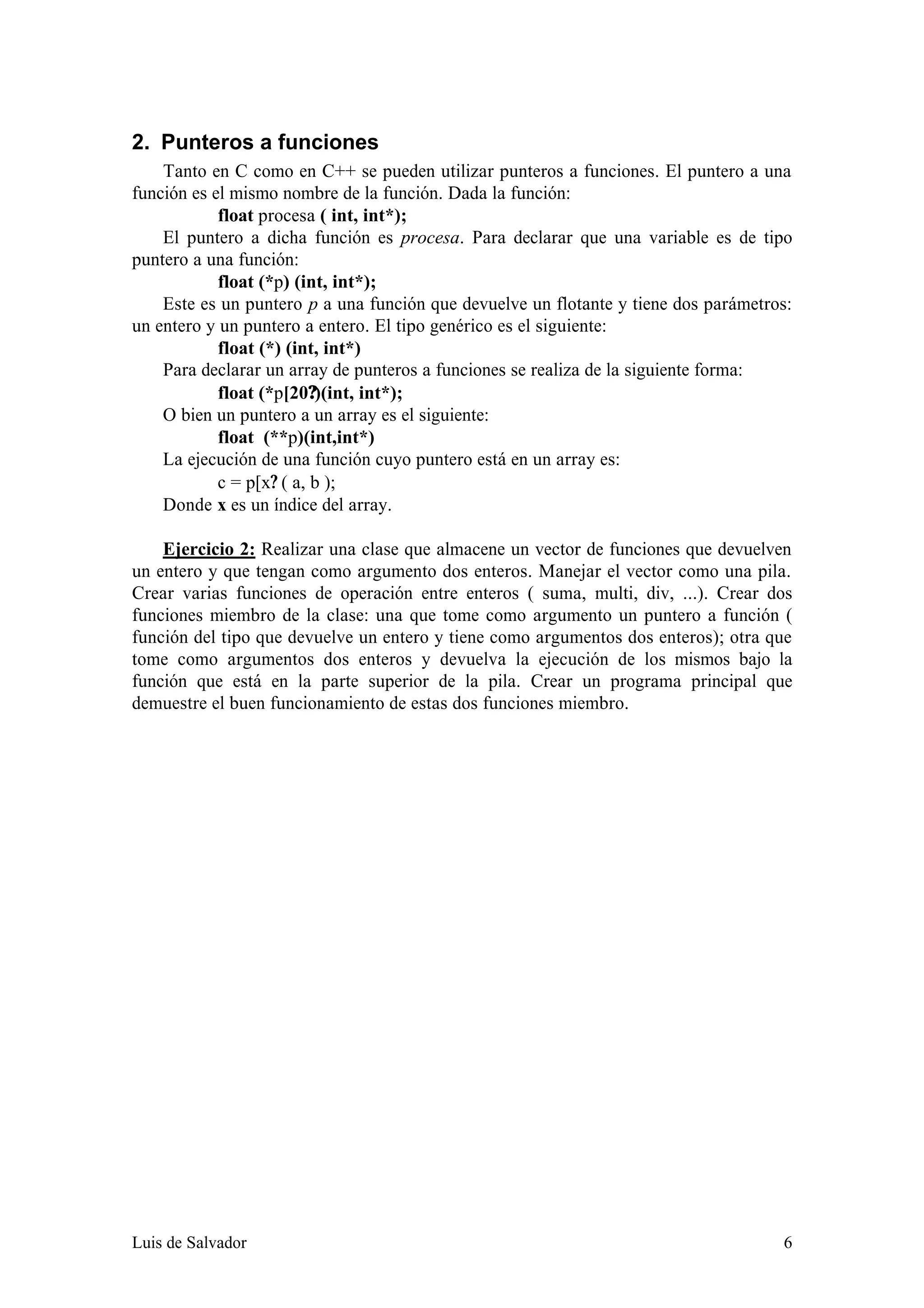 2. Punteros a funciones
    Tanto en C como en C++ se pueden utilizar punteros a funciones. El puntero a una
función es el mismo nombre de la función. Dada la función:
            float procesa ( int, int*);
    El puntero a dicha función es procesa. Para declarar que una variable es de tipo
puntero a una función:
            float (*p) (int, int*);
    Este es un puntero p a una función que devuelve un flotante y tiene dos parámetros:
un entero y un puntero a entero. El tipo genérico es el siguiente:
            float (*) (int, int*)
    Para declarar un array de punteros a funciones se realiza de la siguiente forma:
            float (*p[20?)(int, int*);
    O bien un puntero a un array es el siguiente:
            float (**p)(int,int*)
    La ejecución de una función cuyo puntero está en un array es:
            c = p[x? ( a, b );
    Donde x es un índice del array.

    Ejercicio 2: Realizar una clase que almacene un vector de funciones que devuelven
un entero y que tengan como argumento dos enteros. Manejar el vector como una pila.
Crear varias funciones de operación entre enteros ( suma, multi, div, ...). Crear dos
funciones miembro de la clase: una que tome como argumento un puntero a función (
función del tipo que devuelve un entero y tiene como argumentos dos enteros); otra que
tome como argumentos dos enteros y devuelva la ejecución de los mismos bajo la
función que está en la parte superior de la pila. Crear un programa principal que
demuestre el buen funcionamiento de estas dos funciones miembro.




Luis de Salvador                                                                     6
 