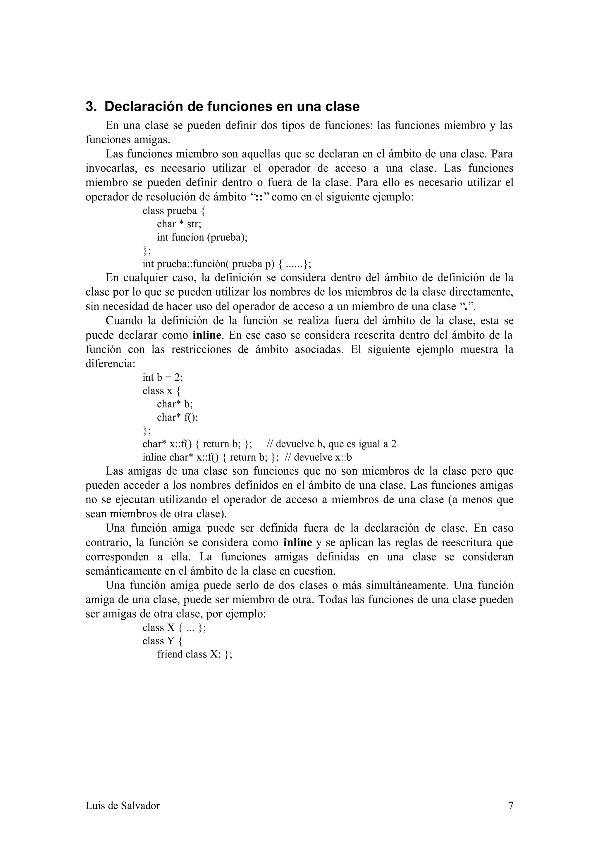 3. Declaración de funciones en una clase
    En una clase se pueden definir dos tipos de funciones: las funciones miembro y las
funciones amigas.
    Las funciones miembro son aquellas que se declaran en el ámbito de una clase. Para
invocarlas, es necesario utilizar el operador de acceso a una clase. Las funciones
miembro se pueden definir dentro o fuera de la clase. Para ello es necesario utilizar el
operador de resolución de ámbito “::” como en el siguiente ejemplo:
            class prueba {
                char * str;
                int funcion (prueba);
            };
            int prueba::función( prueba p) { ......};
     En cualquier caso, la definición se considera dentro del ámbito de definición de la
clase por lo que se pueden utilizar los nombres de los miembros de la clase directamente,
sin necesidad de hacer uso del operador de acceso a un miembro de una clase “.”.
     Cuando la definición de la función se realiza fuera del ámbito de la clase, esta se
puede declarar como inline. En ese caso se considera reescrita dentro del ámbito de la
función con las restricciones de ámbito asociadas. El siguiente ejemplo muestra la
diferencia:
            int b = 2;
            class x {
                char* b;
                char* f();
            };
            char* x::f() { return b; }; // devuelve b, que es igual a 2
            inline char* x::f() { return b; }; // devuelve x::b
     Las amigas de una clase son funciones que no son miembros de la clase pero que
pueden acceder a los nombres definidos en el ámbito de una clase. Las funciones amigas
no se ejecutan utilizando el operador de acceso a miembros de una clase (a menos que
sean miembros de otra clase).
     Una función amiga puede ser definida fuera de la declaración de clase. En caso
contrario, la función se considera como inline y se aplican las reglas de reescritura que
corresponden a ella. La funciones amigas definidas en una clase se consideran
semánticamente en el ámbito de la clase en cuestion.
     Una función amiga puede serlo de dos clases o más simultáneamente. Una función
amiga de una clase, puede ser miembro de otra. Todas las funciones de una clase pueden
ser amigas de otra clase, por ejemplo:
            class X { ... };
            class Y {
               friend class X; };




Luis de Salvador                                                                       7
 