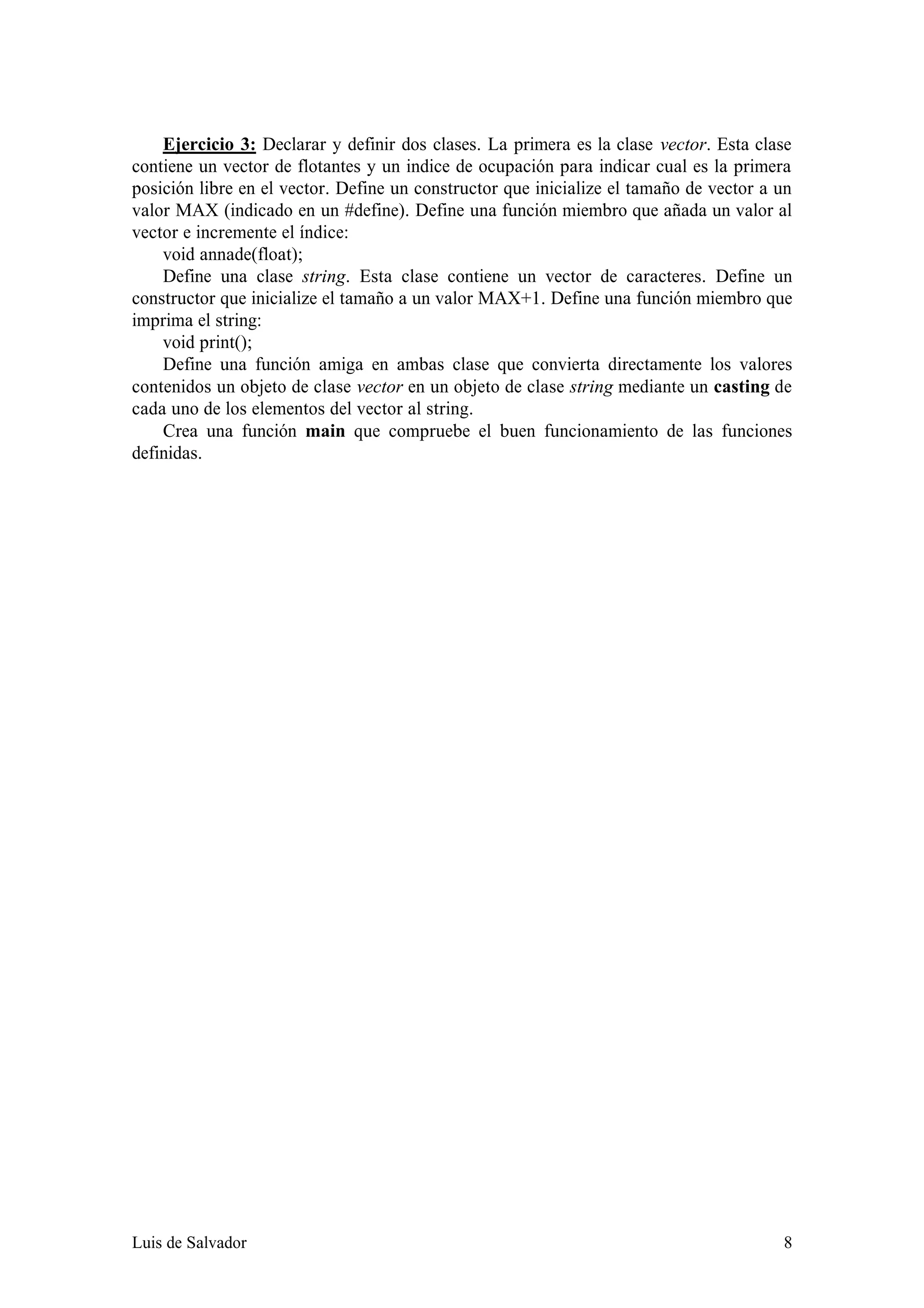 Ejercicio 3: Declarar y definir dos clases. La primera es la clase vector. Esta clase
contiene un vector de flotantes y un indice de ocupación para indicar cual es la primera
posición libre en el vector. Define un constructor que inicialize el tamaño de vector a un
valor MAX (indicado en un #define). Define una función miembro que añada un valor al
vector e incremente el índice:
    void annade(float);
    Define una clase string. Esta clase contiene un vector de caracteres. Define un
constructor que inicialize el tamaño a un valor MAX+1. Define una función miembro que
imprima el string:
    void print();
    Define una función amiga en ambas clase que convierta directamente los valores
contenidos un objeto de clase vector en un objeto de clase string mediante un casting de
cada uno de los elementos del vector al string.
    Crea una función main que compruebe el buen funcionamiento de las funciones
definidas.




Luis de Salvador                                                                        8
 