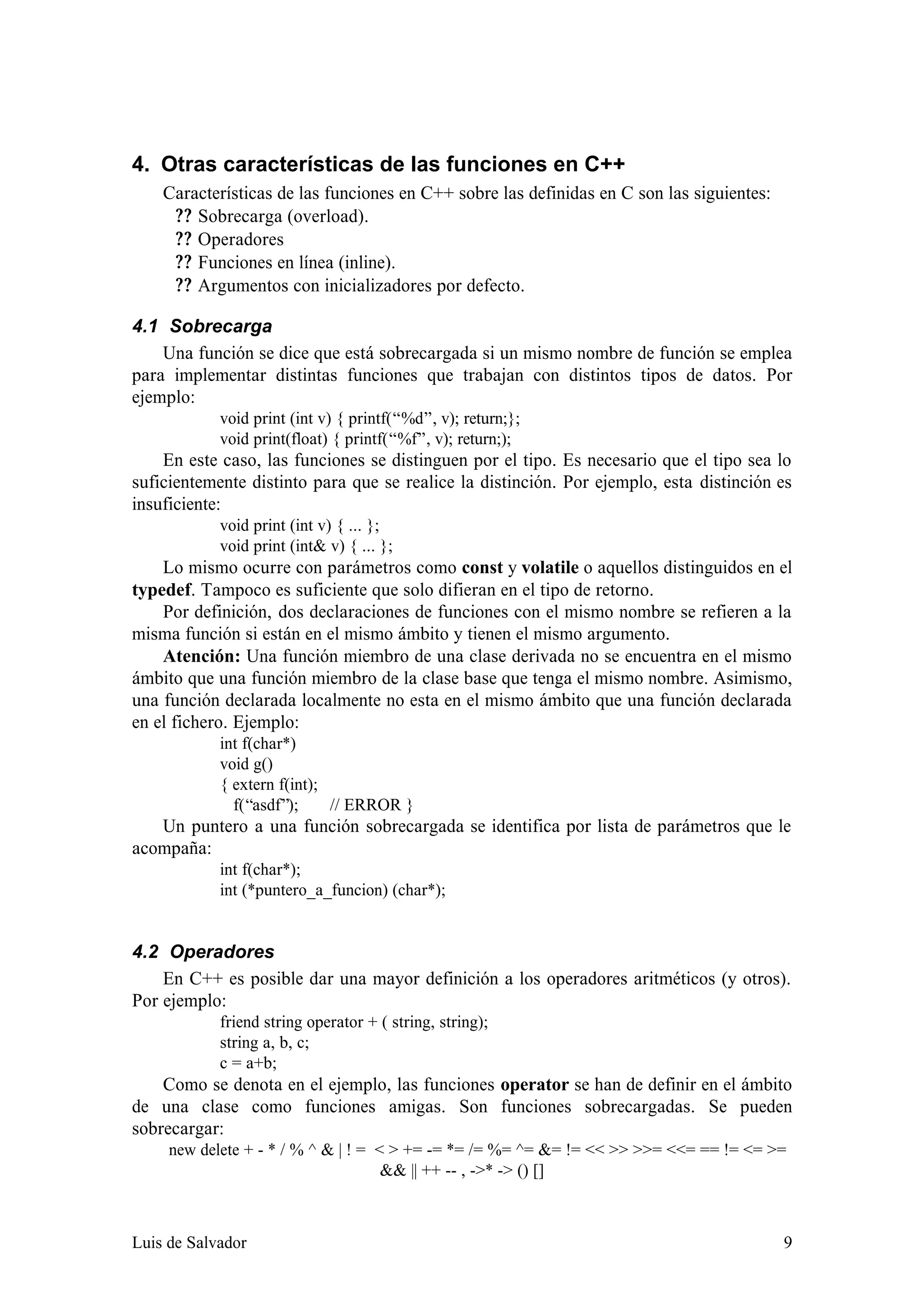 4. Otras características de las funciones en C++
    Características de las funciones en C++ sobre las definidas en C son las siguientes:
     ? ? Sobrecarga (overload).
     ? ? Operadores
     ? ? Funciones en línea (inline).
     ? ? Argumentos con inicializadores por defecto.

4.1 Sobrecarga
    Una función se dice que está sobrecargada si un mismo nombre de función se emplea
para implementar distintas funciones que trabajan con distintos tipos de datos. Por
ejemplo:
            void print (int v) { printf(“%d”, v); return;};
            void print(float) { printf(“%f”, v); return;);
    En este caso, las funciones se distinguen por el tipo. Es necesario que el tipo sea lo
suficientemente distinto para que se realice la distinción. Por ejemplo, esta distinción es
insuficiente:
            void print (int v) { ... };
            void print (int& v) { ... };
    Lo mismo ocurre con parámetros como const y volatile o aquellos distinguidos en el
typedef. Tampoco es suficiente que solo difieran en el tipo de retorno.
    Por definición, dos declaraciones de funciones con el mismo nombre se refieren a la
misma función si están en el mismo ámbito y tienen el mismo argumento.
    Atención: Una función miembro de una clase derivada no se encuentra en el mismo
ámbito que una función miembro de la clase base que tenga el mismo nombre. Asimismo,
una función declarada localmente no esta en el mismo ámbito que una función declarada
en el fichero. Ejemplo:
            int f(char*)
            void g()
            { extern f(int);
              f(“asdf”);     // ERROR }
   Un puntero a una función sobrecargada se identifica por lista de parámetros que le
acompaña:
            int f(char*);
            int (*puntero_a_funcion) (char*);


4.2 Operadores
    En C++ es posible dar una mayor definición a los operadores aritméticos (y otros).
Por ejemplo:
            friend string operator + ( string, string);
            string a, b, c;
            c = a+b;
    Como se denota en el ejemplo, las funciones operator se han de definir en el ámbito
de una clase como funciones amigas. Son funciones sobrecargadas. Se pueden
sobrecargar:
     new delete + - * / % ^ & | ! = < > += -= *= /= %= ^= &= != << >> >>= <<= == != <= >=
                                     && || ++ -- , ->* -> () []



Luis de Salvador                                                                           9
 