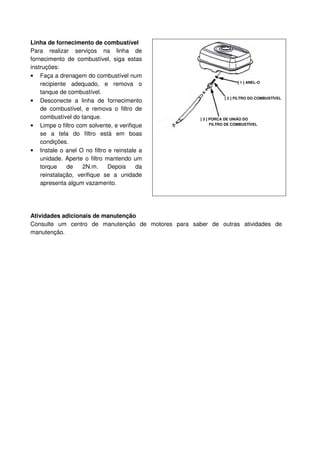 Linha de fornecimento de combustível
Para realizar serviços na linha de
fornecimento de combustível, siga estas
instruções:
• Faça a drenagem do combustível num
    recipiente adequado, e remova o                                  [ 1 ] ANEL-O

    tanque de combustível.
                                                               [ 2 ] FILTRO DO COMBUSTÍVEL
• Desconecte a linha de fornecimento
    de combustível, e remova o filtro de
    combustível do tanque.                          [ 3 ] PORCA DE UNIÃO DO
• Limpe o filtro com solvente, e verifique                FILTRO DE COMBUSTÍVEL

    se a tela do filtro está em boas
    condições.
• Instale o anel O no filtro e reinstale a
    unidade. Aperte o filtro mantendo um
    torque    de    2N.m.     Depois    da
    reinstalação, verifique se a unidade
    apresenta algum vazamento.




Atividades adicionais de manutenção
Consulte um centro de manutenção de motores para saber de outras atividades de
manutenção.
 