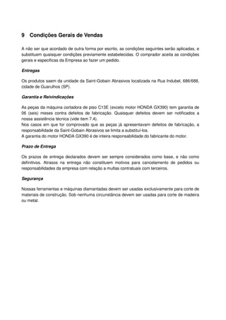 9 Condições Gerais de Vendas

A não ser que acordado de outra forma por escrito, as condições seguintes serão aplicadas, e
substituem quaisquer condições previamente estabelecidas. O comprador aceita as condições
gerais e especificas da Empresa ao fazer um pedido.

Entregas

Os produtos saem da unidade da Saint-Gobain Abrasivos localizada na Rua Indubel, 686/688,
cidade de Guarulhos (SP).

Garantia e Reivindicações

As peças da máquina cortadora de piso C13E (exceto motor HONDA GX390) tem garantia de
06 (seis) meses contra defeitos de fabricação. Quaisquer defeitos devem ser notificados a
nossa assistência técnica (vide item 7.4).
Nos casos em que for comprovado que as peças já apresentavam defeitos de fabricação, a
responsabilidade da Saint-Gobain Abrasivos se limita a substituí-los.
A garantia do motor HONDA GX390 é de inteira responsabilidade do fabricante do motor.

Prazo de Entrega

Os prazos de entrega declarados devem ser sempre considerados como base, e não como
definitivos. Atrasos na entrega não constituem motivos para cancelamento de pedidos ou
responsabilidades da empresa com relação a multas contratuais com terceiros.

Segurança

Nossas ferramentas e máquinas diamantadas devem ser usadas exclusivamente para corte de
materiais de construção. Sob nenhuma circunstância devem ser usadas para corte de madeira
ou metal.
 