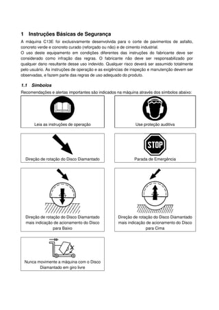 1 Instruções Básicas de Segurança
A máquina C13E foi exclusivamente desenvolvida para o corte de pavimentos de asfalto,
concreto verde e concreto curado (reforçado ou não) e de cimento industrial.
O uso deste equipamento em condições diferentes das instruções do fabricante deve ser
considerado como infração das regras. O fabricante não deve ser responsabilizado por
qualquer dano resultante desse uso indevido. Qualquer risco deverá ser assumido totalmente
pelo usuário. As instruções de operação e as exigências de inspeção e manutenção devem ser
observadas, e fazem parte das regras de uso adequado do produto.

1.1   Símbolos
Recomendações e alertas importantes são indicados na máquina através dos símbolos abaixo:




       Leia as instruções de operação                      Use proteção auditiva




  Direção de rotação do Disco Diamantado                   Parada de Emergência




  Direção de rotação do Disco Diamantado          Direção de rotação do Disco Diamantado
  mais indicação de acionamento do Disco          mais indicação de acionamento do Disco
                 para Baixo                                      para Cima




 Nunca movimente a máquina com o Disco
        Diamantado em giro livre
 