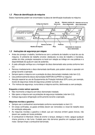 1.2     Placa de identificação da máquina
Dados importantes podem ser encontrados na placa de identificação localizada na máquina:

                                                                 Ano de     Diâmetro máximo do Diâmetro do furo do
                                     Código da máquina         fabricação    disco diamantado  disco diamantado




                                            Número de Série          Potência
                             Modelo da máquina                Peso               Velocidade da rotação do
                                                                                    disco diamantado

1.3     Instruções de segurança por etapas
•     Antes de começar o trabalho, familiarize-se com o ambiente de trabalho no local de uso da
      máquina. O ambiente de trabalho envolve: obstáculos na área de trabalho e manobras,
      solidez do chão, proteção necessária no local com relação ao tráfego em vias públicas e a
      disponibilidade de ajuda em caso de acidentes.
•     A cada utilização verifique se a montagem do disco diamantado esta correta conforme item
      3.2.
•     Remova imediatamente o disco diamantado danificado, pois podem colocar o operador em
      perigo durante a operação.
•     Sempre opere a máquina com a proteção do disco diamantado instalada (vide item 2.2).
•     Use preferencialmente discos diamantados NORTON CLIPPER na máquina!
•     Atenção especial ao uso de Equipamentos de Proteção Individual (EPI) como, por exemplo,
      óculos de segurança; botas de segurança; protetor auricular, etc.
•      Por motivos de segurança, nunca deixa a máquina sozinha, destravada ou sem proteção.

Enquanto o motor estiver operando
• Não movimente a máquina com disco diamantado instalado.
• Não opere a máquina sem as proteções de segurança instaladas (vide item 2.2).
• Coloque água para refrigeração continuamente durante a operação.

Máquinas movidas a gasolina:
• Sempre use o combustível recomendado conforme recomendado no item 2.3.
• Em áreas confinadas, os gases emitidos devem ser removidos e o local de trabalho deve
  ter ventilação adequada.
• As máquinas movidas a gasolina e diesel, que por natureza emitem gases tóxicos, não
  devem ser usadas em locais proibidos.
• O combustível é inflamável. Antes de encher o tanque, desligue o motor, apague qualquer
  chama próxima e não fume. Cuidado para não derramar gasolina em qualquer parte do
  motor. Sempre limpe o combustível derramado.
 