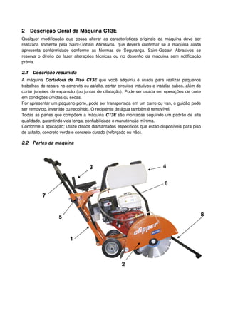 2 Descrição Geral da Máquina C13E
Qualquer modificação que possa alterar as características originais da máquina deve ser
realizada somente pela Saint-Gobain Abrasivos, que deverá confirmar se a máquina ainda
apresenta conformidade conforme as Normas de Segurança. Saint-Gobain Abrasivos se
reserva o direito de fazer alterações técnicas ou no desenho da máquina sem notificação
prévia.

2.1   Descrição resumida
A máquina Cortadora de Piso C13E que você adquiriu é usada para realizar pequenos
trabalhos de reparo no concreto ou asfalto, cortar circuitos indutivos e instalar cabos, além de
cortar junções de expansão (ou juntas de dilatação). Pode ser usada em operações de corte
em condições úmidas ou secas.
Por apresentar um pequeno porte, pode ser transportada em um carro ou van, o guidão pode
ser removido, invertido ou recolhido. O recipiente de água também é removível.
Todas as partes que compõem a máquina C13E são montadas seguindo um padrão de alta
qualidade, garantindo vida longa, confiabilidade e manutenção mínima.
Conforme a aplicação; utilize discos diamantados específicos que estão disponíveis para piso
de asfalto, concreto verde e concreto curado (reforçado ou não).

2.2   Partes da máquina




                                    3                                      4


                                                                            6

           7


                   5                                                                           8



                         1



                                                     2
 