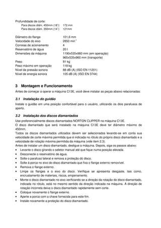 Profundidade de corte:
      Para discos diâm. 450mm (18¨):   172 mm
      Para discos diâm. 350mm (14¨):   121mm


Diâmetro do flange                     101,6 mm
Velocidade do eixo                     2850 min-1
Correias de acionamento                4
Reservatório de água                   20 l
Dimensões da máquina                   1190x535x960 mm (em operação)
                                       965x535x960 mm (transporte)
Peso                                   91 kg
Peso máximo em operação                118 kg
Nível da pressão sonora                88 dB (A) (ISO EN 11201)
Nível de energia sonora                105 dB (A) (ISO EN 3744)



3 Montagem e Funcionamento
Antes de começar a operar a máquina C13E, você deve instalar as peças abaixo relacionadas:

3.1    Instalação do guidão
Instale o guidão em uma posição confortável para o usuário, utilizando os dois parafusos de
aperto.

3.2    Instalação dos discos diamantados
Use preferencialmente discos diamantados NORTON CLIPPER na máquina C13E.
O disco diamantado que será instalado na máquina C13E deve ter diâmetro máximo de
450mm.
Todos os discos diamantados utilizados devem ser selecionados levando-se em conta sua
velocidade de corte máxima permitida que é indicada no rótulo do próprio disco diamantado e a
velocidade de rotação máxima permitida da máquina (vide item 2.3).
Antes de instalar um disco diamantado, desligue a máquina. Depois, siga os passos abaixo:
• Levante o disco girando o seletor manual até que fique numa posição elevada.
• Desconecte o reservatório de água.
• Solte o parafuso lateral e remova a proteção do disco.
• Solte à porca no eixo do disco diamantado que fixa o flange externo removível.
• Remova o flange externo.
• Limpe os flanges e o eixo do disco. Verifique se apresenta desgaste, tais como,
    encrustamento de materiais, riscos, empenamento.
• Monte o disco diamantado no eixo verificando se a direção da rotação do disco diamantado,
    indicada no rótulo, está no mesmo sentido da direção indicada na máquina. A direção de
    rotação incorreta deixa o disco diamantado rapidamente sem corte.
• Coloque novamente o flange externo.
• Aperte a porca com a chave fornecida para este fim.
• Instale novamente a proteção do disco diamantado.
 