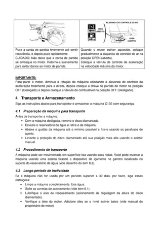 ALAVANCA DE CONTROLE DO AR


                                                           OPEN
                                                         (ABERTO)


                                                                                       OPEN
                                                                                     (ABERTO)




Puxe a corda de partida levemente até sentir   Quando o motor estiver aquecido, coloque
resistência, e depois puxe rapidamente.        gradualmente a alavanca de controle do ar na
CUIDADO: Não deixe que a corda de partida      posição OPEN (aberta).
se enrosque no motor. Retorne-a suavemente     Coloque a válvula de controle da aceleração
para evitar danos ao motor de partida.         na velocidade máxima do motor.


IMPORTANTE:
Para parar o motor, diminua a rotação da máquina colocando a alavanca de controle da
aceleração totalmente para a direita, depois coloque a chave de partida do motor na posição
OFF (Desligado) e depois coloque a válvula do combustível na posição OFF (Desligado).

4 Transporte e Armazenamento
Siga as instruções abaixo para transportar e armazenar a máquina C13E com segurança.

4.1   Preparação da máquina para transporte
Antes de transportar a máquina:
    • Com a máquina desligada, remova o disco diamantado.
    • Esvazie o reservatório de água e retire-o da máquina.
    • Abaixe o guidão da máquina até o mínimo possível e fixe-o usando os parafusos de
       aperto.
    • Levante a proteção do disco diamantado até sua posição mais alta usando o seletor
       manual.

4.2   Procedimento de transporte
A máquina pode ser movimentada em superfície lisa usando suas rodas. Você pode levantar a
máquina usando uma esteira fixando o dispositivo de içamento no gancho localizado no
suporte do reservatório de água (vide desenho do item 8.2).

4.3   Longo período de inatividade
Se a máquina não for usada por um período superior a 30 dias, por favor, siga essas
instruções:
    • Limpe a máquina completamente. Use água.
    • Solte as correias de acionamento (vide item 6.1).
    • Lubrifique o eixo de rosqueamento (acionamento de regulagem da altura do disco
        diamantado).
    • Verifique o óleo do motor. Adicione óleo se o nível estiver baixo (vide manual do
        proprietário do motor)
 