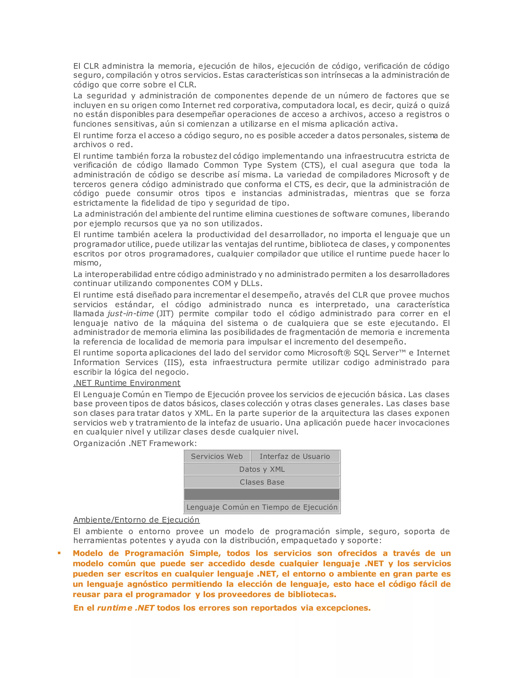 El CLR administra la memoria, ejecución de hilos, ejecución de código, verificación de código 
seguro, compilación y otros servicios. Estas características son intrínsecas a la administración de 
código que corre sobre el CLR. 
La seguridad y administración de componentes depende de un número de factores que se 
incluyen en su origen como Internet red corporativa, computadora local, es decir, quizá o quizá 
no están disponibles para desempeñar operaciones de acceso a archivos, acceso a registros o 
funciones sensitivas, aún si comienzan a utilizarse en el misma aplicación activa. 
El runtime forza el acceso a código seguro, no es posible acceder a datos personales, sistema de 
archivos o red. 
El runtime también forza la robustez del código implementando una infraestrucutra estricta de 
verificación de código llamado Common Type System (CTS), el cual asegura que toda la 
administración de código se describe así misma. La variedad de compiladores Microsoft y de 
terceros genera código administrado que conforma el CTS, es decir, que la administración de 
código puede consumir otros tipos e instancias administradas, mientras que se forza 
estrictamente la fidelidad de tipo y seguridad de tipo. 
La administración del ambiente del runtime elimina cuestiones de software comunes, liberando 
por ejemplo recursos que ya no son utilizados. 
El runtime también acelera la productividad del desarrollador, no importa el lenguaje que un 
programador utilice, puede utilizar las ventajas del runtime, biblioteca de clases, y componentes 
escritos por otros programadores, cualquier compilador que utilice el runtime puede hacer lo 
mismo, 
La interoperabilidad entre código administrado y no administrado permiten a los desarrolladores 
continuar utilizando componentes COM y DLLs. 
El runtime está diseñado para incrementar el desempeño, através del CLR que provee muchos 
servicios estándar, el código administrado nunca es interpretado, una característica 
llamada just-in-time (JIT) permite compilar todo el código administrado para correr en el 
lenguaje nativo de la máquina del sistema o de cualquiera que se este ejecutando. El 
administrador de memoria elimina las posibilidades de fragmentación de memoria e incrementa 
la referencia de localidad de memoria para impulsar el incremento del desempeño. 
El runtime soporta aplicaciones del lado del servidor como Microsoft® SQL Server™ e Internet 
Information Services (IIS), esta infraestructura permite utilizar codigo administrado para 
escribir la lógica del negocio. 
.NET Runtime Environment 
El Lenguaje Común en Tiempo de Ejecución provee los servicios de ejecución básica. Las clases 
base proveen tipos de datos básicos, clases colección y otras clases generales. Las clases base 
son clases para tratar datos y XML. En la parte superior de la arquitectura las clases exponen 
servicios web y tratramiento de la intefaz de usuario. Una aplicación puede hacer invocaciones 
en cualquier nivel y utilizar clases desde cualquier nivel. 
Organización .NET Framework: 
Servicios Web Interfaz de Usuario 
Datos y XML 
Clases Base 
Lenguaje Común en Tiempo de Ejecución 
Ambiente/Entorno de Ejecución 
El ambiente o entorno provee un modelo de programación simple, seguro, soporta de 
herramientas potentes y ayuda con la distribución, empaquetado y soporte: 
 Modelo de Programación Simple, todos los servicios son ofrecidos a través de un 
modelo común que puede ser accedido desde cualquier lenguaje .NET y los servicios 
pueden ser escritos en cualquier lenguaje .NET, el entorno o ambiente en gran parte es 
un lenguaje agnóstico permitiendo la elección de lenguaje, esto hace el código fácil de 
reusar para el programador y los proveedores de bibliotecas. 
En el runtime .NET todos los errores son reportados via excepciones. 
 